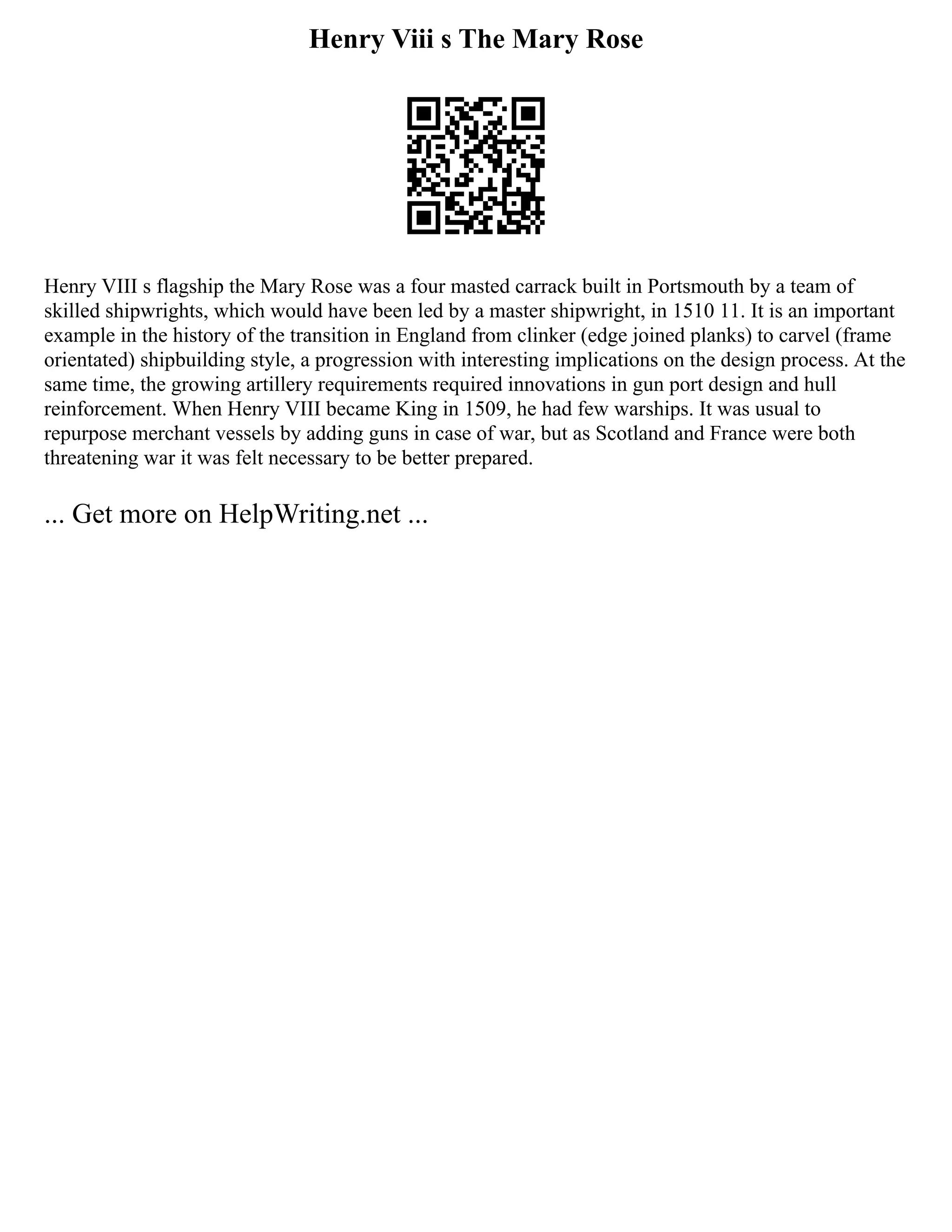Henry Viii s The Mary Rose
Henry VIII s flagship the Mary Rose was a four masted carrack built in Portsmouth by a team of
skilled shipwrights, which would have been led by a master shipwright, in 1510 11. It is an important
example in the history of the transition in England from clinker (edge joined planks) to carvel (frame
orientated) shipbuilding style, a progression with interesting implications on the design process. At the
same time, the growing artillery requirements required innovations in gun port design and hull
reinforcement. When Henry VIII became King in 1509, he had few warships. It was usual to
repurpose merchant vessels by adding guns in case of war, but as Scotland and France were both
threatening war it was felt necessary to be better prepared.
... Get more on HelpWriting.net ...
 
