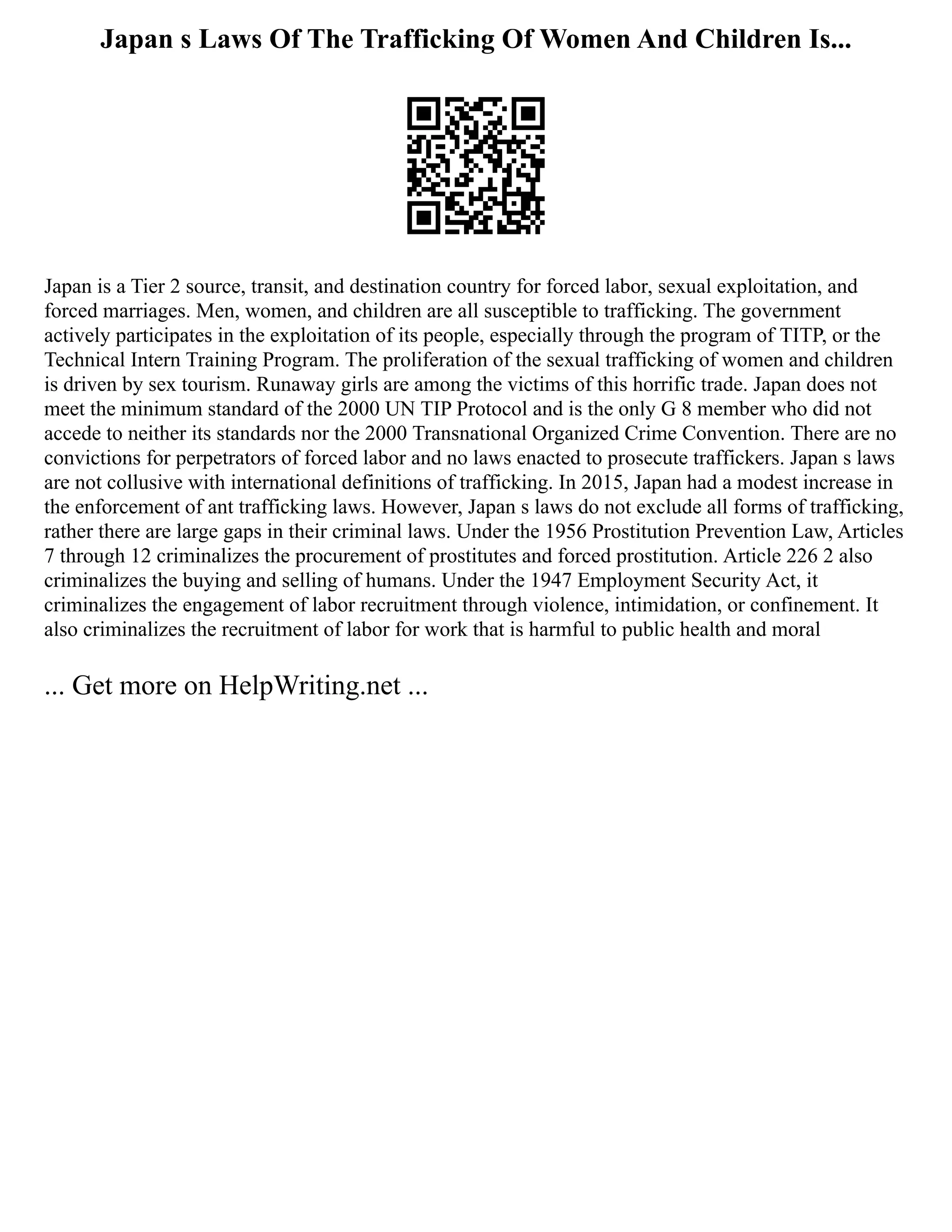 Japan s Laws Of The Trafficking Of Women And Children Is...
Japan is a Tier 2 source, transit, and destination country for forced labor, sexual exploitation, and
forced marriages. Men, women, and children are all susceptible to trafficking. The government
actively participates in the exploitation of its people, especially through the program of TITP, or the
Technical Intern Training Program. The proliferation of the sexual trafficking of women and children
is driven by sex tourism. Runaway girls are among the victims of this horrific trade. Japan does not
meet the minimum standard of the 2000 UN TIP Protocol and is the only G 8 member who did not
accede to neither its standards nor the 2000 Transnational Organized Crime Convention. There are no
convictions for perpetrators of forced labor and no laws enacted to prosecute traffickers. Japan s laws
are not collusive with international definitions of trafficking. In 2015, Japan had a modest increase in
the enforcement of ant trafficking laws. However, Japan s laws do not exclude all forms of trafficking,
rather there are large gaps in their criminal laws. Under the 1956 Prostitution Prevention Law, Articles
7 through 12 criminalizes the procurement of prostitutes and forced prostitution. Article 226 2 also
criminalizes the buying and selling of humans. Under the 1947 Employment Security Act, it
criminalizes the engagement of labor recruitment through violence, intimidation, or confinement. It
also criminalizes the recruitment of labor for work that is harmful to public health and moral
... Get more on HelpWriting.net ...
 