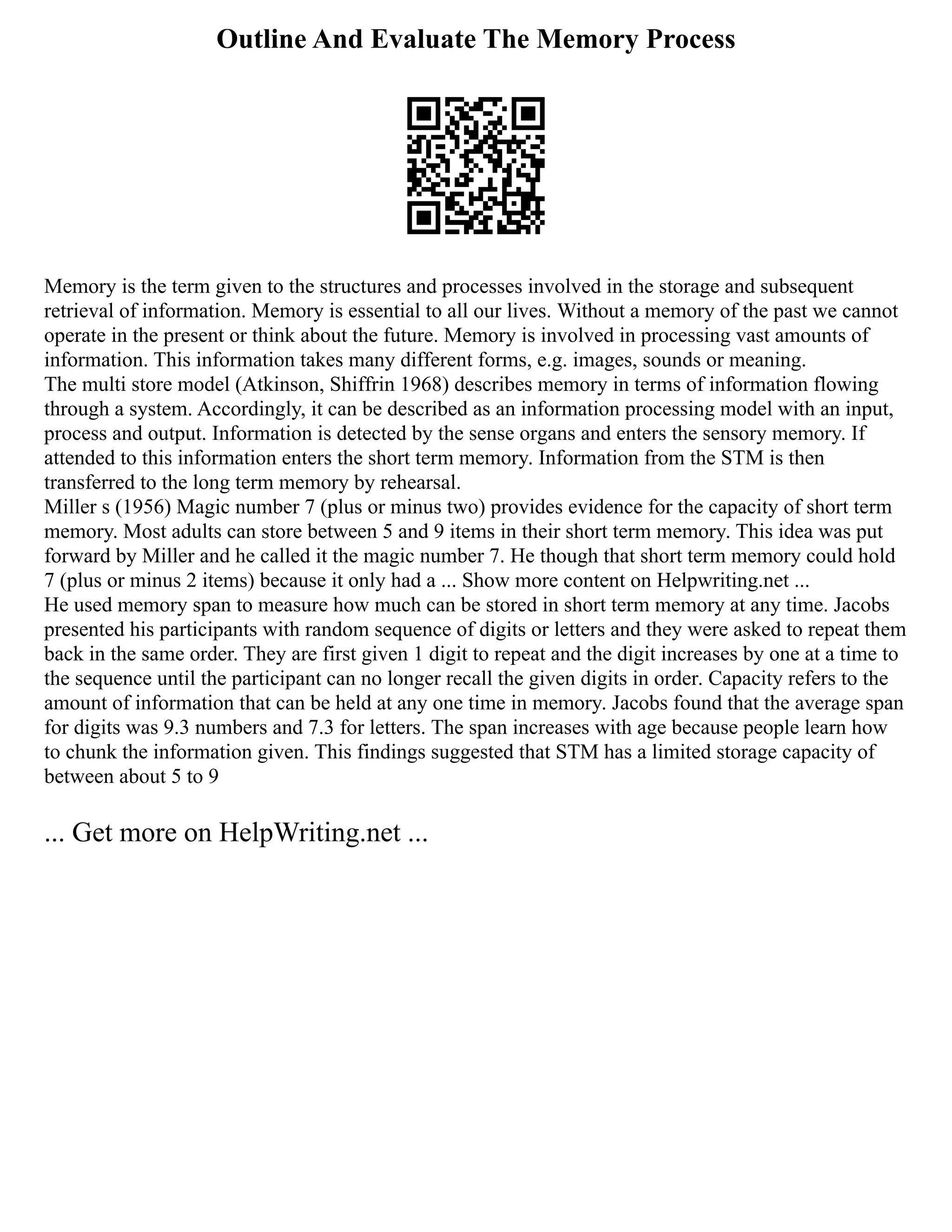 Outline And Evaluate The Memory Process
Memory is the term given to the structures and processes involved in the storage and subsequent
retrieval of information. Memory is essential to all our lives. Without a memory of the past we cannot
operate in the present or think about the future. Memory is involved in processing vast amounts of
information. This information takes many different forms, e.g. images, sounds or meaning.
The multi store model (Atkinson, Shiffrin 1968) describes memory in terms of information flowing
through a system. Accordingly, it can be described as an information processing model with an input,
process and output. Information is detected by the sense organs and enters the sensory memory. If
attended to this information enters the short term memory. Information from the STM is then
transferred to the long term memory by rehearsal.
Miller s (1956) Magic number 7 (plus or minus two) provides evidence for the capacity of short term
memory. Most adults can store between 5 and 9 items in their short term memory. This idea was put
forward by Miller and he called it the magic number 7. He though that short term memory could hold
7 (plus or minus 2 items) because it only had a ... Show more content on Helpwriting.net ...
He used memory span to measure how much can be stored in short term memory at any time. Jacobs
presented his participants with random sequence of digits or letters and they were asked to repeat them
back in the same order. They are first given 1 digit to repeat and the digit increases by one at a time to
the sequence until the participant can no longer recall the given digits in order. Capacity refers to the
amount of information that can be held at any one time in memory. Jacobs found that the average span
for digits was 9.3 numbers and 7.3 for letters. The span increases with age because people learn how
to chunk the information given. This findings suggested that STM has a limited storage capacity of
between about 5 to 9
... Get more on HelpWriting.net ...
 