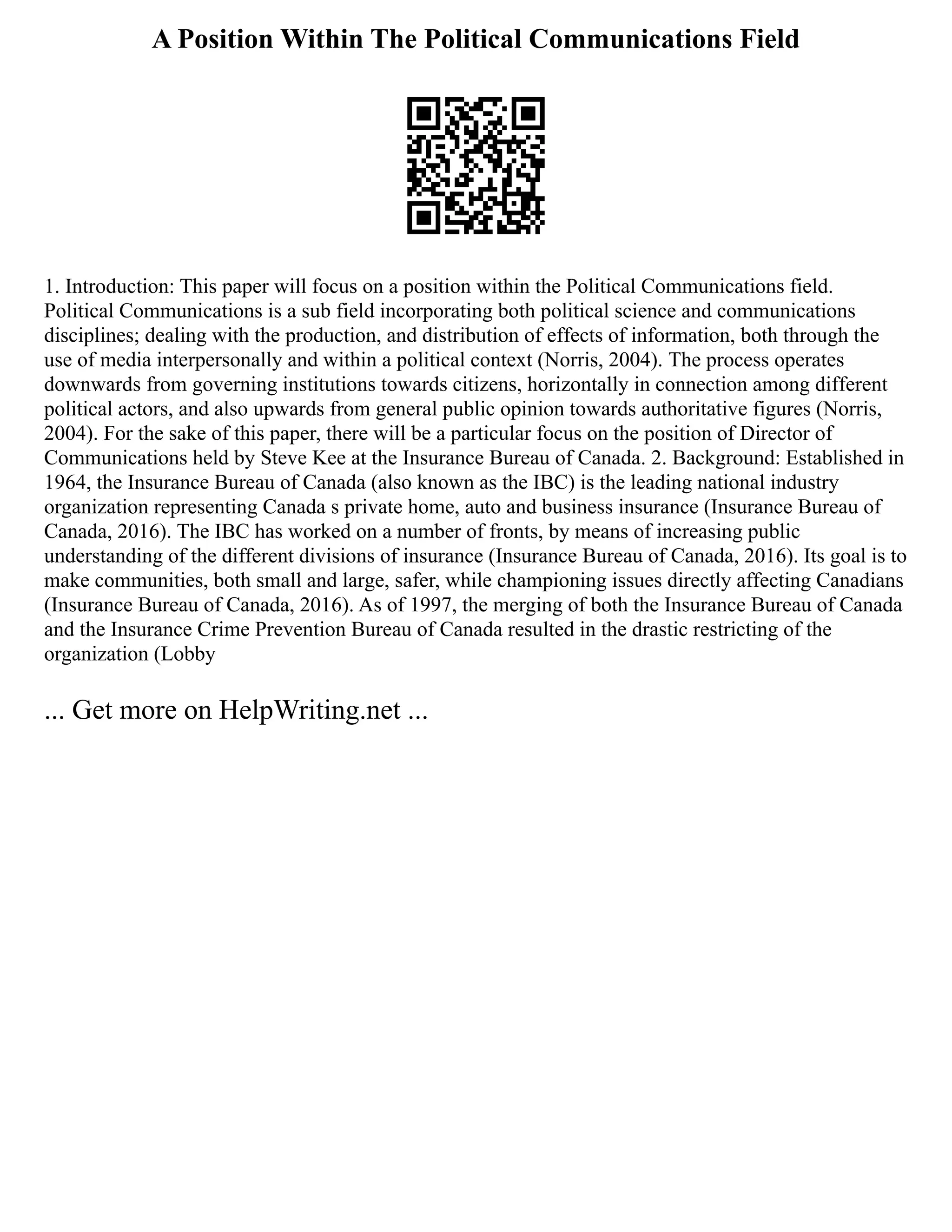 A Position Within The Political Communications Field
1. Introduction: This paper will focus on a position within the Political Communications field.
Political Communications is a sub field incorporating both political science and communications
disciplines; dealing with the production, and distribution of effects of information, both through the
use of media interpersonally and within a political context (Norris, 2004). The process operates
downwards from governing institutions towards citizens, horizontally in connection among different
political actors, and also upwards from general public opinion towards authoritative figures (Norris,
2004). For the sake of this paper, there will be a particular focus on the position of Director of
Communications held by Steve Kee at the Insurance Bureau of Canada. 2. Background: Established in
1964, the Insurance Bureau of Canada (also known as the IBC) is the leading national industry
organization representing Canada s private home, auto and business insurance (Insurance Bureau of
Canada, 2016). The IBC has worked on a number of fronts, by means of increasing public
understanding of the different divisions of insurance (Insurance Bureau of Canada, 2016). Its goal is to
make communities, both small and large, safer, while championing issues directly affecting Canadians
(Insurance Bureau of Canada, 2016). As of 1997, the merging of both the Insurance Bureau of Canada
and the Insurance Crime Prevention Bureau of Canada resulted in the drastic restricting of the
organization (Lobby
... Get more on HelpWriting.net ...
 