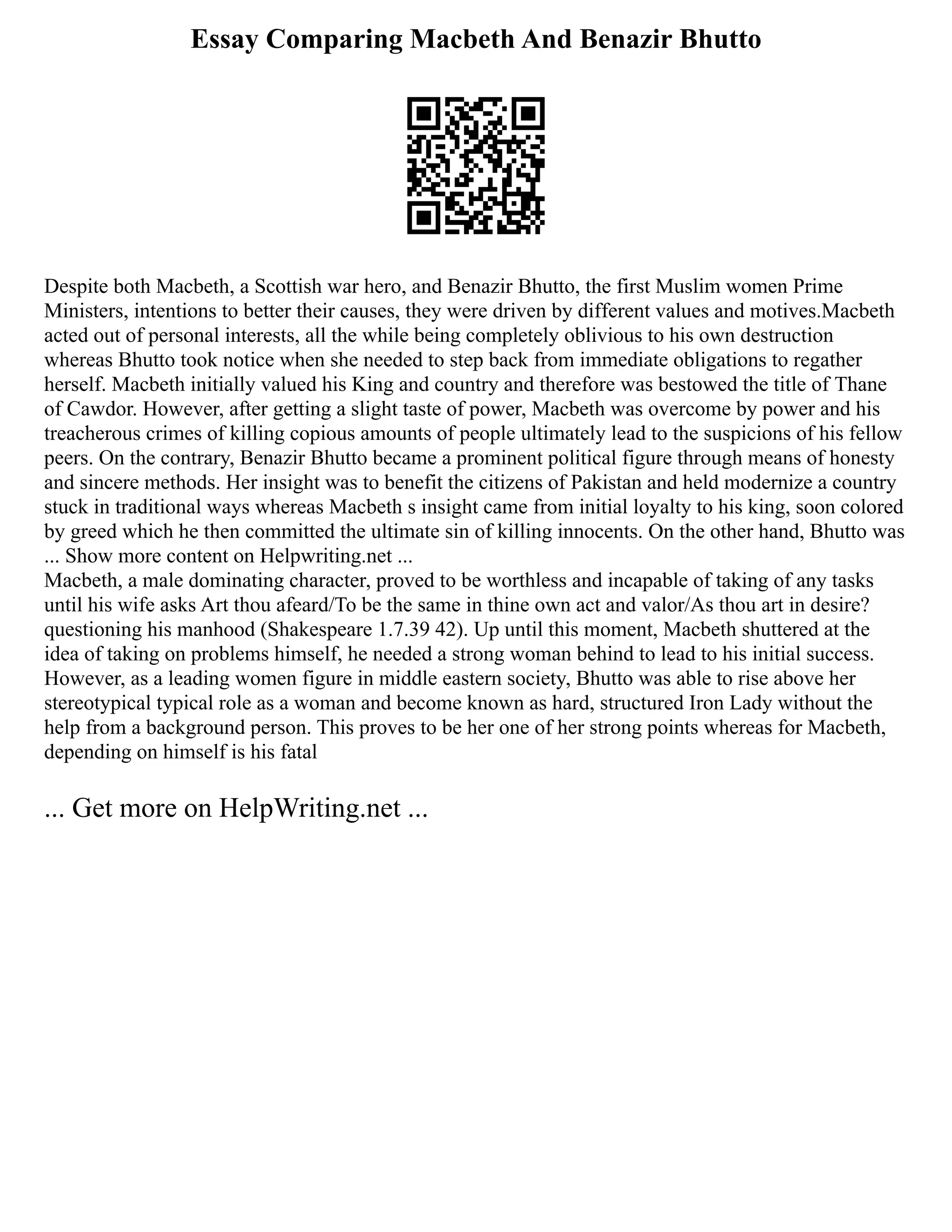 Essay Comparing Macbeth And Benazir Bhutto
Despite both Macbeth, a Scottish war hero, and Benazir Bhutto, the first Muslim women Prime
Ministers, intentions to better their causes, they were driven by different values and motives.Macbeth
acted out of personal interests, all the while being completely oblivious to his own destruction
whereas Bhutto took notice when she needed to step back from immediate obligations to regather
herself. Macbeth initially valued his King and country and therefore was bestowed the title of Thane
of Cawdor. However, after getting a slight taste of power, Macbeth was overcome by power and his
treacherous crimes of killing copious amounts of people ultimately lead to the suspicions of his fellow
peers. On the contrary, Benazir Bhutto became a prominent political figure through means of honesty
and sincere methods. Her insight was to benefit the citizens of Pakistan and held modernize a country
stuck in traditional ways whereas Macbeth s insight came from initial loyalty to his king, soon colored
by greed which he then committed the ultimate sin of killing innocents. On the other hand, Bhutto was
... Show more content on Helpwriting.net ...
Macbeth, a male dominating character, proved to be worthless and incapable of taking of any tasks
until his wife asks Art thou afeard/To be the same in thine own act and valor/As thou art in desire?
questioning his manhood (Shakespeare 1.7.39 42). Up until this moment, Macbeth shuttered at the
idea of taking on problems himself, he needed a strong woman behind to lead to his initial success.
However, as a leading women figure in middle eastern society, Bhutto was able to rise above her
stereotypical typical role as a woman and become known as hard, structured Iron Lady without the
help from a background person. This proves to be her one of her strong points whereas for Macbeth,
depending on himself is his fatal
... Get more on HelpWriting.net ...
 