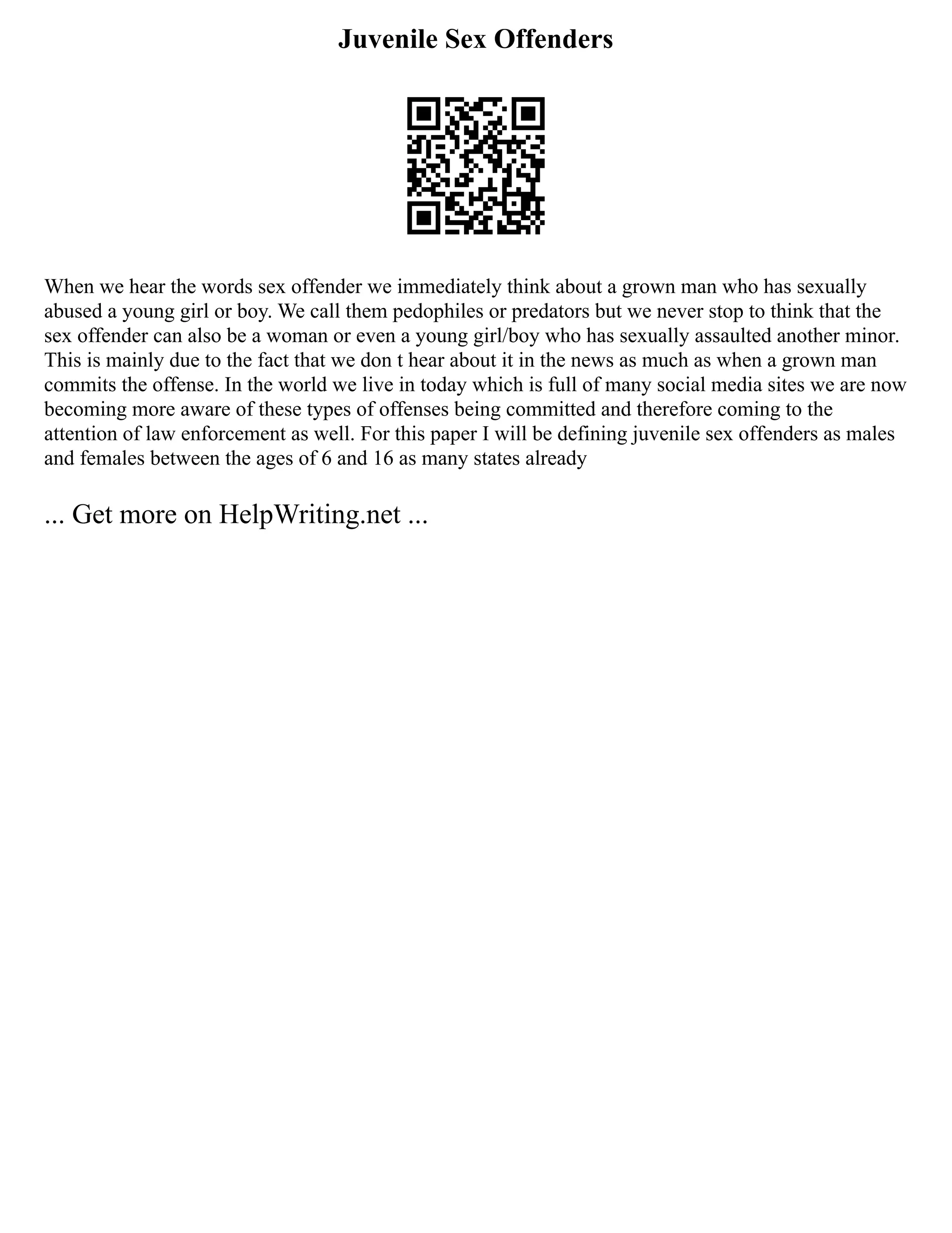 Juvenile Sex Offenders
When we hear the words sex offender we immediately think about a grown man who has sexually
abused a young girl or boy. We call them pedophiles or predators but we never stop to think that the
sex offender can also be a woman or even a young girl/boy who has sexually assaulted another minor.
This is mainly due to the fact that we don t hear about it in the news as much as when a grown man
commits the offense. In the world we live in today which is full of many social media sites we are now
becoming more aware of these types of offenses being committed and therefore coming to the
attention of law enforcement as well. For this paper I will be defining juvenile sex offenders as males
and females between the ages of 6 and 16 as many states already
... Get more on HelpWriting.net ...
 