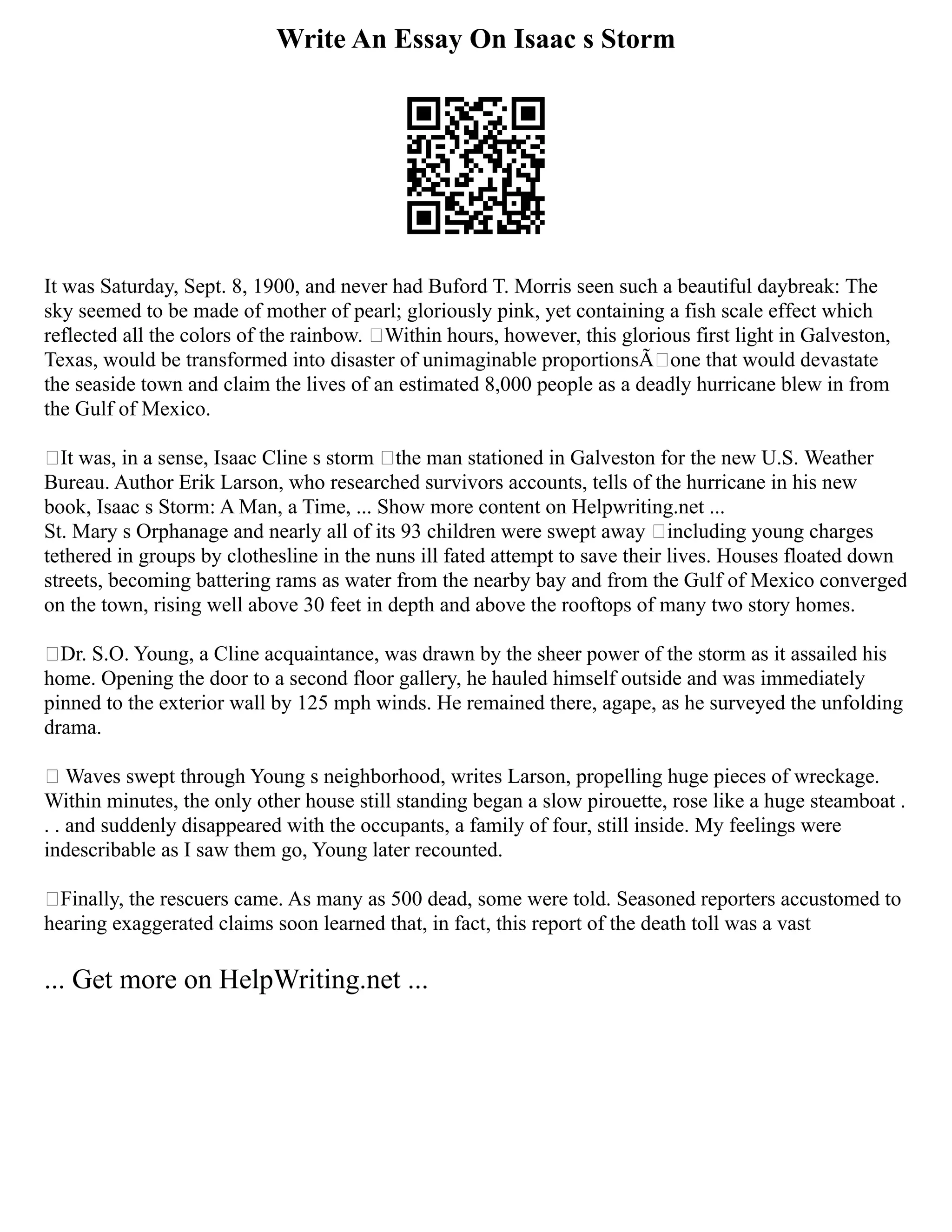 Write An Essay On Isaac s Storm
It was Saturday, Sept. 8, 1900, and never had Buford T. Morris seen such a beautiful daybreak: The
sky seemed to be made of mother of pearl; gloriously pink, yet containing a fish scale effect which
reflected all the colors of the rainbow. Within hours, however, this glorious first light in Galveston,
Texas, would be transformed into disaster of unimaginable proportionsÃone that would devastate
the seaside town and claim the lives of an estimated 8,000 people as a deadly hurricane blew in from
the Gulf of Mexico.
It was, in a sense, Isaac Cline s storm the man stationed in Galveston for the new U.S. Weather
Bureau. Author Erik Larson, who researched survivors accounts, tells of the hurricane in his new
book, Isaac s Storm: A Man, a Time, ... Show more content on Helpwriting.net ...
St. Mary s Orphanage and nearly all of its 93 children were swept away including young charges
tethered in groups by clothesline in the nuns ill fated attempt to save their lives. Houses floated down
streets, becoming battering rams as water from the nearby bay and from the Gulf of Mexico converged
on the town, rising well above 30 feet in depth and above the rooftops of many two story homes.
Dr. S.O. Young, a Cline acquaintance, was drawn by the sheer power of the storm as it assailed his
home. Opening the door to a second floor gallery, he hauled himself outside and was immediately
pinned to the exterior wall by 125 mph winds. He remained there, agape, as he surveyed the unfolding
drama.
Waves swept through Young s neighborhood, writes Larson, propelling huge pieces of wreckage.
Within minutes, the only other house still standing began a slow pirouette, rose like a huge steamboat .
. . and suddenly disappeared with the occupants, a family of four, still inside. My feelings were
indescribable as I saw them go, Young later recounted.
Finally, the rescuers came. As many as 500 dead, some were told. Seasoned reporters accustomed to
hearing exaggerated claims soon learned that, in fact, this report of the death toll was a vast
... Get more on HelpWriting.net ...
 