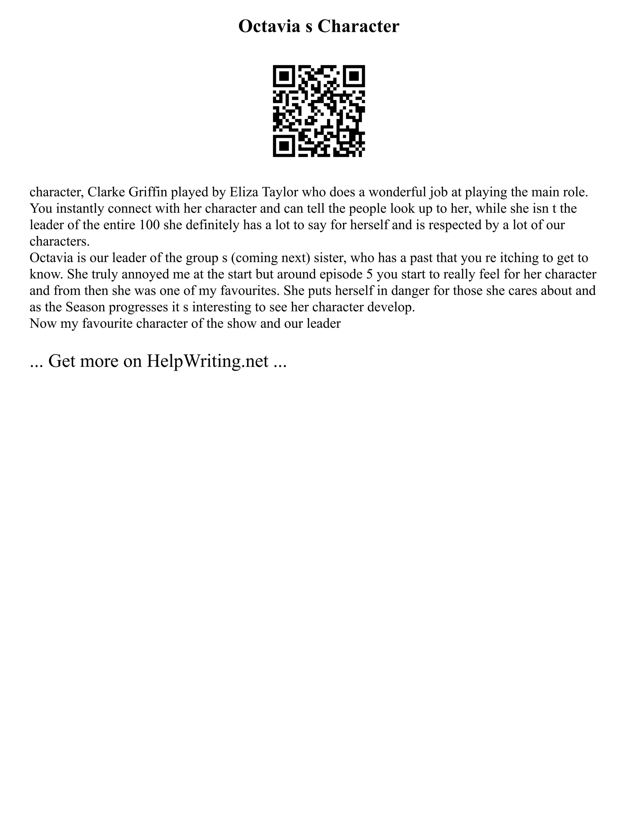 Octavia s Character
character, Clarke Griffin played by Eliza Taylor who does a wonderful job at playing the main role.
You instantly connect with her character and can tell the people look up to her, while she isn t the
leader of the entire 100 she definitely has a lot to say for herself and is respected by a lot of our
characters.
Octavia is our leader of the group s (coming next) sister, who has a past that you re itching to get to
know. She truly annoyed me at the start but around episode 5 you start to really feel for her character
and from then she was one of my favourites. She puts herself in danger for those she cares about and
as the Season progresses it s interesting to see her character develop.
Now my favourite character of the show and our leader
... Get more on HelpWriting.net ...
 