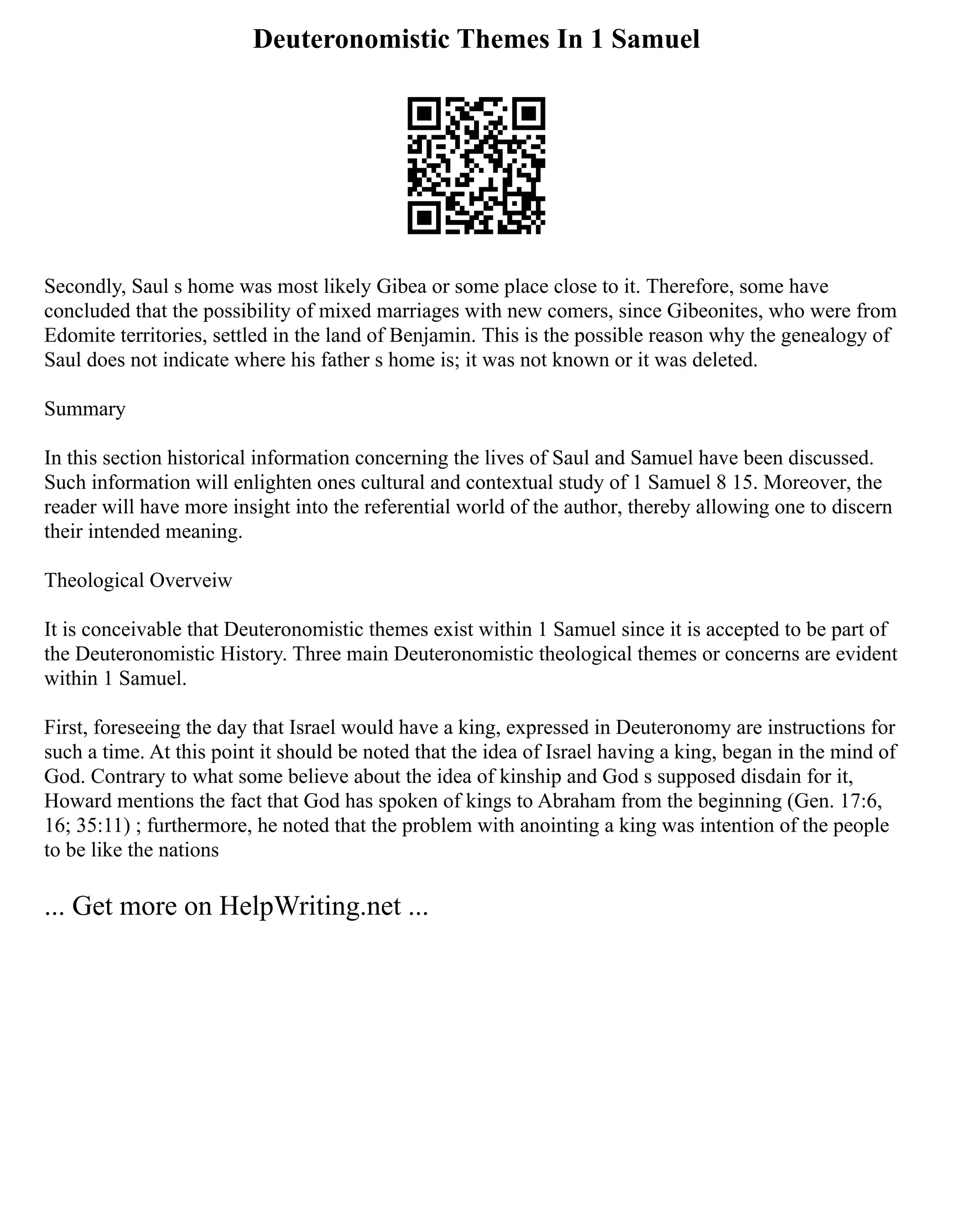 Deuteronomistic Themes In 1 Samuel
Secondly, Saul s home was most likely Gibea or some place close to it. Therefore, some have
concluded that the possibility of mixed marriages with new comers, since Gibeonites, who were from
Edomite territories, settled in the land of Benjamin. This is the possible reason why the genealogy of
Saul does not indicate where his father s home is; it was not known or it was deleted.
Summary
In this section historical information concerning the lives of Saul and Samuel have been discussed.
Such information will enlighten ones cultural and contextual study of 1 Samuel 8 15. Moreover, the
reader will have more insight into the referential world of the author, thereby allowing one to discern
their intended meaning.
Theological Overveiw
It is conceivable that Deuteronomistic themes exist within 1 Samuel since it is accepted to be part of
the Deuteronomistic History. Three main Deuteronomistic theological themes or concerns are evident
within 1 Samuel.
First, foreseeing the day that Israel would have a king, expressed in Deuteronomy are instructions for
such a time. At this point it should be noted that the idea of Israel having a king, began in the mind of
God. Contrary to what some believe about the idea of kinship and God s supposed disdain for it,
Howard mentions the fact that God has spoken of kings to Abraham from the beginning (Gen. 17:6,
16; 35:11) ; furthermore, he noted that the problem with anointing a king was intention of the people
to be like the nations
... Get more on HelpWriting.net ...
 