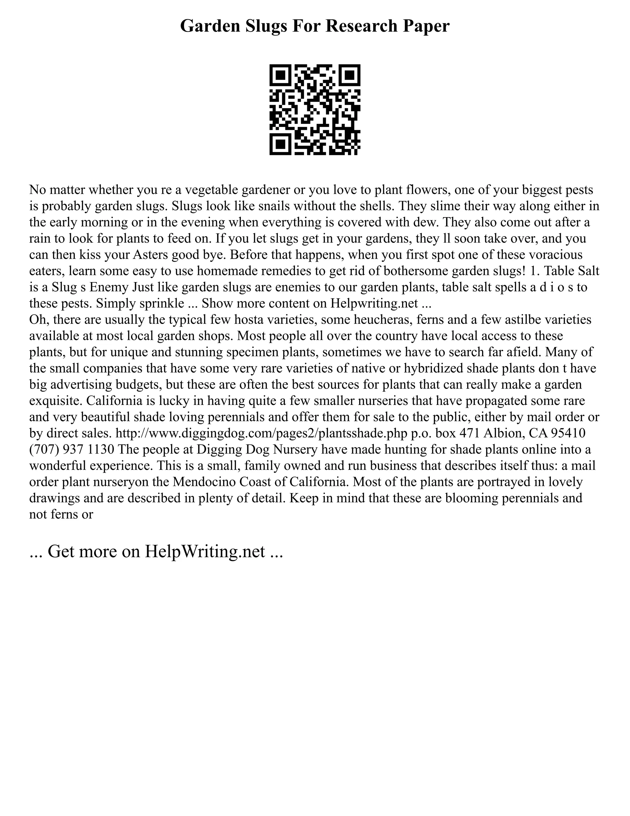 Garden Slugs For Research Paper
No matter whether you re a vegetable gardener or you love to plant flowers, one of your biggest pests
is probably garden slugs. Slugs look like snails without the shells. They slime their way along either in
the early morning or in the evening when everything is covered with dew. They also come out after a
rain to look for plants to feed on. If you let slugs get in your gardens, they ll soon take over, and you
can then kiss your Asters good bye. Before that happens, when you first spot one of these voracious
eaters, learn some easy to use homemade remedies to get rid of bothersome garden slugs! 1. Table Salt
is a Slug s Enemy Just like garden slugs are enemies to our garden plants, table salt spells a d i o s to
these pests. Simply sprinkle ... Show more content on Helpwriting.net ...
Oh, there are usually the typical few hosta varieties, some heucheras, ferns and a few astilbe varieties
available at most local garden shops. Most people all over the country have local access to these
plants, but for unique and stunning specimen plants, sometimes we have to search far afield. Many of
the small companies that have some very rare varieties of native or hybridized shade plants don t have
big advertising budgets, but these are often the best sources for plants that can really make a garden
exquisite. California is lucky in having quite a few smaller nurseries that have propagated some rare
and very beautiful shade loving perennials and offer them for sale to the public, either by mail order or
by direct sales. http://www.diggingdog.com/pages2/plantsshade.php p.o. box 471 Albion, CA 95410
(707) 937 1130 The people at Digging Dog Nursery have made hunting for shade plants online into a
wonderful experience. This is a small, family owned and run business that describes itself thus: a mail
order plant nurseryon the Mendocino Coast of California. Most of the plants are portrayed in lovely
drawings and are described in plenty of detail. Keep in mind that these are blooming perennials and
not ferns or
... Get more on HelpWriting.net ...
 