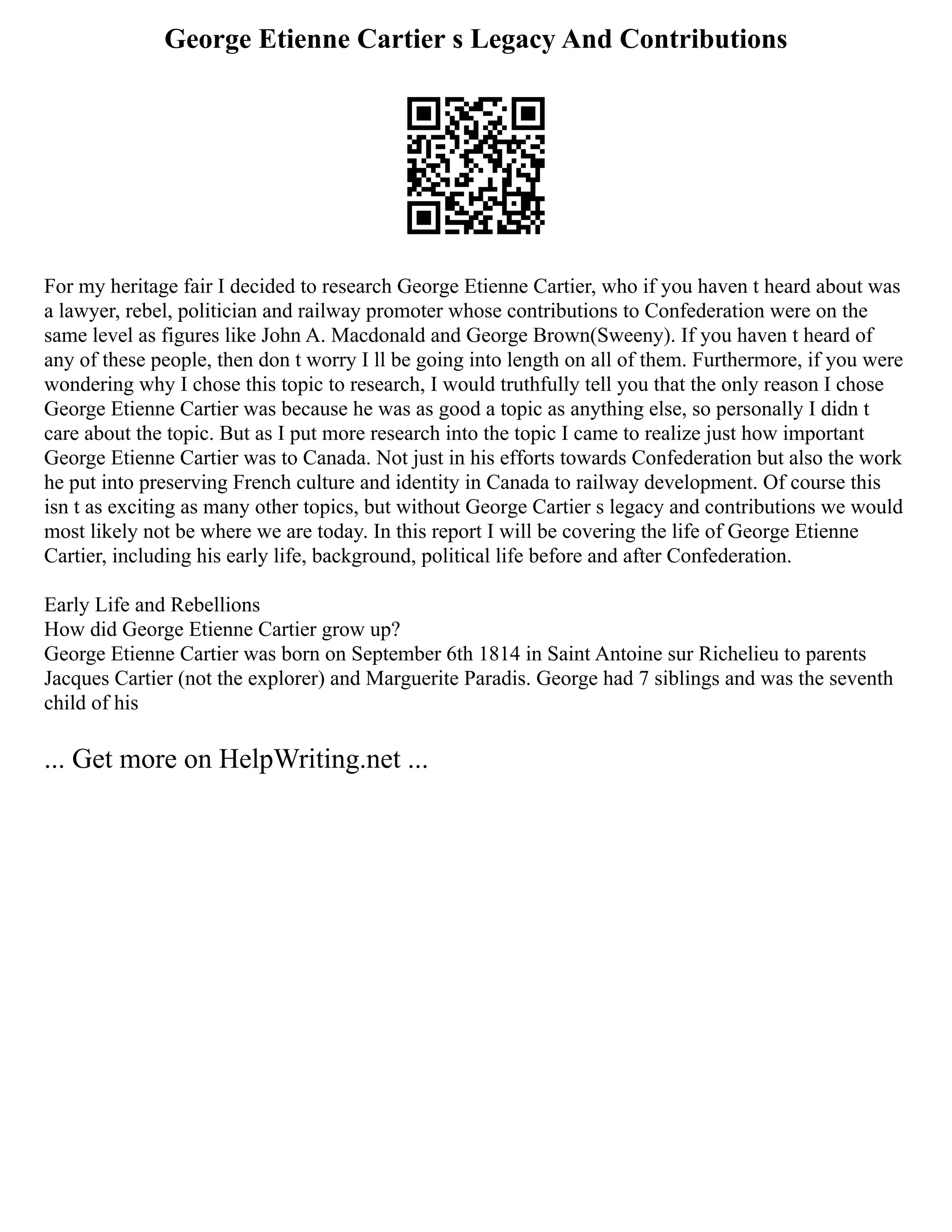 George Etienne Cartier s Legacy And Contributions
For my heritage fair I decided to research George Etienne Cartier, who if you haven t heard about was
a lawyer, rebel, politician and railway promoter whose contributions to Confederation were on the
same level as figures like John A. Macdonald and George Brown(Sweeny). If you haven t heard of
any of these people, then don t worry I ll be going into length on all of them. Furthermore, if you were
wondering why I chose this topic to research, I would truthfully tell you that the only reason I chose
George Etienne Cartier was because he was as good a topic as anything else, so personally I didn t
care about the topic. But as I put more research into the topic I came to realize just how important
George Etienne Cartier was to Canada. Not just in his efforts towards Confederation but also the work
he put into preserving French culture and identity in Canada to railway development. Of course this
isn t as exciting as many other topics, but without George Cartier s legacy and contributions we would
most likely not be where we are today. In this report I will be covering the life of George Etienne
Cartier, including his early life, background, political life before and after Confederation.
Early Life and Rebellions
How did George Etienne Cartier grow up?
George Etienne Cartier was born on September 6th 1814 in Saint Antoine sur Richelieu to parents
Jacques Cartier (not the explorer) and Marguerite Paradis. George had 7 siblings and was the seventh
child of his
... Get more on HelpWriting.net ...
 