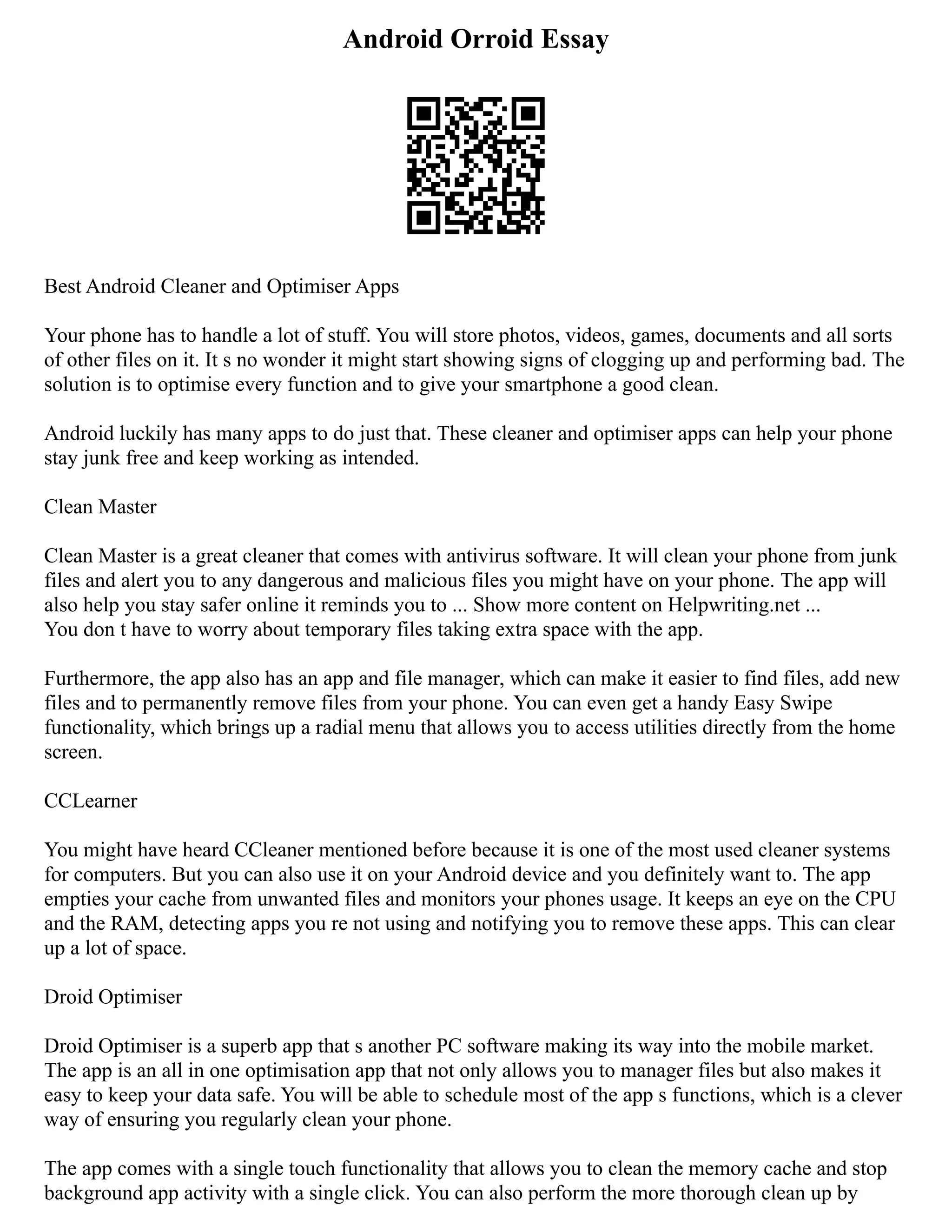 Android Orroid Essay
Best Android Cleaner and Optimiser Apps
Your phone has to handle a lot of stuff. You will store photos, videos, games, documents and all sorts
of other files on it. It s no wonder it might start showing signs of clogging up and performing bad. The
solution is to optimise every function and to give your smartphone a good clean.
Android luckily has many apps to do just that. These cleaner and optimiser apps can help your phone
stay junk free and keep working as intended.
Clean Master
Clean Master is a great cleaner that comes with antivirus software. It will clean your phone from junk
files and alert you to any dangerous and malicious files you might have on your phone. The app will
also help you stay safer online it reminds you to ... Show more content on Helpwriting.net ...
You don t have to worry about temporary files taking extra space with the app.
Furthermore, the app also has an app and file manager, which can make it easier to find files, add new
files and to permanently remove files from your phone. You can even get a handy Easy Swipe
functionality, which brings up a radial menu that allows you to access utilities directly from the home
screen.
CCLearner
You might have heard CCleaner mentioned before because it is one of the most used cleaner systems
for computers. But you can also use it on your Android device and you definitely want to. The app
empties your cache from unwanted files and monitors your phones usage. It keeps an eye on the CPU
and the RAM, detecting apps you re not using and notifying you to remove these apps. This can clear
up a lot of space.
Droid Optimiser
Droid Optimiser is a superb app that s another PC software making its way into the mobile market.
The app is an all in one optimisation app that not only allows you to manager files but also makes it
easy to keep your data safe. You will be able to schedule most of the app s functions, which is a clever
way of ensuring you regularly clean your phone.
The app comes with a single touch functionality that allows you to clean the memory cache and stop
background app activity with a single click. You can also perform the more thorough clean up by
 