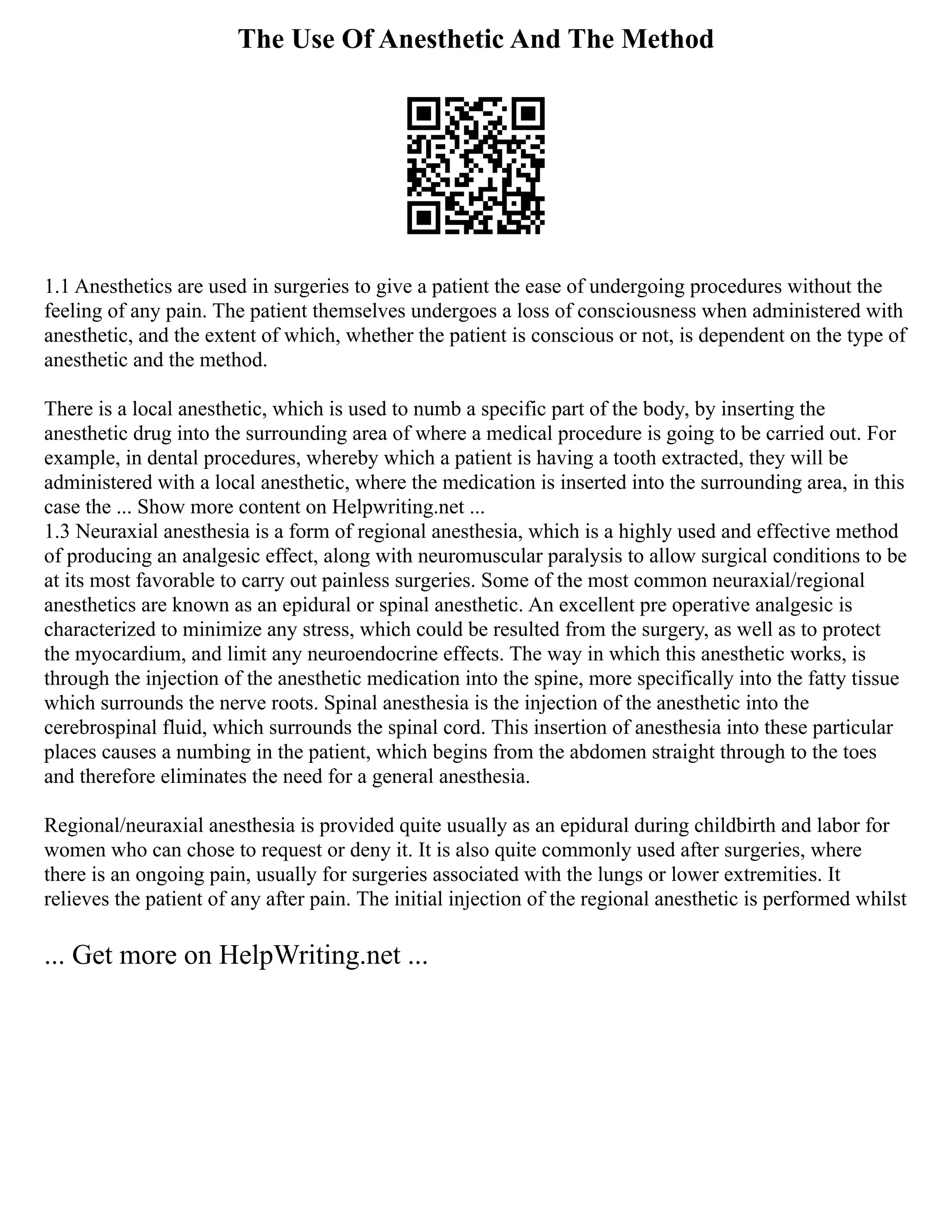 The Use Of Anesthetic And The Method
1.1 Anesthetics are used in surgeries to give a patient the ease of undergoing procedures without the
feeling of any pain. The patient themselves undergoes a loss of consciousness when administered with
anesthetic, and the extent of which, whether the patient is conscious or not, is dependent on the type of
anesthetic and the method.
There is a local anesthetic, which is used to numb a specific part of the body, by inserting the
anesthetic drug into the surrounding area of where a medical procedure is going to be carried out. For
example, in dental procedures, whereby which a patient is having a tooth extracted, they will be
administered with a local anesthetic, where the medication is inserted into the surrounding area, in this
case the ... Show more content on Helpwriting.net ...
1.3 Neuraxial anesthesia is a form of regional anesthesia, which is a highly used and effective method
of producing an analgesic effect, along with neuromuscular paralysis to allow surgical conditions to be
at its most favorable to carry out painless surgeries. Some of the most common neuraxial/regional
anesthetics are known as an epidural or spinal anesthetic. An excellent pre operative analgesic is
characterized to minimize any stress, which could be resulted from the surgery, as well as to protect
the myocardium, and limit any neuroendocrine effects. The way in which this anesthetic works, is
through the injection of the anesthetic medication into the spine, more specifically into the fatty tissue
which surrounds the nerve roots. Spinal anesthesia is the injection of the anesthetic into the
cerebrospinal fluid, which surrounds the spinal cord. This insertion of anesthesia into these particular
places causes a numbing in the patient, which begins from the abdomen straight through to the toes
and therefore eliminates the need for a general anesthesia.
Regional/neuraxial anesthesia is provided quite usually as an epidural during childbirth and labor for
women who can chose to request or deny it. It is also quite commonly used after surgeries, where
there is an ongoing pain, usually for surgeries associated with the lungs or lower extremities. It
relieves the patient of any after pain. The initial injection of the regional anesthetic is performed whilst
... Get more on HelpWriting.net ...
 