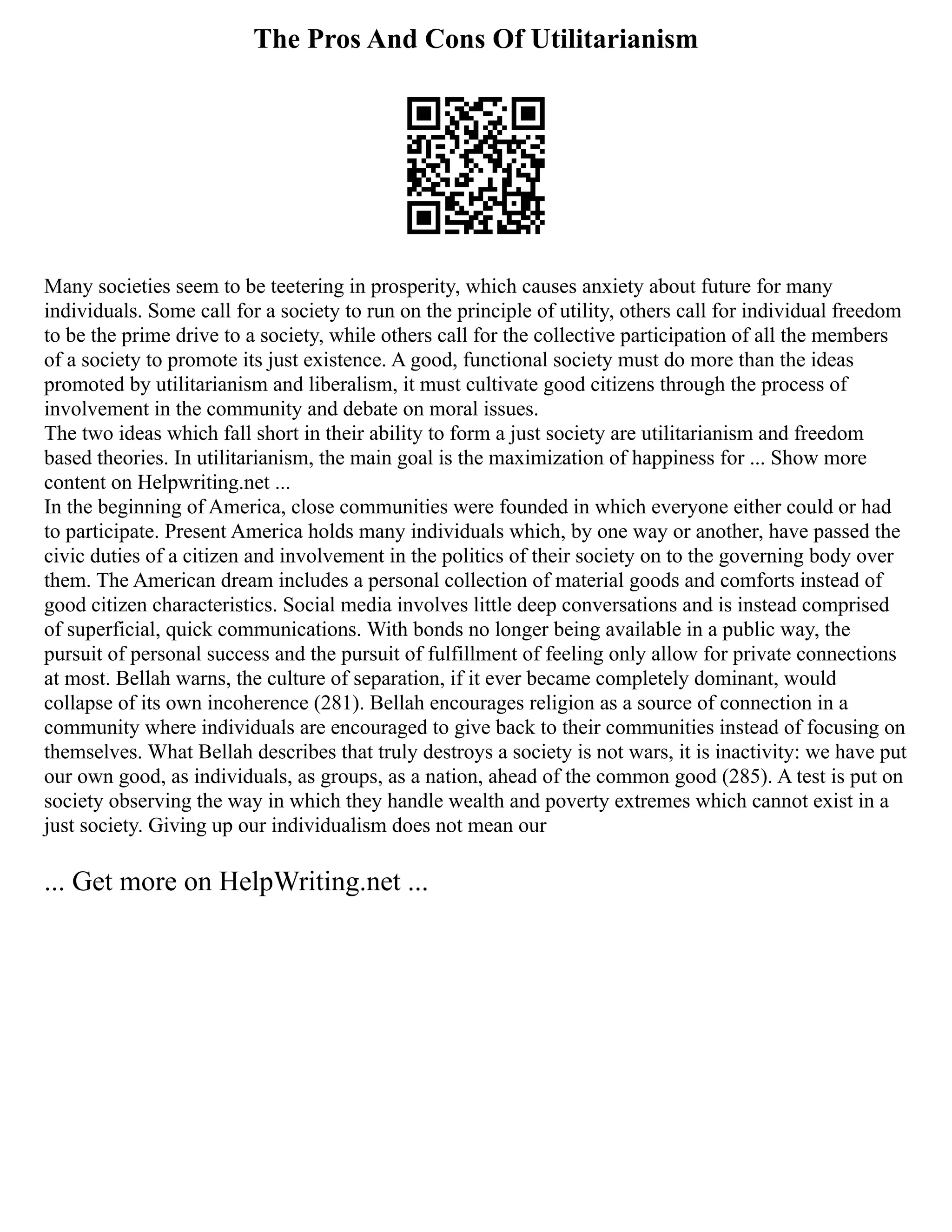 The Pros And Cons Of Utilitarianism
Many societies seem to be teetering in prosperity, which causes anxiety about future for many
individuals. Some call for a society to run on the principle of utility, others call for individual freedom
to be the prime drive to a society, while others call for the collective participation of all the members
of a society to promote its just existence. A good, functional society must do more than the ideas
promoted by utilitarianism and liberalism, it must cultivate good citizens through the process of
involvement in the community and debate on moral issues.
The two ideas which fall short in their ability to form a just society are utilitarianism and freedom
based theories. In utilitarianism, the main goal is the maximization of happiness for ... Show more
content on Helpwriting.net ...
In the beginning of America, close communities were founded in which everyone either could or had
to participate. Present America holds many individuals which, by one way or another, have passed the
civic duties of a citizen and involvement in the politics of their society on to the governing body over
them. The American dream includes a personal collection of material goods and comforts instead of
good citizen characteristics. Social media involves little deep conversations and is instead comprised
of superficial, quick communications. With bonds no longer being available in a public way, the
pursuit of personal success and the pursuit of fulfillment of feeling only allow for private connections
at most. Bellah warns, the culture of separation, if it ever became completely dominant, would
collapse of its own incoherence (281). Bellah encourages religion as a source of connection in a
community where individuals are encouraged to give back to their communities instead of focusing on
themselves. What Bellah describes that truly destroys a society is not wars, it is inactivity: we have put
our own good, as individuals, as groups, as a nation, ahead of the common good (285). A test is put on
society observing the way in which they handle wealth and poverty extremes which cannot exist in a
just society. Giving up our individualism does not mean our
... Get more on HelpWriting.net ...
 