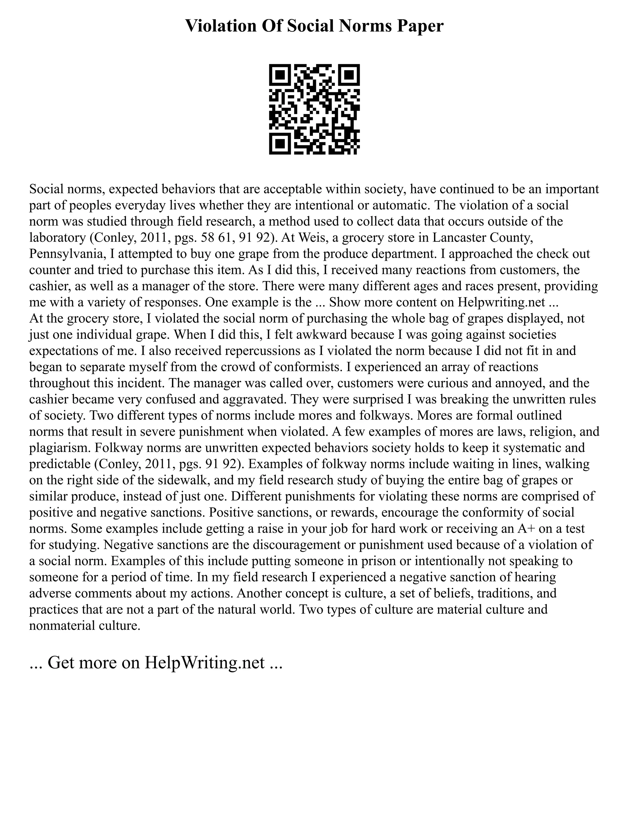 Violation Of Social Norms Paper
Social norms, expected behaviors that are acceptable within society, have continued to be an important
part of peoples everyday lives whether they are intentional or automatic. The violation of a social
norm was studied through field research, a method used to collect data that occurs outside of the
laboratory (Conley, 2011, pgs. 58 61, 91 92). At Weis, a grocery store in Lancaster County,
Pennsylvania, I attempted to buy one grape from the produce department. I approached the check out
counter and tried to purchase this item. As I did this, I received many reactions from customers, the
cashier, as well as a manager of the store. There were many different ages and races present, providing
me with a variety of responses. One example is the ... Show more content on Helpwriting.net ...
At the grocery store, I violated the social norm of purchasing the whole bag of grapes displayed, not
just one individual grape. When I did this, I felt awkward because I was going against societies
expectations of me. I also received repercussions as I violated the norm because I did not fit in and
began to separate myself from the crowd of conformists. I experienced an array of reactions
throughout this incident. The manager was called over, customers were curious and annoyed, and the
cashier became very confused and aggravated. They were surprised I was breaking the unwritten rules
of society. Two different types of norms include mores and folkways. Mores are formal outlined
norms that result in severe punishment when violated. A few examples of mores are laws, religion, and
plagiarism. Folkway norms are unwritten expected behaviors society holds to keep it systematic and
predictable (Conley, 2011, pgs. 91 92). Examples of folkway norms include waiting in lines, walking
on the right side of the sidewalk, and my field research study of buying the entire bag of grapes or
similar produce, instead of just one. Different punishments for violating these norms are comprised of
positive and negative sanctions. Positive sanctions, or rewards, encourage the conformity of social
norms. Some examples include getting a raise in your job for hard work or receiving an A+ on a test
for studying. Negative sanctions are the discouragement or punishment used because of a violation of
a social norm. Examples of this include putting someone in prison or intentionally not speaking to
someone for a period of time. In my field research I experienced a negative sanction of hearing
adverse comments about my actions. Another concept is culture, a set of beliefs, traditions, and
practices that are not a part of the natural world. Two types of culture are material culture and
nonmaterial culture.
... Get more on HelpWriting.net ...
 