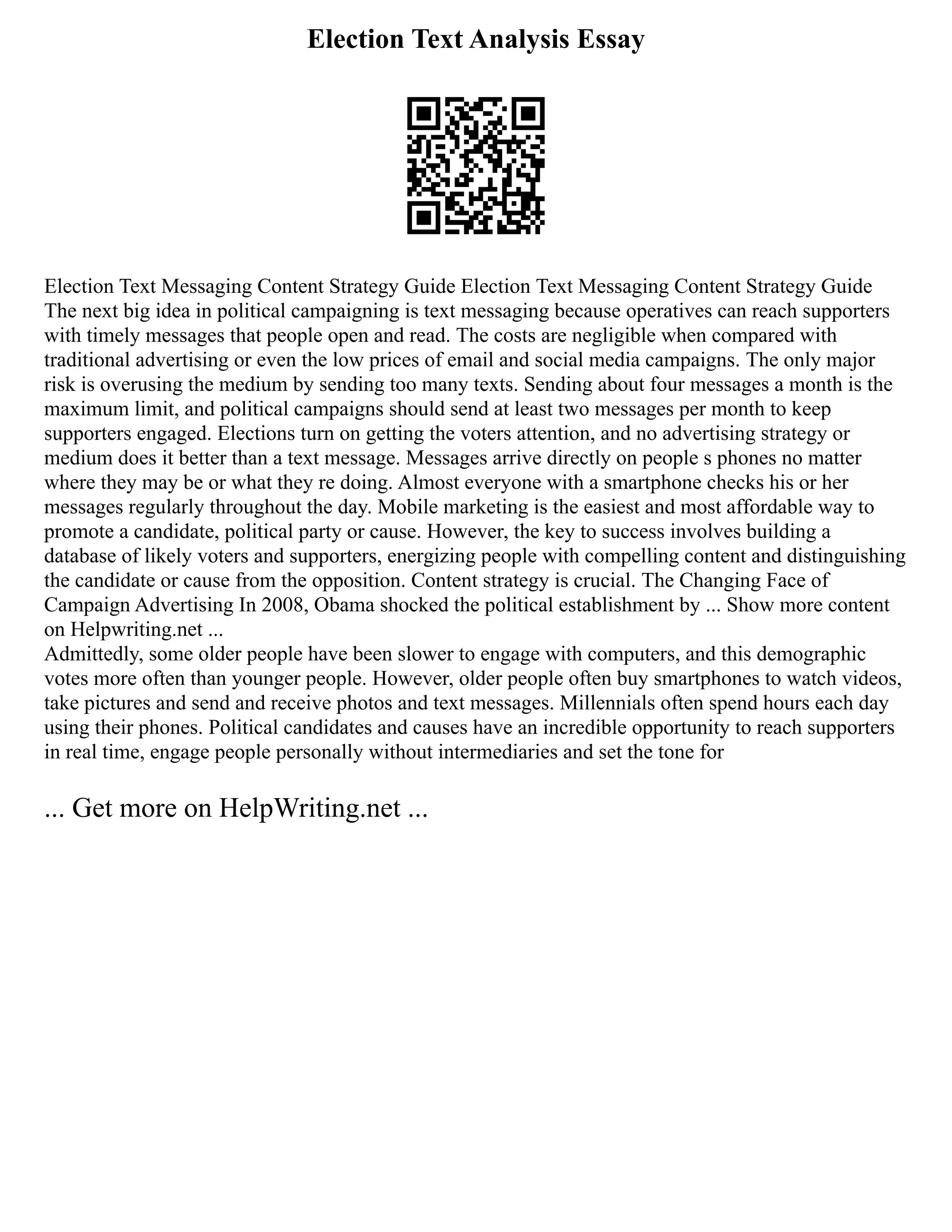 Election Text Analysis Essay
Election Text Messaging Content Strategy Guide Election Text Messaging Content Strategy Guide
The next big idea in political campaigning is text messaging because operatives can reach supporters
with timely messages that people open and read. The costs are negligible when compared with
traditional advertising or even the low prices of email and social media campaigns. The only major
risk is overusing the medium by sending too many texts. Sending about four messages a month is the
maximum limit, and political campaigns should send at least two messages per month to keep
supporters engaged. Elections turn on getting the voters attention, and no advertising strategy or
medium does it better than a text message. Messages arrive directly on people s phones no matter
where they may be or what they re doing. Almost everyone with a smartphone checks his or her
messages regularly throughout the day. Mobile marketing is the easiest and most affordable way to
promote a candidate, political party or cause. However, the key to success involves building a
database of likely voters and supporters, energizing people with compelling content and distinguishing
the candidate or cause from the opposition. Content strategy is crucial. The Changing Face of
Campaign Advertising In 2008, Obama shocked the political establishment by ... Show more content
on Helpwriting.net ...
Admittedly, some older people have been slower to engage with computers, and this demographic
votes more often than younger people. However, older people often buy smartphones to watch videos,
take pictures and send and receive photos and text messages. Millennials often spend hours each day
using their phones. Political candidates and causes have an incredible opportunity to reach supporters
in real time, engage people personally without intermediaries and set the tone for
... Get more on HelpWriting.net ...
 