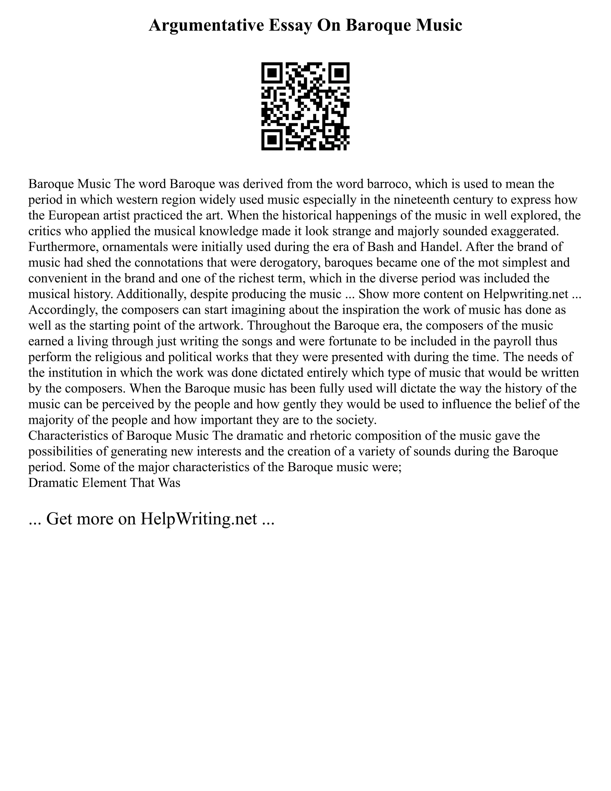 Argumentative Essay On Baroque Music
Baroque Music The word Baroque was derived from the word barroco, which is used to mean the
period in which western region widely used music especially in the nineteenth century to express how
the European artist practiced the art. When the historical happenings of the music in well explored, the
critics who applied the musical knowledge made it look strange and majorly sounded exaggerated.
Furthermore, ornamentals were initially used during the era of Bash and Handel. After the brand of
music had shed the connotations that were derogatory, baroques became one of the mot simplest and
convenient in the brand and one of the richest term, which in the diverse period was included the
musical history. Additionally, despite producing the music ... Show more content on Helpwriting.net ...
Accordingly, the composers can start imagining about the inspiration the work of music has done as
well as the starting point of the artwork. Throughout the Baroque era, the composers of the music
earned a living through just writing the songs and were fortunate to be included in the payroll thus
perform the religious and political works that they were presented with during the time. The needs of
the institution in which the work was done dictated entirely which type of music that would be written
by the composers. When the Baroque music has been fully used will dictate the way the history of the
music can be perceived by the people and how gently they would be used to influence the belief of the
majority of the people and how important they are to the society.
Characteristics of Baroque Music The dramatic and rhetoric composition of the music gave the
possibilities of generating new interests and the creation of a variety of sounds during the Baroque
period. Some of the major characteristics of the Baroque music were;
Dramatic Element That Was
... Get more on HelpWriting.net ...
 