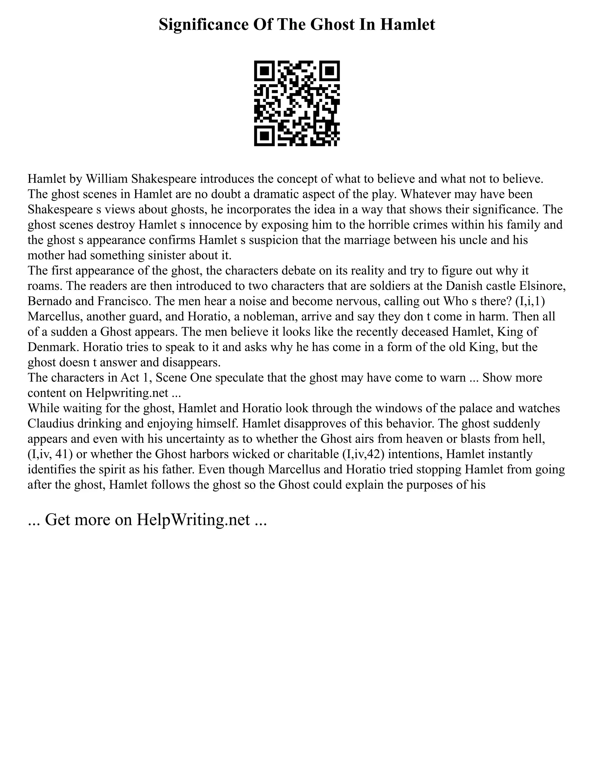 Significance Of The Ghost In Hamlet
Hamlet by William Shakespeare introduces the concept of what to believe and what not to believe.
The ghost scenes in Hamlet are no doubt a dramatic aspect of the play. Whatever may have been
Shakespeare s views about ghosts, he incorporates the idea in a way that shows their significance. The
ghost scenes destroy Hamlet s innocence by exposing him to the horrible crimes within his family and
the ghost s appearance confirms Hamlet s suspicion that the marriage between his uncle and his
mother had something sinister about it.
The first appearance of the ghost, the characters debate on its reality and try to figure out why it
roams. The readers are then introduced to two characters that are soldiers at the Danish castle Elsinore,
Bernado and Francisco. The men hear a noise and become nervous, calling out Who s there? (I,i,1)
Marcellus, another guard, and Horatio, a nobleman, arrive and say they don t come in harm. Then all
of a sudden a Ghost appears. The men believe it looks like the recently deceased Hamlet, King of
Denmark. Horatio tries to speak to it and asks why he has come in a form of the old King, but the
ghost doesn t answer and disappears.
The characters in Act 1, Scene One speculate that the ghost may have come to warn ... Show more
content on Helpwriting.net ...
While waiting for the ghost, Hamlet and Horatio look through the windows of the palace and watches
Claudius drinking and enjoying himself. Hamlet disapproves of this behavior. The ghost suddenly
appears and even with his uncertainty as to whether the Ghost airs from heaven or blasts from hell,
(I,iv, 41) or whether the Ghost harbors wicked or charitable (I,iv,42) intentions, Hamlet instantly
identifies the spirit as his father. Even though Marcellus and Horatio tried stopping Hamlet from going
after the ghost, Hamlet follows the ghost so the Ghost could explain the purposes of his
... Get more on HelpWriting.net ...
 