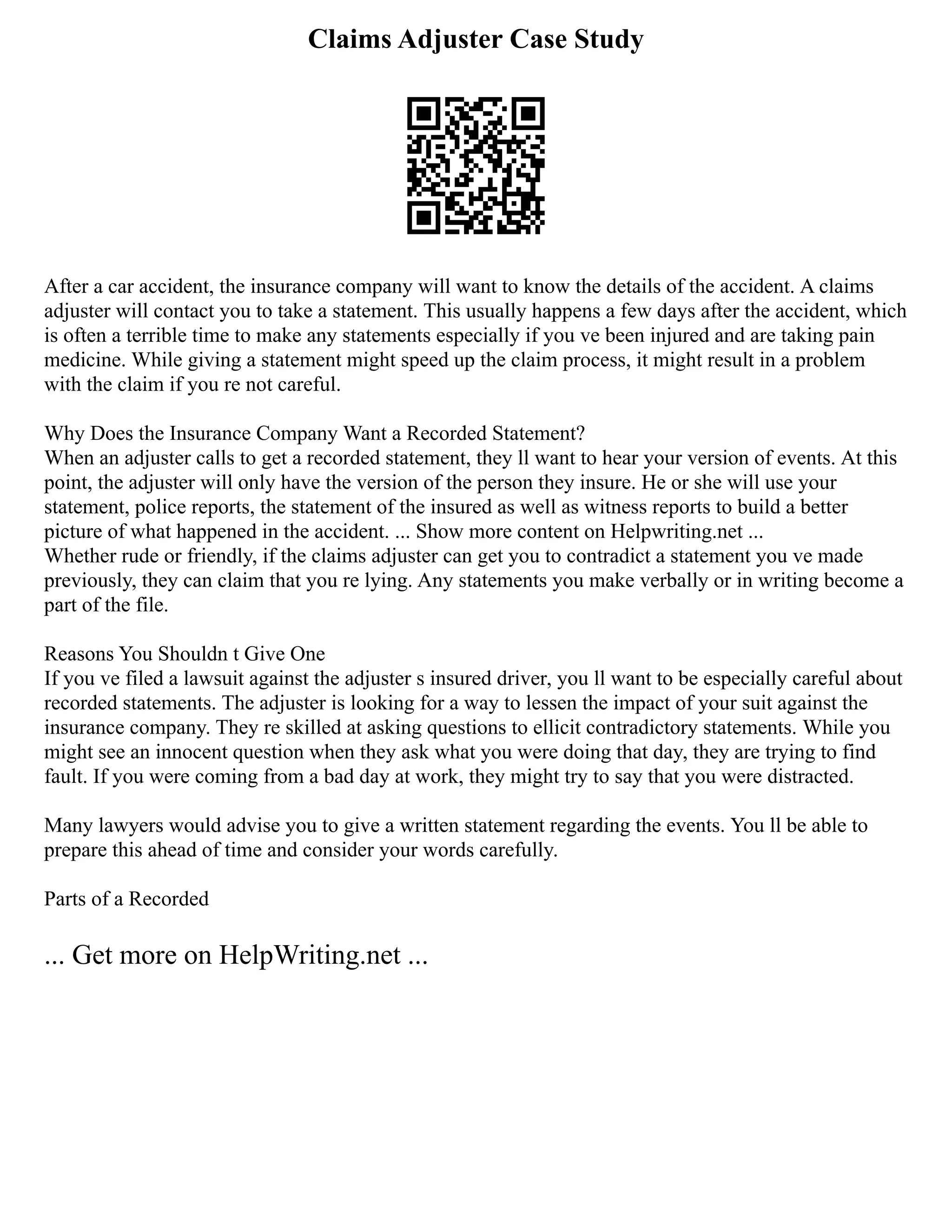 Claims Adjuster Case Study
After a car accident, the insurance company will want to know the details of the accident. A claims
adjuster will contact you to take a statement. This usually happens a few days after the accident, which
is often a terrible time to make any statements especially if you ve been injured and are taking pain
medicine. While giving a statement might speed up the claim process, it might result in a problem
with the claim if you re not careful.
Why Does the Insurance Company Want a Recorded Statement?
When an adjuster calls to get a recorded statement, they ll want to hear your version of events. At this
point, the adjuster will only have the version of the person they insure. He or she will use your
statement, police reports, the statement of the insured as well as witness reports to build a better
picture of what happened in the accident. ... Show more content on Helpwriting.net ...
Whether rude or friendly, if the claims adjuster can get you to contradict a statement you ve made
previously, they can claim that you re lying. Any statements you make verbally or in writing become a
part of the file.
Reasons You Shouldn t Give One
If you ve filed a lawsuit against the adjuster s insured driver, you ll want to be especially careful about
recorded statements. The adjuster is looking for a way to lessen the impact of your suit against the
insurance company. They re skilled at asking questions to ellicit contradictory statements. While you
might see an innocent question when they ask what you were doing that day, they are trying to find
fault. If you were coming from a bad day at work, they might try to say that you were distracted.
Many lawyers would advise you to give a written statement regarding the events. You ll be able to
prepare this ahead of time and consider your words carefully.
Parts of a Recorded
... Get more on HelpWriting.net ...
 