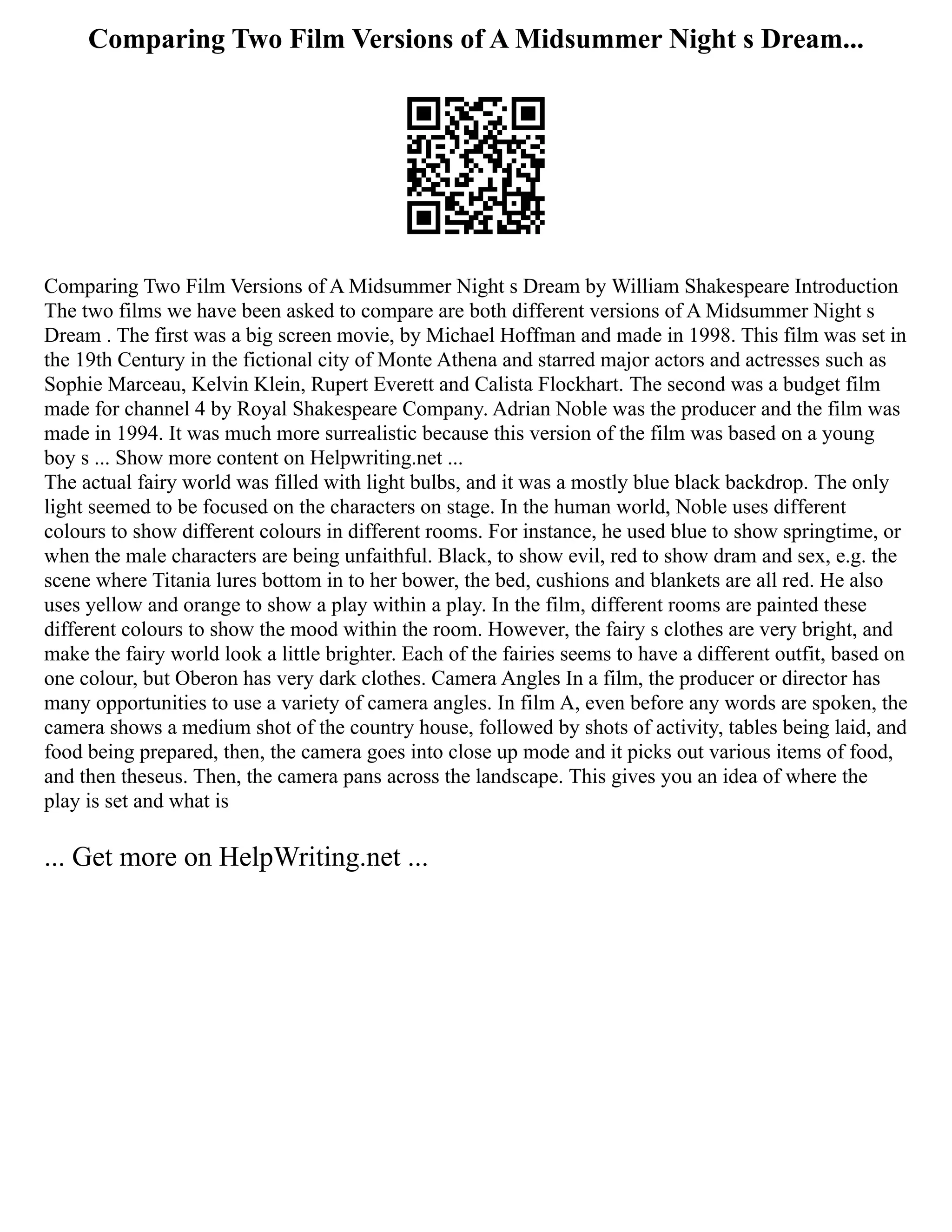 Comparing Two Film Versions of A Midsummer Night s Dream...
Comparing Two Film Versions of A Midsummer Night s Dream by William Shakespeare Introduction
The two films we have been asked to compare are both different versions of A Midsummer Night s
Dream . The first was a big screen movie, by Michael Hoffman and made in 1998. This film was set in
the 19th Century in the fictional city of Monte Athena and starred major actors and actresses such as
Sophie Marceau, Kelvin Klein, Rupert Everett and Calista Flockhart. The second was a budget film
made for channel 4 by Royal Shakespeare Company. Adrian Noble was the producer and the film was
made in 1994. It was much more surrealistic because this version of the film was based on a young
boy s ... Show more content on Helpwriting.net ...
The actual fairy world was filled with light bulbs, and it was a mostly blue black backdrop. The only
light seemed to be focused on the characters on stage. In the human world, Noble uses different
colours to show different colours in different rooms. For instance, he used blue to show springtime, or
when the male characters are being unfaithful. Black, to show evil, red to show dram and sex, e.g. the
scene where Titania lures bottom in to her bower, the bed, cushions and blankets are all red. He also
uses yellow and orange to show a play within a play. In the film, different rooms are painted these
different colours to show the mood within the room. However, the fairy s clothes are very bright, and
make the fairy world look a little brighter. Each of the fairies seems to have a different outfit, based on
one colour, but Oberon has very dark clothes. Camera Angles In a film, the producer or director has
many opportunities to use a variety of camera angles. In film A, even before any words are spoken, the
camera shows a medium shot of the country house, followed by shots of activity, tables being laid, and
food being prepared, then, the camera goes into close up mode and it picks out various items of food,
and then theseus. Then, the camera pans across the landscape. This gives you an idea of where the
play is set and what is
... Get more on HelpWriting.net ...
 