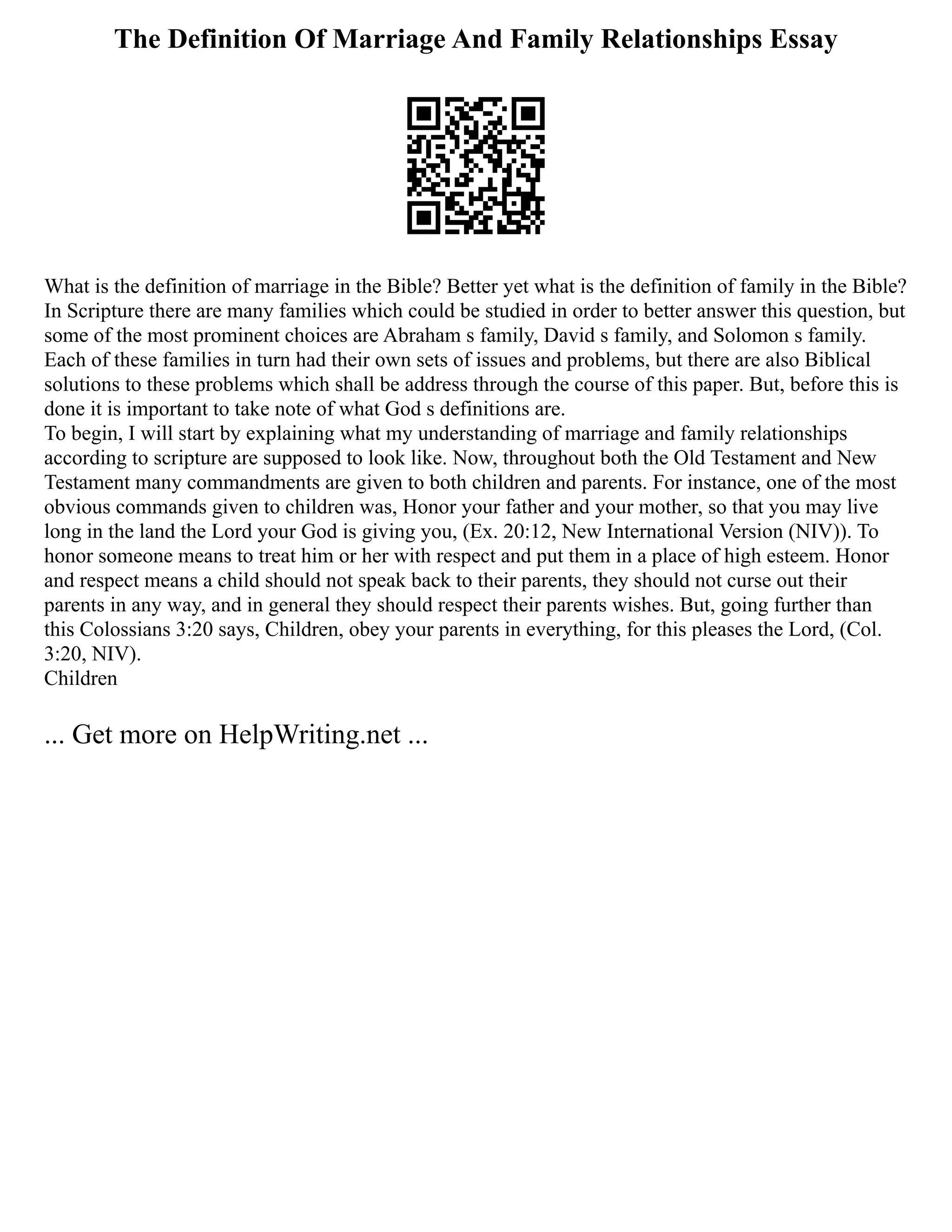 The Definition Of Marriage And Family Relationships Essay
What is the definition of marriage in the Bible? Better yet what is the definition of family in the Bible?
In Scripture there are many families which could be studied in order to better answer this question, but
some of the most prominent choices are Abraham s family, David s family, and Solomon s family.
Each of these families in turn had their own sets of issues and problems, but there are also Biblical
solutions to these problems which shall be address through the course of this paper. But, before this is
done it is important to take note of what God s definitions are.
To begin, I will start by explaining what my understanding of marriage and family relationships
according to scripture are supposed to look like. Now, throughout both the Old Testament and New
Testament many commandments are given to both children and parents. For instance, one of the most
obvious commands given to children was, Honor your father and your mother, so that you may live
long in the land the Lord your God is giving you, (Ex. 20:12, New International Version (NIV)). To
honor someone means to treat him or her with respect and put them in a place of high esteem. Honor
and respect means a child should not speak back to their parents, they should not curse out their
parents in any way, and in general they should respect their parents wishes. But, going further than
this Colossians 3:20 says, Children, obey your parents in everything, for this pleases the Lord, (Col.
3:20, NIV).
Children
... Get more on HelpWriting.net ...
 