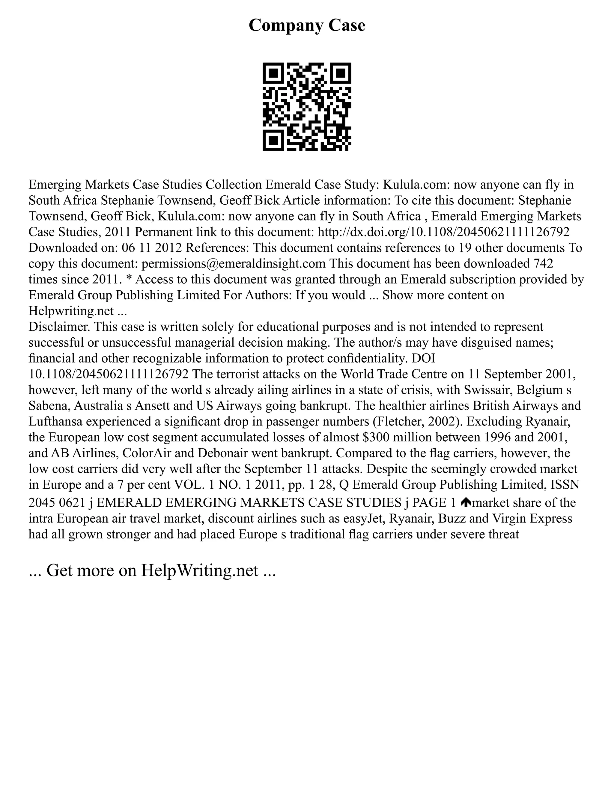 Company Case
Emerging Markets Case Studies Collection Emerald Case Study: Kulula.com: now anyone can fly in
South Africa Stephanie Townsend, Geoff Bick Article information: To cite this document: Stephanie
Townsend, Geoff Bick, Kulula.com: now anyone can fly in South Africa , Emerald Emerging Markets
Case Studies, 2011 Permanent link to this document: http://dx.doi.org/10.1108/20450621111126792
Downloaded on: 06 11 2012 References: This document contains references to 19 other documents To
copy this document: permissions@emeraldinsight.com This document has been downloaded 742
times since 2011. * Access to this document was granted through an Emerald subscription provided by
Emerald Group Publishing Limited For Authors: If you would ... Show more content on
Helpwriting.net ...
Disclaimer. This case is written solely for educational purposes and is not intended to represent
successful or unsuccessful managerial decision making. The author/s may have disguised names;
ﬁnancial and other recognizable information to protect conﬁdentiality. DOI
10.1108/20450621111126792 The terrorist attacks on the World Trade Centre on 11 September 2001,
however, left many of the world s already ailing airlines in a state of crisis, with Swissair, Belgium s
Sabena, Australia s Ansett and US Airways going bankrupt. The healthier airlines British Airways and
Lufthansa experienced a signiﬁcant drop in passenger numbers (Fletcher, 2002). Excluding Ryanair,
the European low cost segment accumulated losses of almost $300 million between 1996 and 2001,
and AB Airlines, ColorAir and Debonair went bankrupt. Compared to the ﬂag carriers, however, the
low cost carriers did very well after the September 11 attacks. Despite the seemingly crowded market
in Europe and a 7 per cent VOL. 1 NO. 1 2011, pp. 1 28, Q Emerald Group Publishing Limited, ISSN
2045 0621 j EMERALD EMERGING MARKETS CASE STUDIES j PAGE 1 market share of the
intra European air travel market, discount airlines such as easyJet, Ryanair, Buzz and Virgin Express
had all grown stronger and had placed Europe s traditional ﬂag carriers under severe threat
... Get more on HelpWriting.net ...
 