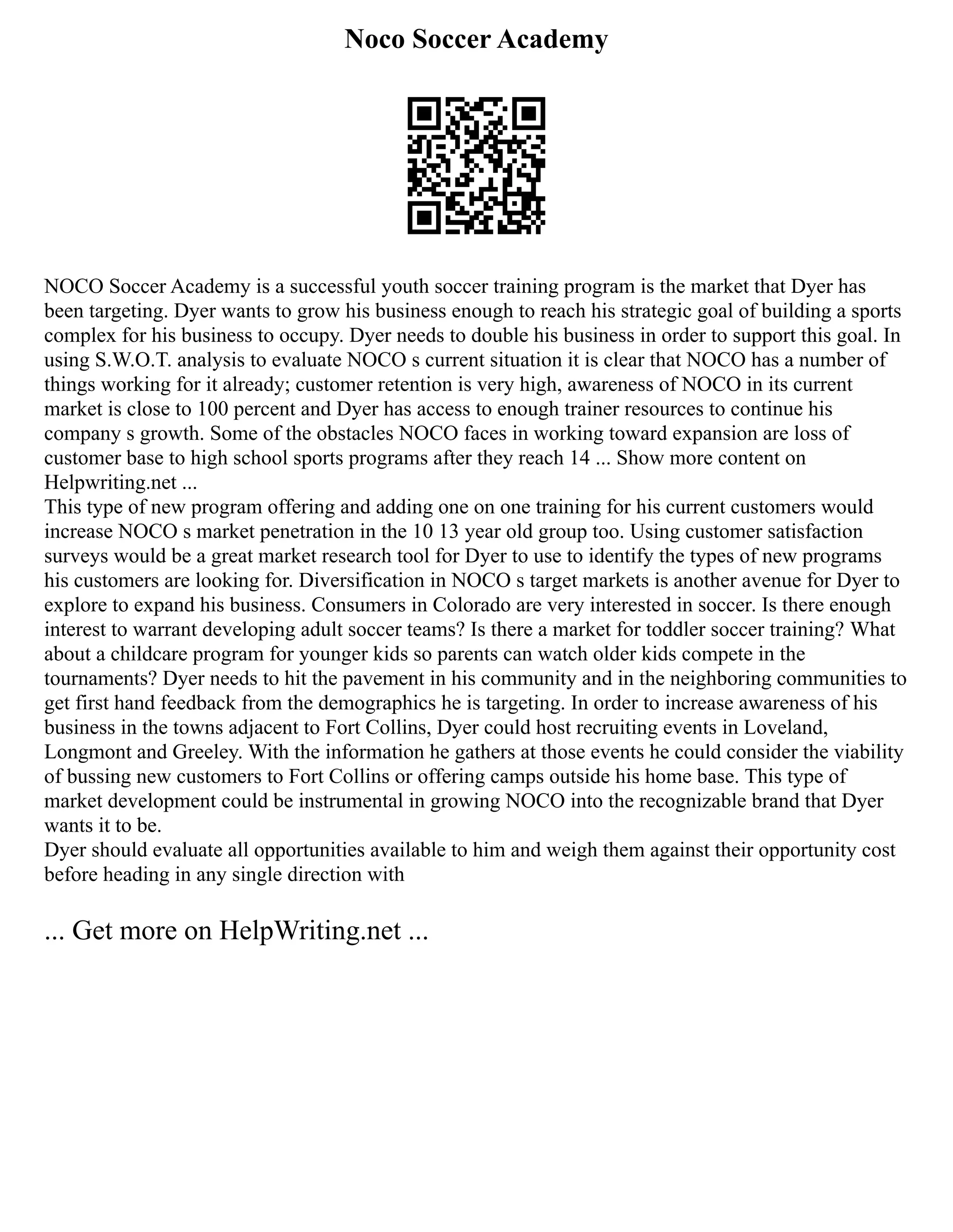 Noco Soccer Academy
NOCO Soccer Academy is a successful youth soccer training program is the market that Dyer has
been targeting. Dyer wants to grow his business enough to reach his strategic goal of building a sports
complex for his business to occupy. Dyer needs to double his business in order to support this goal. In
using S.W.O.T. analysis to evaluate NOCO s current situation it is clear that NOCO has a number of
things working for it already; customer retention is very high, awareness of NOCO in its current
market is close to 100 percent and Dyer has access to enough trainer resources to continue his
company s growth. Some of the obstacles NOCO faces in working toward expansion are loss of
customer base to high school sports programs after they reach 14 ... Show more content on
Helpwriting.net ...
This type of new program offering and adding one on one training for his current customers would
increase NOCO s market penetration in the 10 13 year old group too. Using customer satisfaction
surveys would be a great market research tool for Dyer to use to identify the types of new programs
his customers are looking for. Diversification in NOCO s target markets is another avenue for Dyer to
explore to expand his business. Consumers in Colorado are very interested in soccer. Is there enough
interest to warrant developing adult soccer teams? Is there a market for toddler soccer training? What
about a childcare program for younger kids so parents can watch older kids compete in the
tournaments? Dyer needs to hit the pavement in his community and in the neighboring communities to
get first hand feedback from the demographics he is targeting. In order to increase awareness of his
business in the towns adjacent to Fort Collins, Dyer could host recruiting events in Loveland,
Longmont and Greeley. With the information he gathers at those events he could consider the viability
of bussing new customers to Fort Collins or offering camps outside his home base. This type of
market development could be instrumental in growing NOCO into the recognizable brand that Dyer
wants it to be.
Dyer should evaluate all opportunities available to him and weigh them against their opportunity cost
before heading in any single direction with
... Get more on HelpWriting.net ...
 