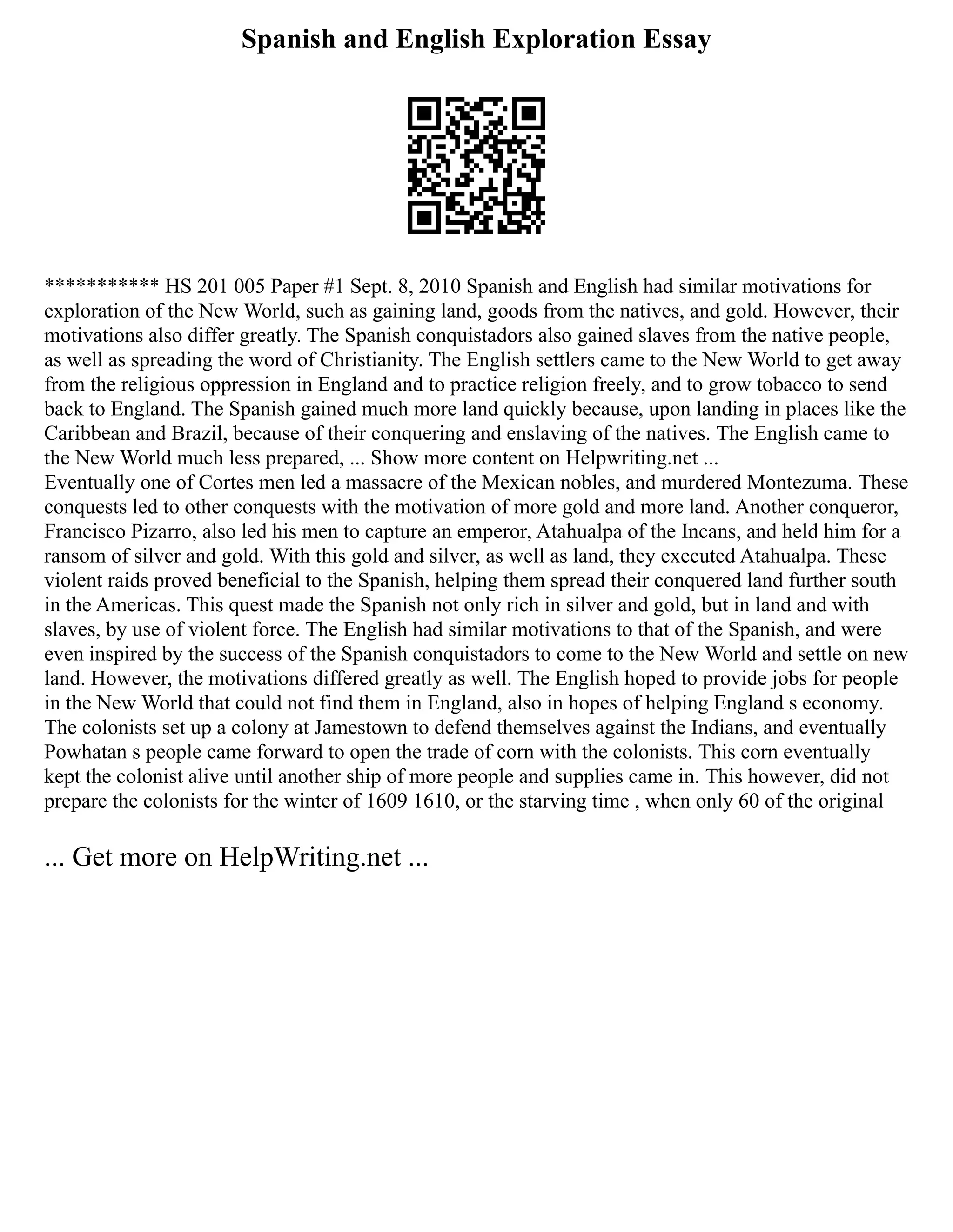 Spanish and English Exploration Essay
*********** HS 201 005 Paper #1 Sept. 8, 2010 Spanish and English had similar motivations for
exploration of the New World, such as gaining land, goods from the natives, and gold. However, their
motivations also differ greatly. The Spanish conquistadors also gained slaves from the native people,
as well as spreading the word of Christianity. The English settlers came to the New World to get away
from the religious oppression in England and to practice religion freely, and to grow tobacco to send
back to England. The Spanish gained much more land quickly because, upon landing in places like the
Caribbean and Brazil, because of their conquering and enslaving of the natives. The English came to
the New World much less prepared, ... Show more content on Helpwriting.net ...
Eventually one of Cortes men led a massacre of the Mexican nobles, and murdered Montezuma. These
conquests led to other conquests with the motivation of more gold and more land. Another conqueror,
Francisco Pizarro, also led his men to capture an emperor, Atahualpa of the Incans, and held him for a
ransom of silver and gold. With this gold and silver, as well as land, they executed Atahualpa. These
violent raids proved beneficial to the Spanish, helping them spread their conquered land further south
in the Americas. This quest made the Spanish not only rich in silver and gold, but in land and with
slaves, by use of violent force. The English had similar motivations to that of the Spanish, and were
even inspired by the success of the Spanish conquistadors to come to the New World and settle on new
land. However, the motivations differed greatly as well. The English hoped to provide jobs for people
in the New World that could not find them in England, also in hopes of helping England s economy.
The colonists set up a colony at Jamestown to defend themselves against the Indians, and eventually
Powhatan s people came forward to open the trade of corn with the colonists. This corn eventually
kept the colonist alive until another ship of more people and supplies came in. This however, did not
prepare the colonists for the winter of 1609 1610, or the starving time , when only 60 of the original
... Get more on HelpWriting.net ...
 