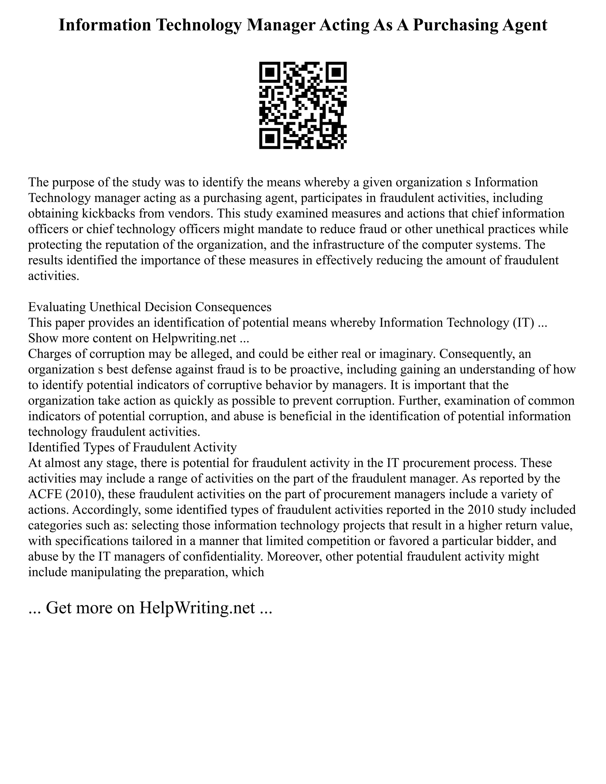 Information Technology Manager Acting As A Purchasing Agent
The purpose of the study was to identify the means whereby a given organization s Information
Technology manager acting as a purchasing agent, participates in fraudulent activities, including
obtaining kickbacks from vendors. This study examined measures and actions that chief information
officers or chief technology officers might mandate to reduce fraud or other unethical practices while
protecting the reputation of the organization, and the infrastructure of the computer systems. The
results identified the importance of these measures in effectively reducing the amount of fraudulent
activities.
Evaluating Unethical Decision Consequences
This paper provides an identification of potential means whereby Information Technology (IT) ...
Show more content on Helpwriting.net ...
Charges of corruption may be alleged, and could be either real or imaginary. Consequently, an
organization s best defense against fraud is to be proactive, including gaining an understanding of how
to identify potential indicators of corruptive behavior by managers. It is important that the
organization take action as quickly as possible to prevent corruption. Further, examination of common
indicators of potential corruption, and abuse is beneficial in the identification of potential information
technology fraudulent activities.
Identified Types of Fraudulent Activity
At almost any stage, there is potential for fraudulent activity in the IT procurement process. These
activities may include a range of activities on the part of the fraudulent manager. As reported by the
ACFE (2010), these fraudulent activities on the part of procurement managers include a variety of
actions. Accordingly, some identified types of fraudulent activities reported in the 2010 study included
categories such as: selecting those information technology projects that result in a higher return value,
with specifications tailored in a manner that limited competition or favored a particular bidder, and
abuse by the IT managers of confidentiality. Moreover, other potential fraudulent activity might
include manipulating the preparation, which
... Get more on HelpWriting.net ...
 