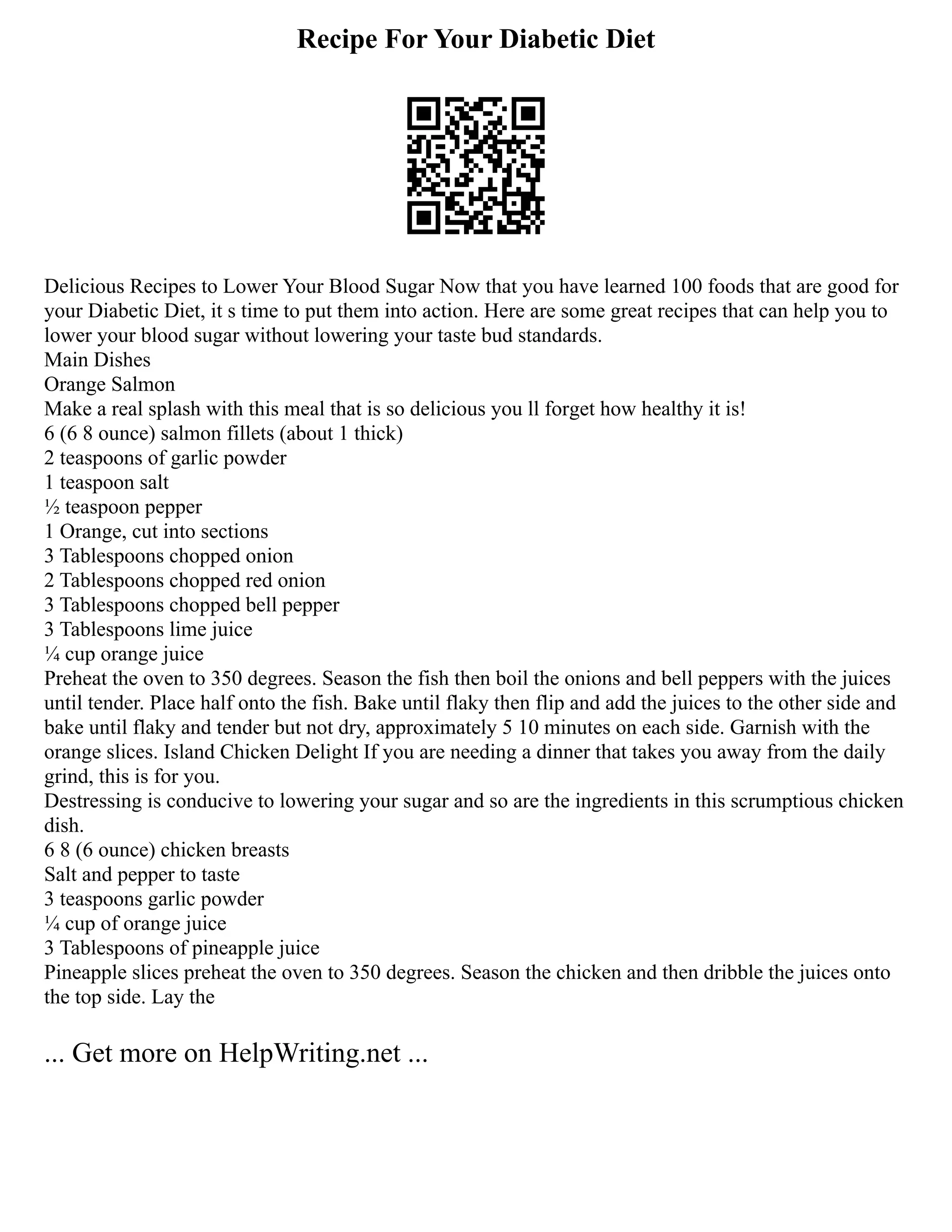 Recipe For Your Diabetic Diet
Delicious Recipes to Lower Your Blood Sugar Now that you have learned 100 foods that are good for
your Diabetic Diet, it s time to put them into action. Here are some great recipes that can help you to
lower your blood sugar without lowering your taste bud standards.
Main Dishes
Orange Salmon
Make a real splash with this meal that is so delicious you ll forget how healthy it is!
6 (6 8 ounce) salmon fillets (about 1 thick)
2 teaspoons of garlic powder
1 teaspoon salt
½ teaspoon pepper
1 Orange, cut into sections
3 Tablespoons chopped onion
2 Tablespoons chopped red onion
3 Tablespoons chopped bell pepper
3 Tablespoons lime juice
¼ cup orange juice
Preheat the oven to 350 degrees. Season the fish then boil the onions and bell peppers with the juices
until tender. Place half onto the fish. Bake until flaky then flip and add the juices to the other side and
bake until flaky and tender but not dry, approximately 5 10 minutes on each side. Garnish with the
orange slices. Island Chicken Delight If you are needing a dinner that takes you away from the daily
grind, this is for you.
Destressing is conducive to lowering your sugar and so are the ingredients in this scrumptious chicken
dish.
6 8 (6 ounce) chicken breasts
Salt and pepper to taste
3 teaspoons garlic powder
¼ cup of orange juice
3 Tablespoons of pineapple juice
Pineapple slices preheat the oven to 350 degrees. Season the chicken and then dribble the juices onto
the top side. Lay the
... Get more on HelpWriting.net ...
 