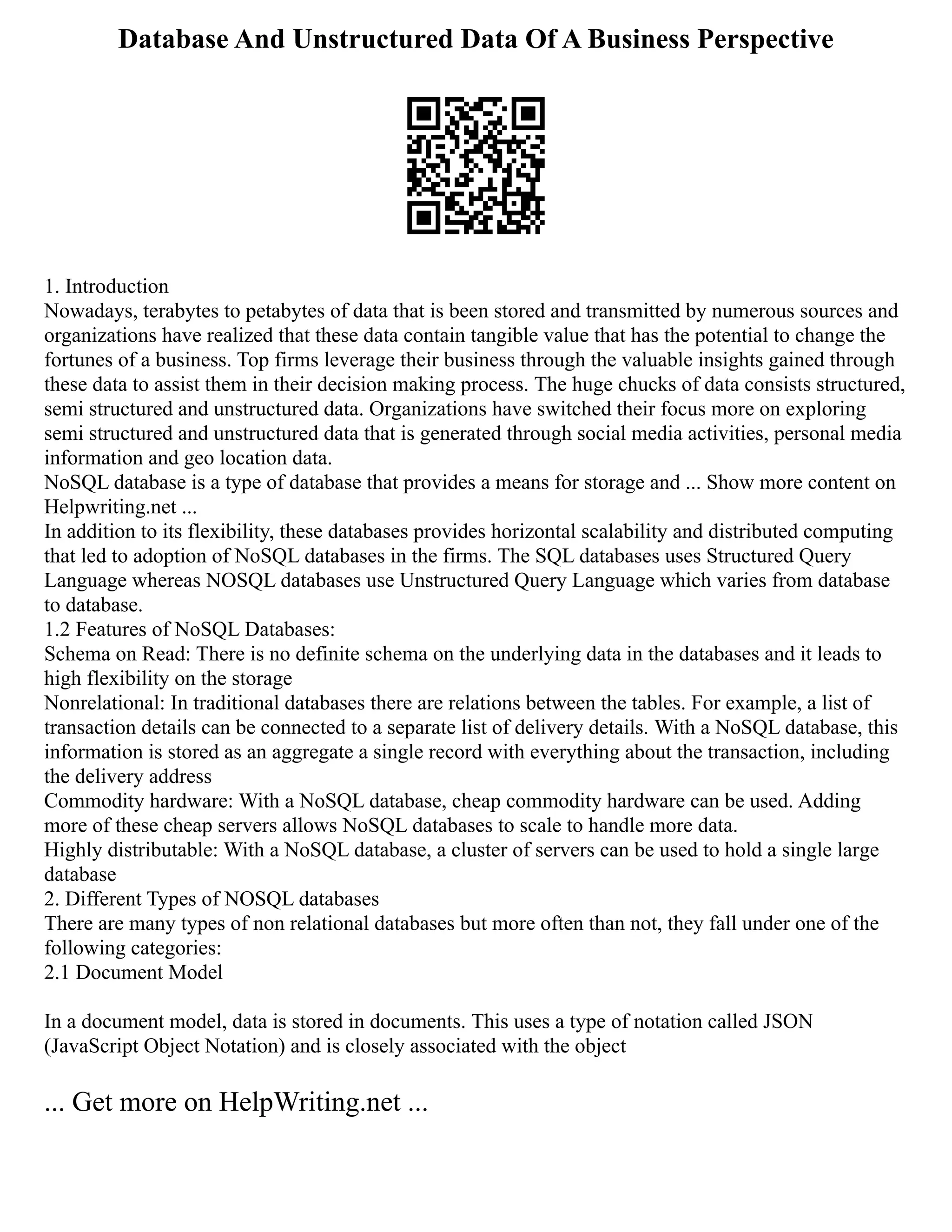 Database And Unstructured Data Of A Business Perspective
1. Introduction
Nowadays, terabytes to petabytes of data that is been stored and transmitted by numerous sources and
organizations have realized that these data contain tangible value that has the potential to change the
fortunes of a business. Top firms leverage their business through the valuable insights gained through
these data to assist them in their decision making process. The huge chucks of data consists structured,
semi structured and unstructured data. Organizations have switched their focus more on exploring
semi structured and unstructured data that is generated through social media activities, personal media
information and geo location data.
NoSQL database is a type of database that provides a means for storage and ... Show more content on
Helpwriting.net ...
In addition to its flexibility, these databases provides horizontal scalability and distributed computing
that led to adoption of NoSQL databases in the firms. The SQL databases uses Structured Query
Language whereas NOSQL databases use Unstructured Query Language which varies from database
to database.
1.2 Features of NoSQL Databases:
Schema on Read: There is no definite schema on the underlying data in the databases and it leads to
high flexibility on the storage
Nonrelational: In traditional databases there are relations between the tables. For example, a list of
transaction details can be connected to a separate list of delivery details. With a NoSQL database, this
information is stored as an aggregate a single record with everything about the transaction, including
the delivery address
Commodity hardware: With a NoSQL database, cheap commodity hardware can be used. Adding
more of these cheap servers allows NoSQL databases to scale to handle more data.
Highly distributable: With a NoSQL database, a cluster of servers can be used to hold a single large
database
2. Different Types of NOSQL databases
There are many types of non relational databases but more often than not, they fall under one of the
following categories:
2.1 Document Model
In a document model, data is stored in documents. This uses a type of notation called JSON
(JavaScript Object Notation) and is closely associated with the object
... Get more on HelpWriting.net ...
 