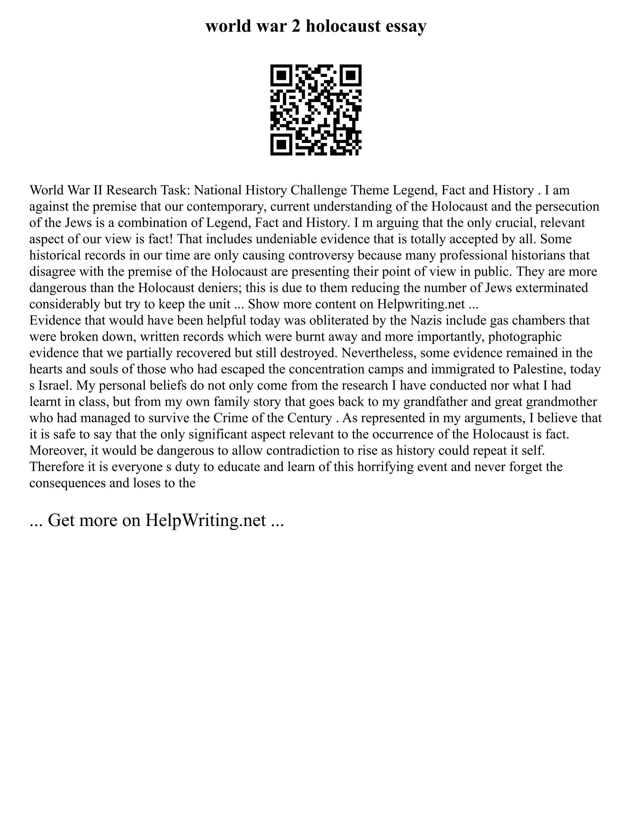 world war 2 holocaust essay
World War II Research Task: National History Challenge Theme Legend, Fact and History . I am
against the premise that our contemporary, current understanding of the Holocaust and the persecution
of the Jews is a combination of Legend, Fact and History. I m arguing that the only crucial, relevant
aspect of our view is fact! That includes undeniable evidence that is totally accepted by all. Some
historical records in our time are only causing controversy because many professional historians that
disagree with the premise of the Holocaust are presenting their point of view in public. They are more
dangerous than the Holocaust deniers; this is due to them reducing the number of Jews exterminated
considerably but try to keep the unit ... Show more content on Helpwriting.net ...
Evidence that would have been helpful today was obliterated by the Nazis include gas chambers that
were broken down, written records which were burnt away and more importantly, photographic
evidence that we partially recovered but still destroyed. Nevertheless, some evidence remained in the
hearts and souls of those who had escaped the concentration camps and immigrated to Palestine, today
s Israel. My personal beliefs do not only come from the research I have conducted nor what I had
learnt in class, but from my own family story that goes back to my grandfather and great grandmother
who had managed to survive the Crime of the Century . As represented in my arguments, I believe that
it is safe to say that the only significant aspect relevant to the occurrence of the Holocaust is fact.
Moreover, it would be dangerous to allow contradiction to rise as history could repeat it self.
Therefore it is everyone s duty to educate and learn of this horrifying event and never forget the
consequences and loses to the
... Get more on HelpWriting.net ...
 
