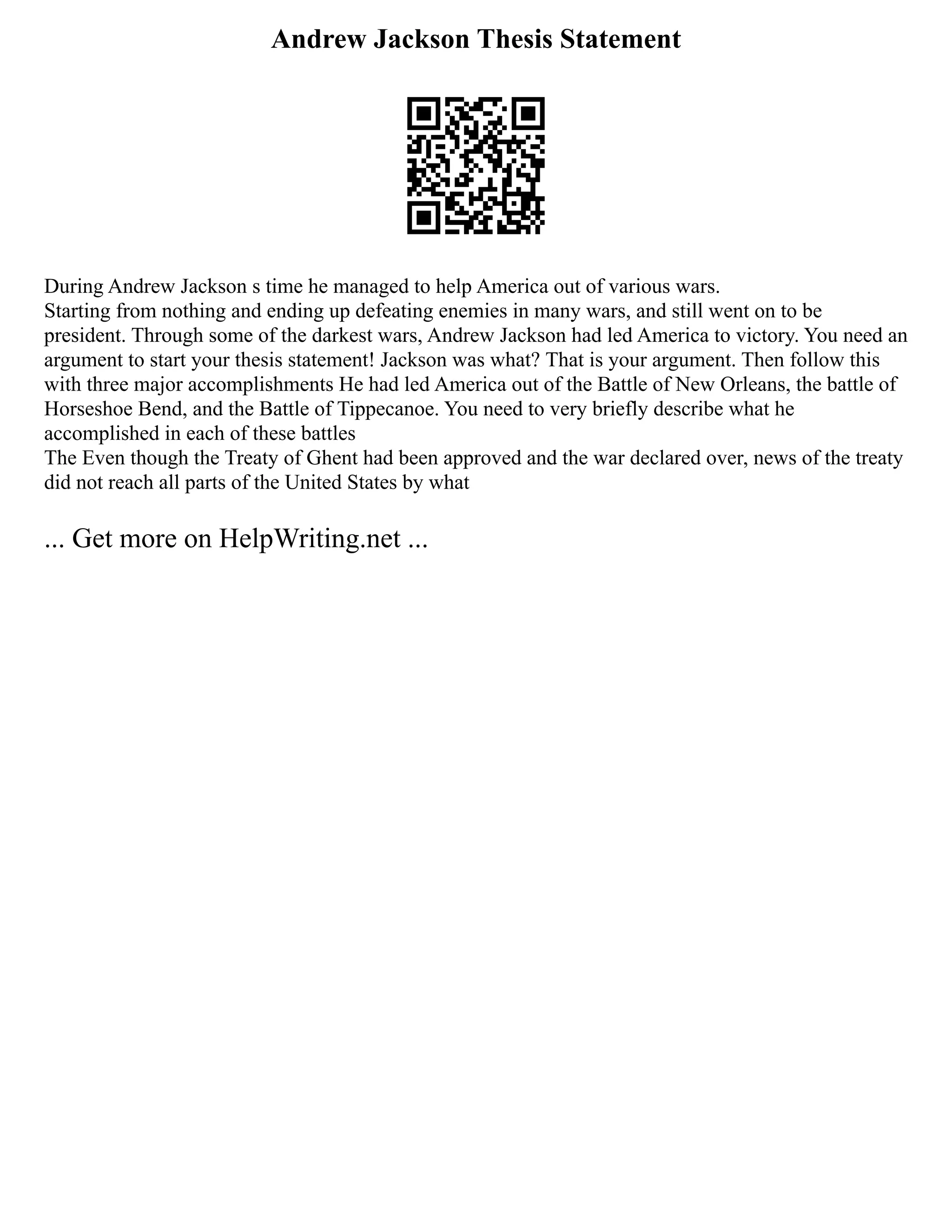 Andrew Jackson Thesis Statement
During Andrew Jackson s time he managed to help America out of various wars.
Starting from nothing and ending up defeating enemies in many wars, and still went on to be
president. Through some of the darkest wars, Andrew Jackson had led America to victory. You need an
argument to start your thesis statement! Jackson was what? That is your argument. Then follow this
with three major accomplishments He had led America out of the Battle of New Orleans, the battle of
Horseshoe Bend, and the Battle of Tippecanoe. You need to very briefly describe what he
accomplished in each of these battles
The Even though the Treaty of Ghent had been approved and the war declared over, news of the treaty
did not reach all parts of the United States by what
... Get more on HelpWriting.net ...
 