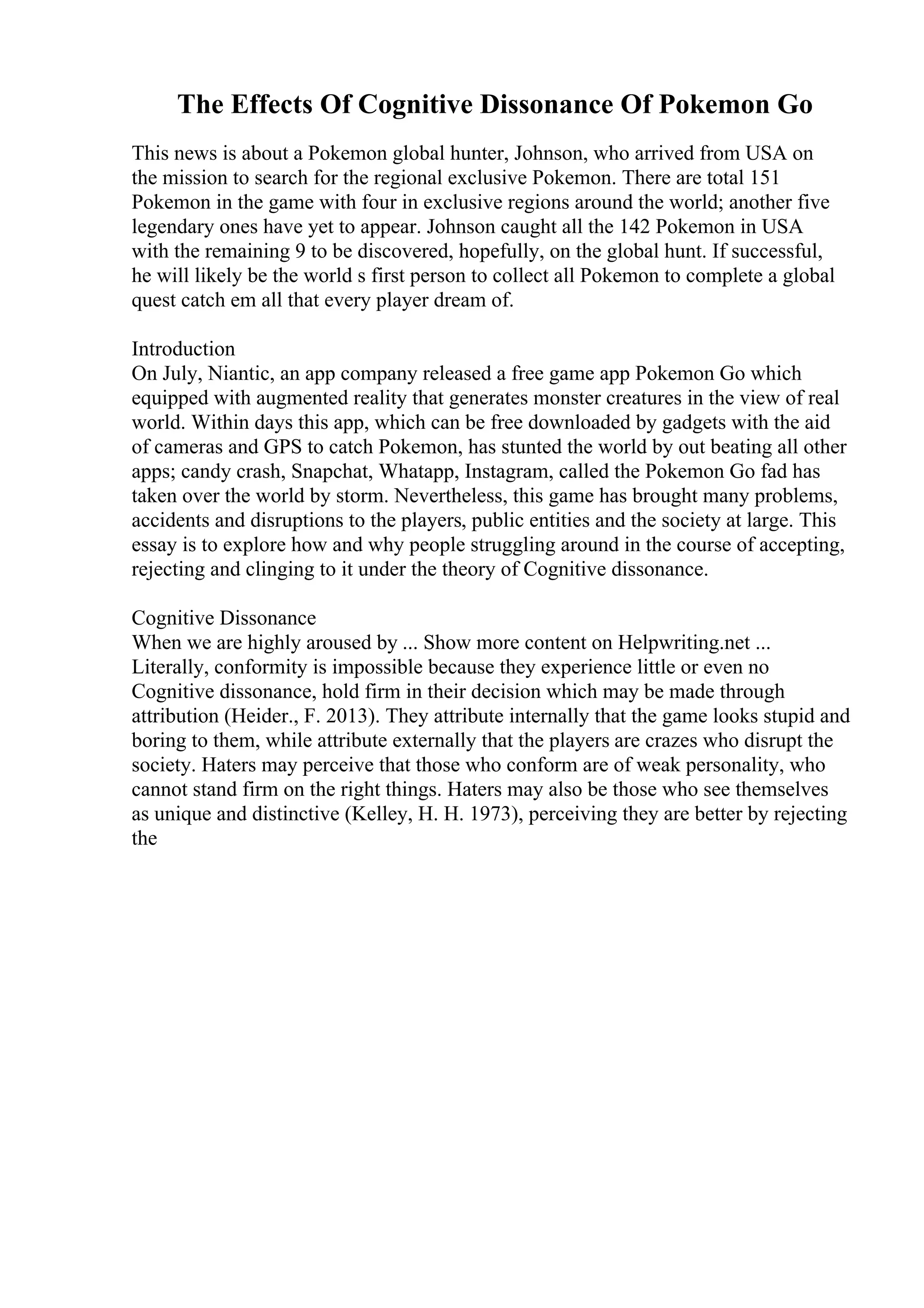 The Effects Of Cognitive Dissonance Of Pokemon Go
This news is about a Pokemon global hunter, Johnson, who arrived from USA on
the mission to search for the regional exclusive Pokemon. There are total 151
Pokemon in the game with four in exclusive regions around the world; another five
legendary ones have yet to appear. Johnson caught all the 142 Pokemon in USA
with the remaining 9 to be discovered, hopefully, on the global hunt. If successful,
he will likely be the world s first person to collect all Pokemon to complete a global
quest catch em all that every player dream of.
Introduction
On July, Niantic, an app company released a free game app Pokemon Go which
equipped with augmented reality that generates monster creatures in the view of real
world. Within days this app, which can be free downloaded by gadgets with the aid
of cameras and GPS to catch Pokemon, has stunted the world by out beating all other
apps; candy crash, Snapchat, Whatapp, Instagram, called the Pokemon Go fad has
taken over the world by storm. Nevertheless, this game has brought many problems,
accidents and disruptions to the players, public entities and the society at large. This
essay is to explore how and why people struggling around in the course of accepting,
rejecting and clinging to it under the theory of Cognitive dissonance.
Cognitive Dissonance
When we are highly aroused by ... Show more content on Helpwriting.net ...
Literally, conformity is impossible because they experience little or even no
Cognitive dissonance, hold firm in their decision which may be made through
attribution (Heider., F. 2013). They attribute internally that the game looks stupid and
boring to them, while attribute externally that the players are crazes who disrupt the
society. Haters may perceive that those who conform are of weak personality, who
cannot stand firm on the right things. Haters may also be those who see themselves
as unique and distinctive (Kelley, H. H. 1973), perceiving they are better by rejecting
the
 