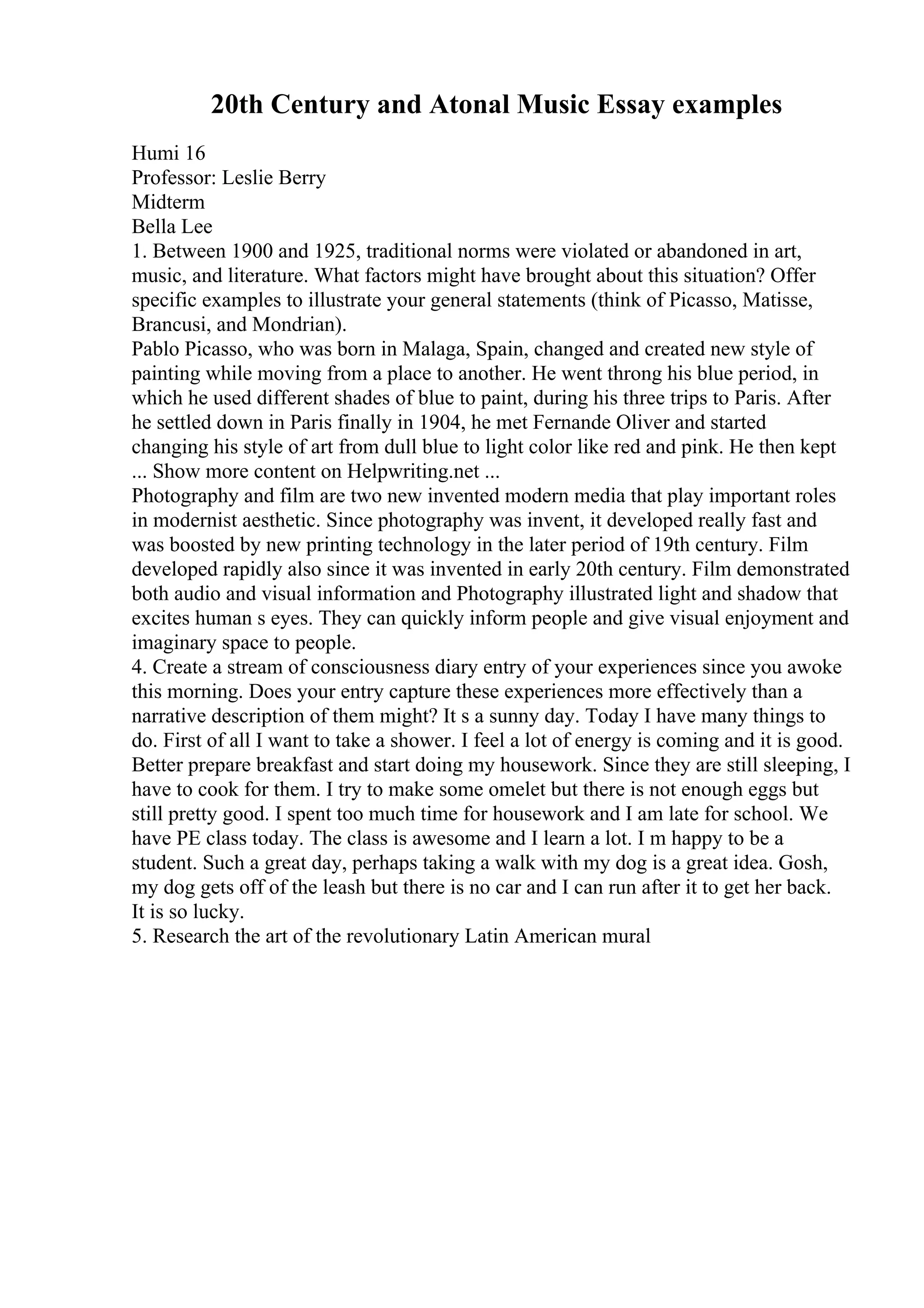 20th Century and Atonal Music Essay examples
Humi 16
Professor: Leslie Berry
Midterm
Bella Lee
1. Between 1900 and 1925, traditional norms were violated or abandoned in art,
music, and literature. What factors might have brought about this situation? Offer
specific examples to illustrate your general statements (think of Picasso, Matisse,
Brancusi, and Mondrian).
Pablo Picasso, who was born in Malaga, Spain, changed and created new style of
painting while moving from a place to another. He went throng his blue period, in
which he used different shades of blue to paint, during his three trips to Paris. After
he settled down in Paris finally in 1904, he met Fernande Oliver and started
changing his style of art from dull blue to light color like red and pink. He then kept
... Show more content on Helpwriting.net ...
Photography and film are two new invented modern media that play important roles
in modernist aesthetic. Since photography was invent, it developed really fast and
was boosted by new printing technology in the later period of 19th century. Film
developed rapidly also since it was invented in early 20th century. Film demonstrated
both audio and visual information and Photography illustrated light and shadow that
excites human s eyes. They can quickly inform people and give visual enjoyment and
imaginary space to people.
4. Create a stream of consciousness diary entry of your experiences since you awoke
this morning. Does your entry capture these experiences more effectively than a
narrative description of them might? It s a sunny day. Today I have many things to
do. First of all I want to take a shower. I feel a lot of energy is coming and it is good.
Better prepare breakfast and start doing my housework. Since they are still sleeping, I
have to cook for them. I try to make some omelet but there is not enough eggs but
still pretty good. I spent too much time for housework and I am late for school. We
have PE class today. The class is awesome and I learn a lot. I m happy to be a
student. Such a great day, perhaps taking a walk with my dog is a great idea. Gosh,
my dog gets off of the leash but there is no car and I can run after it to get her back.
It is so lucky.
5. Research the art of the revolutionary Latin American mural
 