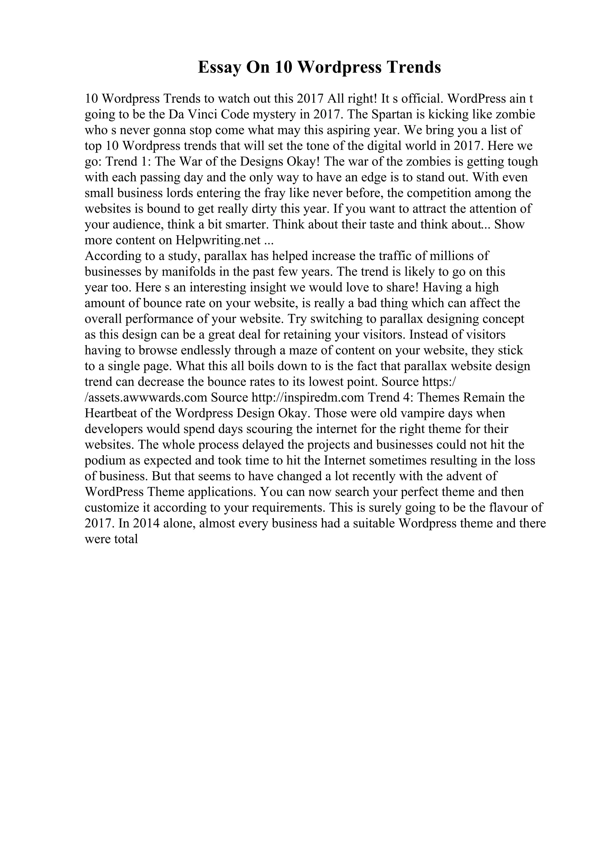 Essay On 10 Wordpress Trends
10 Wordpress Trends to watch out this 2017 All right! It s official. WordPress ain t
going to be the Da Vinci Code mystery in 2017. The Spartan is kicking like zombie
who s never gonna stop come what may this aspiring year. We bring you a list of
top 10 Wordpress trends that will set the tone of the digital world in 2017. Here we
go: Trend 1: The War of the Designs Okay! The war of the zombies is getting tough
with each passing day and the only way to have an edge is to stand out. With even
small business lords entering the fray like never before, the competition among the
websites is bound to get really dirty this year. If you want to attract the attention of
your audience, think a bit smarter. Think about their taste and think about... Show
more content on Helpwriting.net ...
According to a study, parallax has helped increase the traffic of millions of
businesses by manifolds in the past few years. The trend is likely to go on this
year too. Here s an interesting insight we would love to share! Having a high
amount of bounce rate on your website, is really a bad thing which can affect the
overall performance of your website. Try switching to parallax designing concept
as this design can be a great deal for retaining your visitors. Instead of visitors
having to browse endlessly through a maze of content on your website, they stick
to a single page. What this all boils down to is the fact that parallax website design
trend can decrease the bounce rates to its lowest point. Source https:/
/assets.awwwards.com Source http://inspiredm.com Trend 4: Themes Remain the
Heartbeat of the Wordpress Design Okay. Those were old vampire days when
developers would spend days scouring the internet for the right theme for their
websites. The whole process delayed the projects and businesses could not hit the
podium as expected and took time to hit the Internet sometimes resulting in the loss
of business. But that seems to have changed a lot recently with the advent of
WordPress Theme applications. You can now search your perfect theme and then
customize it according to your requirements. This is surely going to be the flavour of
2017. In 2014 alone, almost every business had a suitable Wordpress theme and there
were total
 