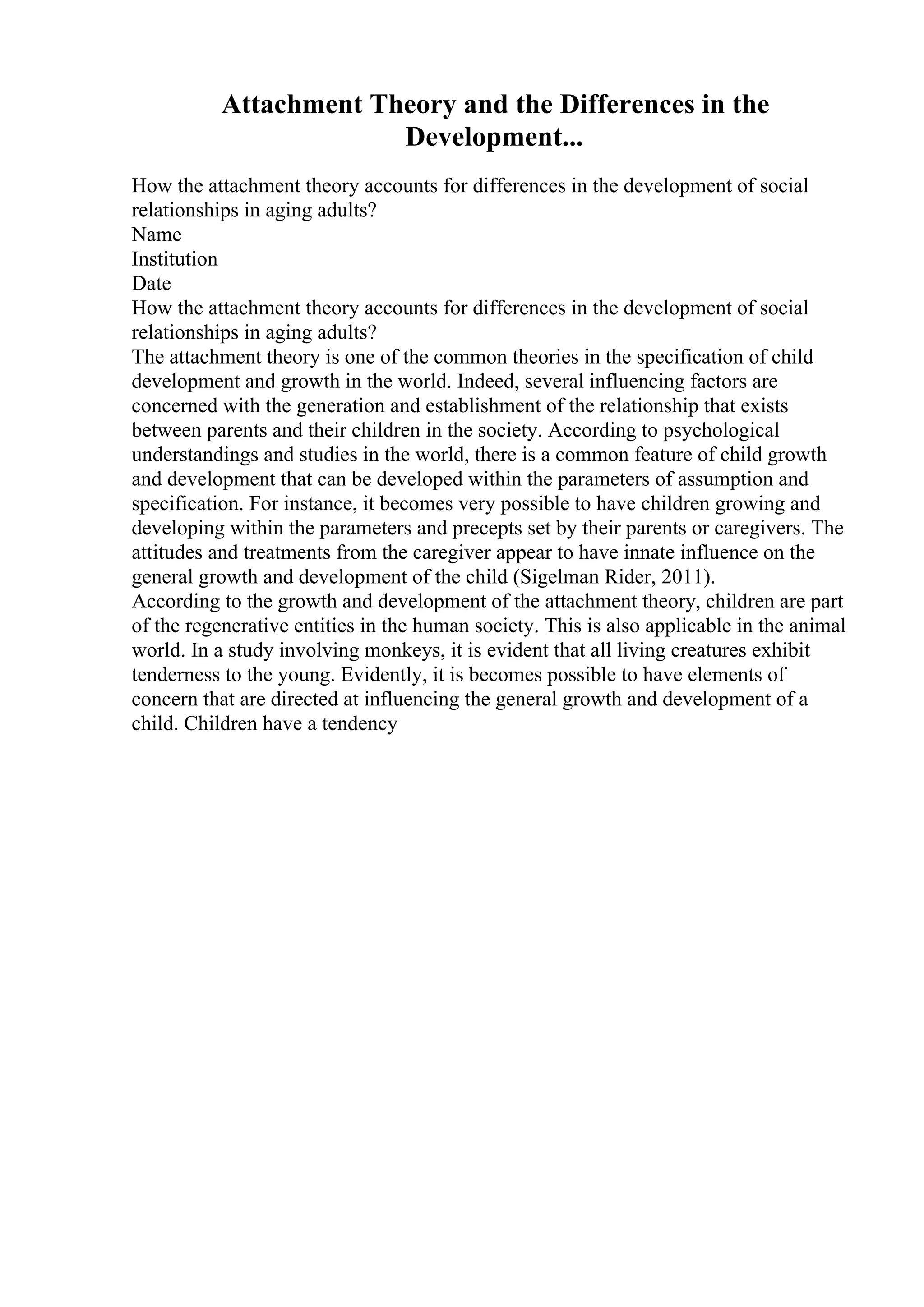 Attachment Theory and the Differences in the
Development...
How the attachment theory accounts for differences in the development of social
relationships in aging adults?
Name
Institution
Date
How the attachment theory accounts for differences in the development of social
relationships in aging adults?
The attachment theory is one of the common theories in the specification of child
development and growth in the world. Indeed, several influencing factors are
concerned with the generation and establishment of the relationship that exists
between parents and their children in the society. According to psychological
understandings and studies in the world, there is a common feature of child growth
and development that can be developed within the parameters of assumption and
specification. For instance, it becomes very possible to have children growing and
developing within the parameters and precepts set by their parents or caregivers. The
attitudes and treatments from the caregiver appear to have innate influence on the
general growth and development of the child (Sigelman Rider, 2011).
According to the growth and development of the attachment theory, children are part
of the regenerative entities in the human society. This is also applicable in the animal
world. In a study involving monkeys, it is evident that all living creatures exhibit
tenderness to the young. Evidently, it is becomes possible to have elements of
concern that are directed at influencing the general growth and development of a
child. Children have a tendency
 