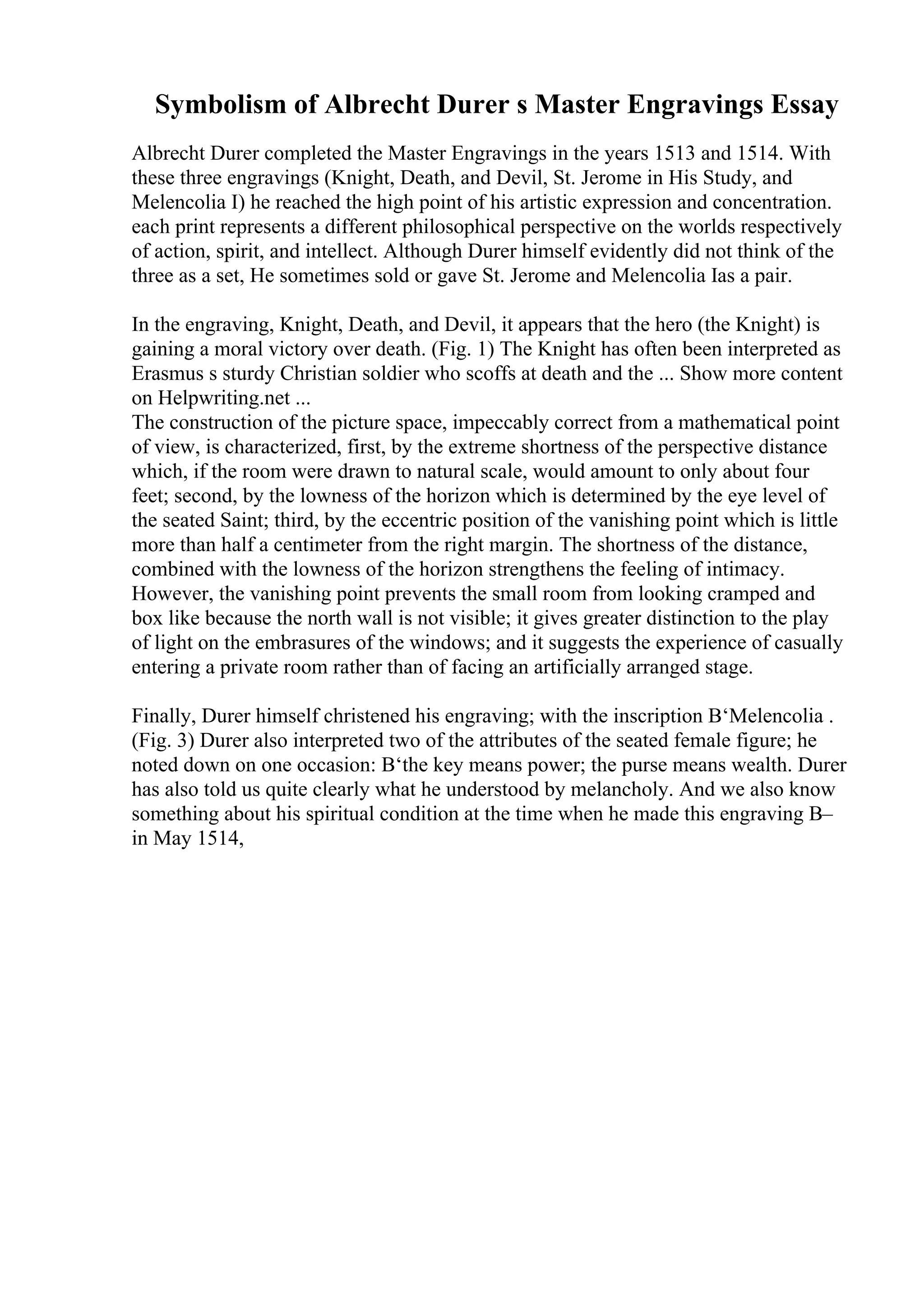 Symbolism of Albrecht Durer s Master Engravings Essay
Albrecht Durer completed the Master Engravings in the years 1513 and 1514. With
these three engravings (Knight, Death, and Devil, St. Jerome in His Study, and
Melencolia I) he reached the high point of his artistic expression and concentration.
each print represents a different philosophical perspective on the worlds respectively
of action, spirit, and intellect. Although Durer himself evidently did not think of the
three as a set, He sometimes sold or gave St. Jerome and Melencolia Ias a pair.
In the engraving, Knight, Death, and Devil, it appears that the hero (the Knight) is
gaining a moral victory over death. (Fig. 1) The Knight has often been interpreted as
Erasmus s sturdy Christian soldier who scoffs at death and the ... Show more content
on Helpwriting.net ...
The construction of the picture space, impeccably correct from a mathematical point
of view, is characterized, first, by the extreme shortness of the perspective distance
which, if the room were drawn to natural scale, would amount to only about four
feet; second, by the lowness of the horizon which is determined by the eye level of
the seated Saint; third, by the eccentric position of the vanishing point which is little
more than half a centimeter from the right margin. The shortness of the distance,
combined with the lowness of the horizon strengthens the feeling of intimacy.
However, the vanishing point prevents the small room from looking cramped and
box like because the north wall is not visible; it gives greater distinction to the play
of light on the embrasures of the windows; and it suggests the experience of casually
entering a private room rather than of facing an artificially arranged stage.
Finally, Durer himself christened his engraving; with the inscription В‘Melencolia .
(Fig. 3) Durer also interpreted two of the attributes of the seated female figure; he
noted down on one occasion: В‘the key means power; the purse means wealth. Durer
has also told us quite clearly what he understood by melancholy. And we also know
something about his spiritual condition at the time when he made this engraving В–
in May 1514,
 