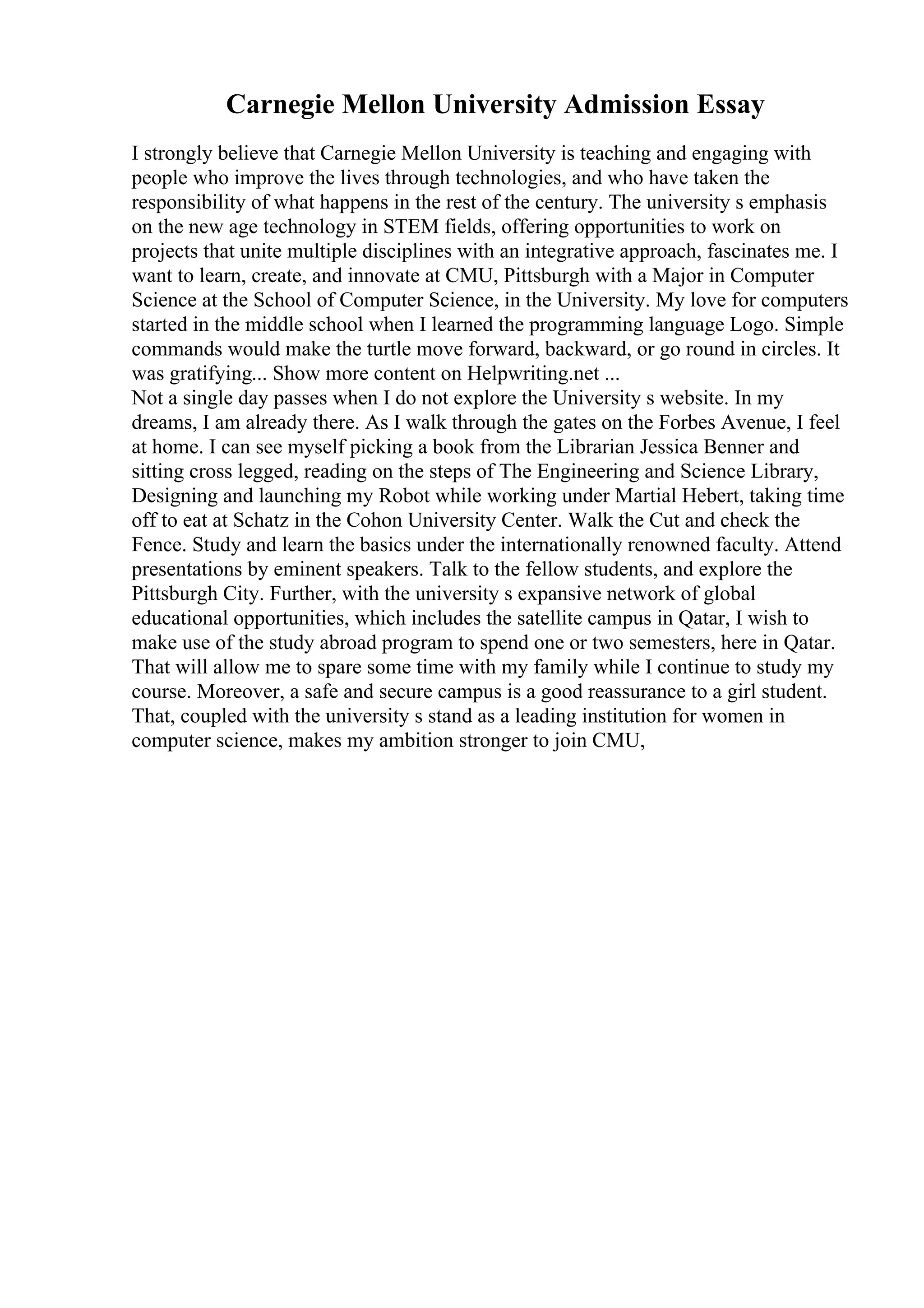 Carnegie Mellon University Admission Essay
I strongly believe that Carnegie Mellon University is teaching and engaging with
people who improve the lives through technologies, and who have taken the
responsibility of what happens in the rest of the century. The university s emphasis
on the new age technology in STEM fields, offering opportunities to work on
projects that unite multiple disciplines with an integrative approach, fascinates me. I
want to learn, create, and innovate at CMU, Pittsburgh with a Major in Computer
Science at the School of Computer Science, in the University. My love for computers
started in the middle school when I learned the programming language Logo. Simple
commands would make the turtle move forward, backward, or go round in circles. It
was gratifying... Show more content on Helpwriting.net ...
Not a single day passes when I do not explore the University s website. In my
dreams, I am already there. As I walk through the gates on the Forbes Avenue, I feel
at home. I can see myself picking a book from the Librarian Jessica Benner and
sitting cross legged, reading on the steps of The Engineering and Science Library,
Designing and launching my Robot while working under Martial Hebert, taking time
off to eat at Schatz in the Cohon University Center. Walk the Cut and check the
Fence. Study and learn the basics under the internationally renowned faculty. Attend
presentations by eminent speakers. Talk to the fellow students, and explore the
Pittsburgh City. Further, with the university s expansive network of global
educational opportunities, which includes the satellite campus in Qatar, I wish to
make use of the study abroad program to spend one or two semesters, here in Qatar.
That will allow me to spare some time with my family while I continue to study my
course. Moreover, a safe and secure campus is a good reassurance to a girl student.
That, coupled with the university s stand as a leading institution for women in
computer science, makes my ambition stronger to join CMU,
 