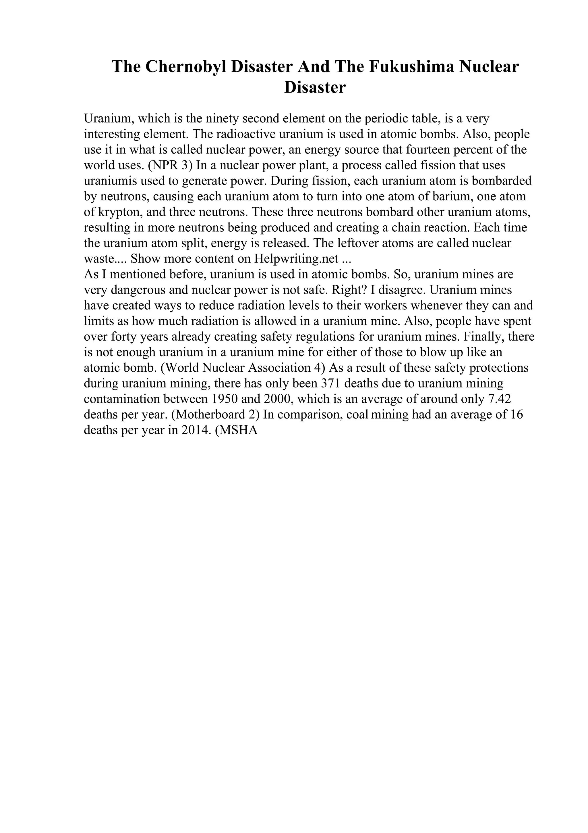 The Chernobyl Disaster And The Fukushima Nuclear
Disaster
Uranium, which is the ninety second element on the periodic table, is a very
interesting element. The radioactive uranium is used in atomic bombs. Also, people
use it in what is called nuclear power, an energy source that fourteen percent of the
world uses. (NPR 3) In a nuclear power plant, a process called fission that uses
uraniumis used to generate power. During fission, each uranium atom is bombarded
by neutrons, causing each uranium atom to turn into one atom of barium, one atom
of krypton, and three neutrons. These three neutrons bombard other uranium atoms,
resulting in more neutrons being produced and creating a chain reaction. Each time
the uranium atom split, energy is released. The leftover atoms are called nuclear
waste.... Show more content on Helpwriting.net ...
As I mentioned before, uranium is used in atomic bombs. So, uranium mines are
very dangerous and nuclear power is not safe. Right? I disagree. Uranium mines
have created ways to reduce radiation levels to their workers whenever they can and
limits as how much radiation is allowed in a uranium mine. Also, people have spent
over forty years already creating safety regulations for uranium mines. Finally, there
is not enough uranium in a uranium mine for either of those to blow up like an
atomic bomb. (World Nuclear Association 4) As a result of these safety protections
during uranium mining, there has only been 371 deaths due to uranium mining
contamination between 1950 and 2000, which is an average of around only 7.42
deaths per year. (Motherboard 2) In comparison, coal mining had an average of 16
deaths per year in 2014. (MSHA
 