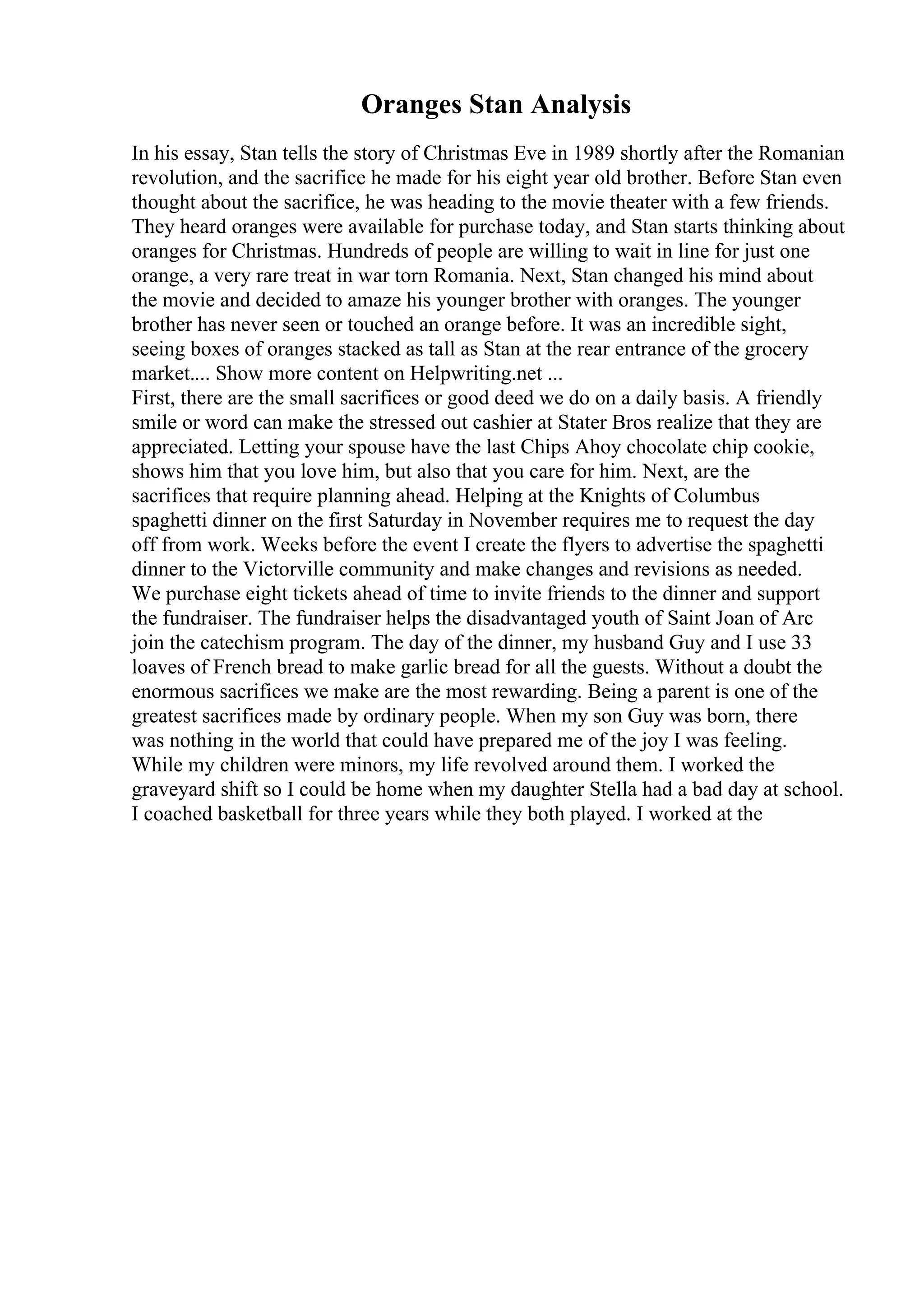 Oranges Stan Analysis
In his essay, Stan tells the story of Christmas Eve in 1989 shortly after the Romanian
revolution, and the sacrifice he made for his eight year old brother. Before Stan even
thought about the sacrifice, he was heading to the movie theater with a few friends.
They heard oranges were available for purchase today, and Stan starts thinking about
oranges for Christmas. Hundreds of people are willing to wait in line for just one
orange, a very rare treat in war torn Romania. Next, Stan changed his mind about
the movie and decided to amaze his younger brother with oranges. The younger
brother has never seen or touched an orange before. It was an incredible sight,
seeing boxes of oranges stacked as tall as Stan at the rear entrance of the grocery
market.... Show more content on Helpwriting.net ...
First, there are the small sacrifices or good deed we do on a daily basis. A friendly
smile or word can make the stressed out cashier at Stater Bros realize that they are
appreciated. Letting your spouse have the last Chips Ahoy chocolate chip cookie,
shows him that you love him, but also that you care for him. Next, are the
sacrifices that require planning ahead. Helping at the Knights of Columbus
spaghetti dinner on the first Saturday in November requires me to request the day
off from work. Weeks before the event I create the flyers to advertise the spaghetti
dinner to the Victorville community and make changes and revisions as needed.
We purchase eight tickets ahead of time to invite friends to the dinner and support
the fundraiser. The fundraiser helps the disadvantaged youth of Saint Joan of Arc
join the catechism program. The day of the dinner, my husband Guy and I use 33
loaves of French bread to make garlic bread for all the guests. Without a doubt the
enormous sacrifices we make are the most rewarding. Being a parent is one of the
greatest sacrifices made by ordinary people. When my son Guy was born, there
was nothing in the world that could have prepared me of the joy I was feeling.
While my children were minors, my life revolved around them. I worked the
graveyard shift so I could be home when my daughter Stella had a bad day at school.
I coached basketball for three years while they both played. I worked at the
 