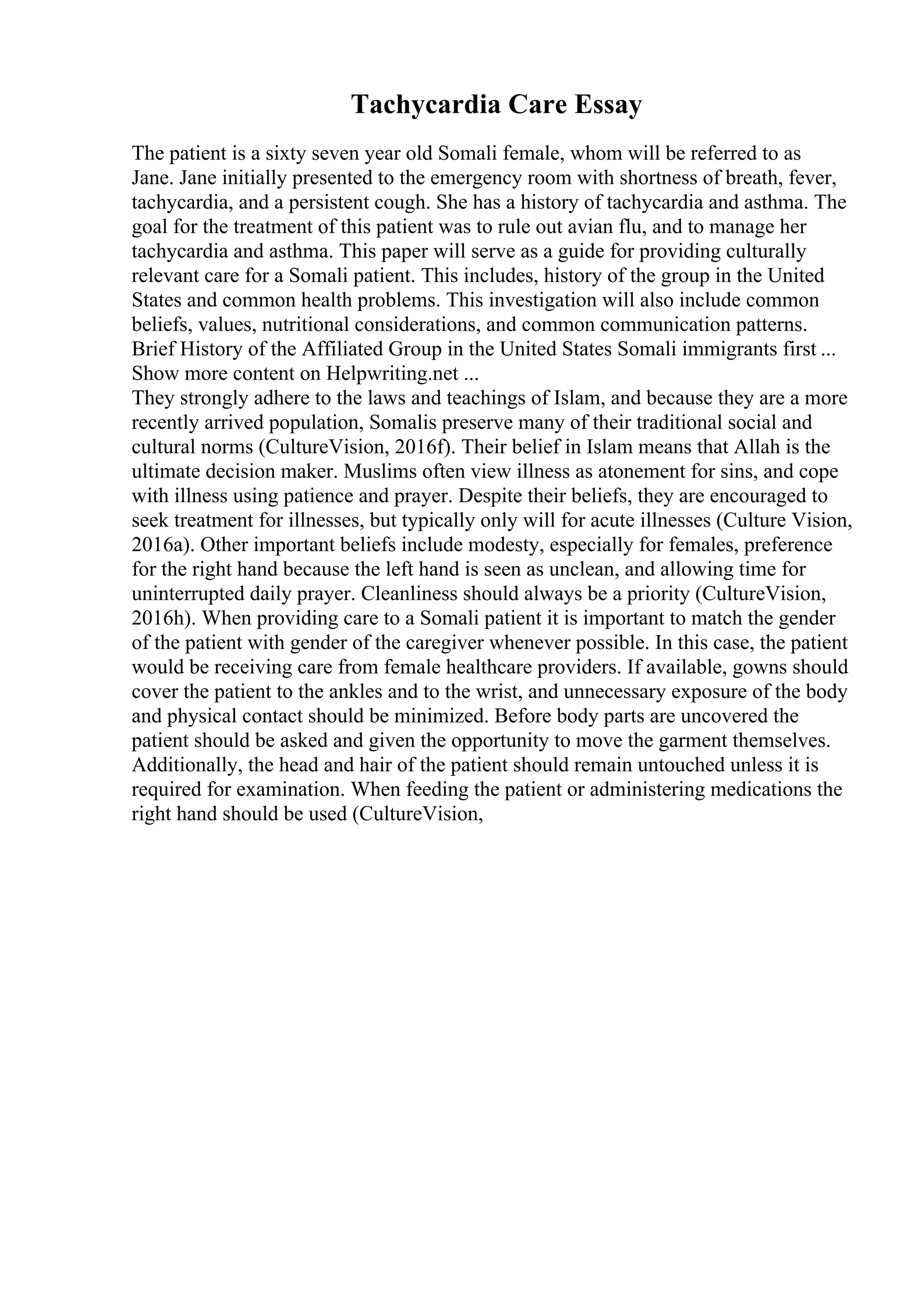 Tachycardia Care Essay
The patient is a sixty seven year old Somali female, whom will be referred to as
Jane. Jane initially presented to the emergency room with shortness of breath, fever,
tachycardia, and a persistent cough. She has a history of tachycardia and asthma. The
goal for the treatment of this patient was to rule out avian flu, and to manage her
tachycardia and asthma. This paper will serve as a guide for providing culturally
relevant care for a Somali patient. This includes, history of the group in the United
States and common health problems. This investigation will also include common
beliefs, values, nutritional considerations, and common communication patterns.
Brief History of the Affiliated Group in the United States Somali immigrants first ...
Show more content on Helpwriting.net ...
They strongly adhere to the laws and teachings of Islam, and because they are a more
recently arrived population, Somalis preserve many of their traditional social and
cultural norms (CultureVision, 2016f). Their belief in Islam means that Allah is the
ultimate decision maker. Muslims often view illness as atonement for sins, and cope
with illness using patience and prayer. Despite their beliefs, they are encouraged to
seek treatment for illnesses, but typically only will for acute illnesses (Culture Vision,
2016a). Other important beliefs include modesty, especially for females, preference
for the right hand because the left hand is seen as unclean, and allowing time for
uninterrupted daily prayer. Cleanliness should always be a priority (CultureVision,
2016h). When providing care to a Somali patient it is important to match the gender
of the patient with gender of the caregiver whenever possible. In this case, the patient
would be receiving care from female healthcare providers. If available, gowns should
cover the patient to the ankles and to the wrist, and unnecessary exposure of the body
and physical contact should be minimized. Before body parts are uncovered the
patient should be asked and given the opportunity to move the garment themselves.
Additionally, the head and hair of the patient should remain untouched unless it is
required for examination. When feeding the patient or administering medications the
right hand should be used (CultureVision,
 