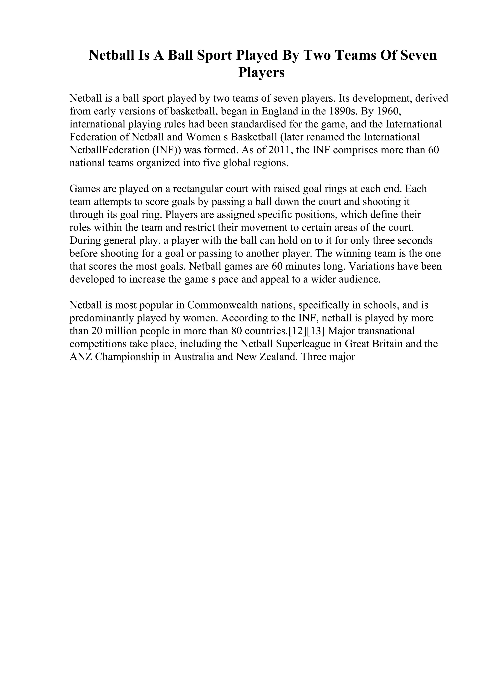 Netball Is A Ball Sport Played By Two Teams Of Seven
Players
Netball is a ball sport played by two teams of seven players. Its development, derived
from early versions of basketball, began in England in the 1890s. By 1960,
international playing rules had been standardised for the game, and the International
Federation of Netball and Women s Basketball (later renamed the International
NetballFederation (INF)) was formed. As of 2011, the INF comprises more than 60
national teams organized into five global regions.
Games are played on a rectangular court with raised goal rings at each end. Each
team attempts to score goals by passing a ball down the court and shooting it
through its goal ring. Players are assigned specific positions, which define their
roles within the team and restrict their movement to certain areas of the court.
During general play, a player with the ball can hold on to it for only three seconds
before shooting for a goal or passing to another player. The winning team is the one
that scores the most goals. Netball games are 60 minutes long. Variations have been
developed to increase the game s pace and appeal to a wider audience.
Netball is most popular in Commonwealth nations, specifically in schools, and is
predominantly played by women. According to the INF, netball is played by more
than 20 million people in more than 80 countries.[12][13] Major transnational
competitions take place, including the Netball Superleague in Great Britain and the
ANZ Championship in Australia and New Zealand. Three major
 