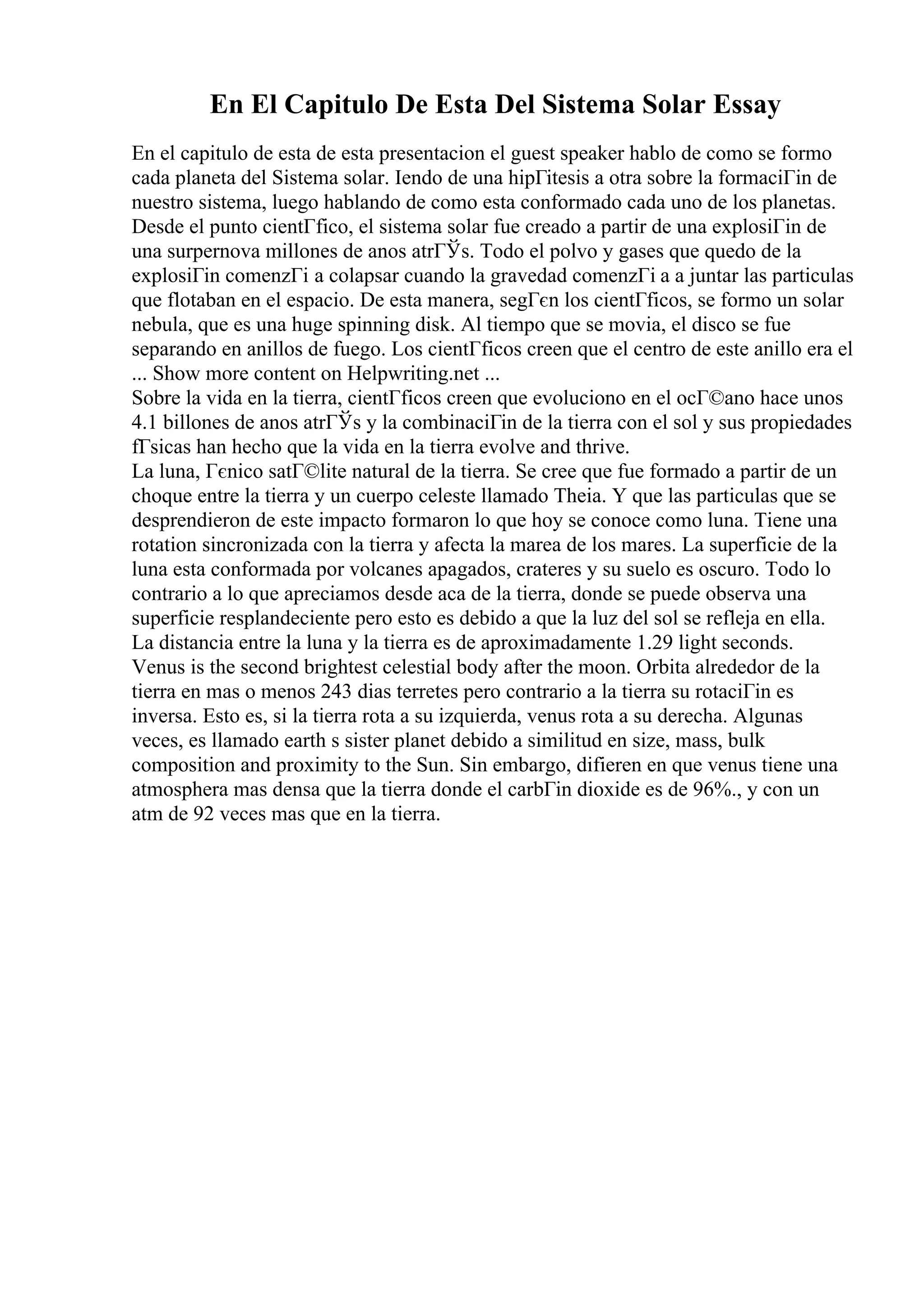 En El Capitulo De Esta Del Sistema Solar Essay
En el capitulo de esta de esta presentacion el guest speaker hablo de como se formo
cada planeta del Sistema solar. Iendo de una hipГіtesis a otra sobre la formaciГіn de
nuestro sistema, luego hablando de como esta conformado cada uno de los planetas.
Desde el punto cientГfico, el sistema solar fue creado a partir de una explosiГіn de
una surpernova millones de anos atrГЎs. Todo el polvo y gases que quedo de la
explosiГіn comenzГі a colapsar cuando la gravedad comenzГі a a juntar las particulas
que flotaban en el espacio. De esta manera, segГєn los cientГficos, se formo un solar
nebula, que es una huge spinning disk. Al tiempo que se movia, el disco se fue
separando en anillos de fuego. Los cientГficos creen que el centro de este anillo era el
... Show more content on Helpwriting.net ...
Sobre la vida en la tierra, cientГficos creen que evoluciono en el ocГ©ano hace unos
4.1 billones de anos atrГЎs y la combinaciГіn de la tierra con el sol y sus propiedades
fГsicas han hecho que la vida en la tierra evolve and thrive.
La luna, Гєnico satГ©lite natural de la tierra. Se cree que fue formado a partir de un
choque entre la tierra y un cuerpo celeste llamado Theia. Y que las particulas que se
desprendieron de este impacto formaron lo que hoy se conoce como luna. Tiene una
rotation sincronizada con la tierra y afecta la marea de los mares. La superficie de la
luna esta conformada por volcanes apagados, crateres y su suelo es oscuro. Todo lo
contrario a lo que apreciamos desde aca de la tierra, donde se puede observa una
superficie resplandeciente pero esto es debido a que la luz del sol se refleja en ella.
La distancia entre la luna y la tierra es de aproximadamente 1.29 light seconds.
Venus is the second brightest celestial body after the moon. Orbita alrededor de la
tierra en mas o menos 243 dias terretes pero contrario a la tierra su rotaciГіn es
inversa. Esto es, si la tierra rota a su izquierda, venus rota a su derecha. Algunas
veces, es llamado earth s sister planet debido a similitud en size, mass, bulk
composition and proximity to the Sun. Sin embargo, difieren en que venus tiene una
atmosphera mas densa que la tierra donde el carbГіn dioxide es de 96%., y con un
atm de 92 veces mas que en la tierra.
 