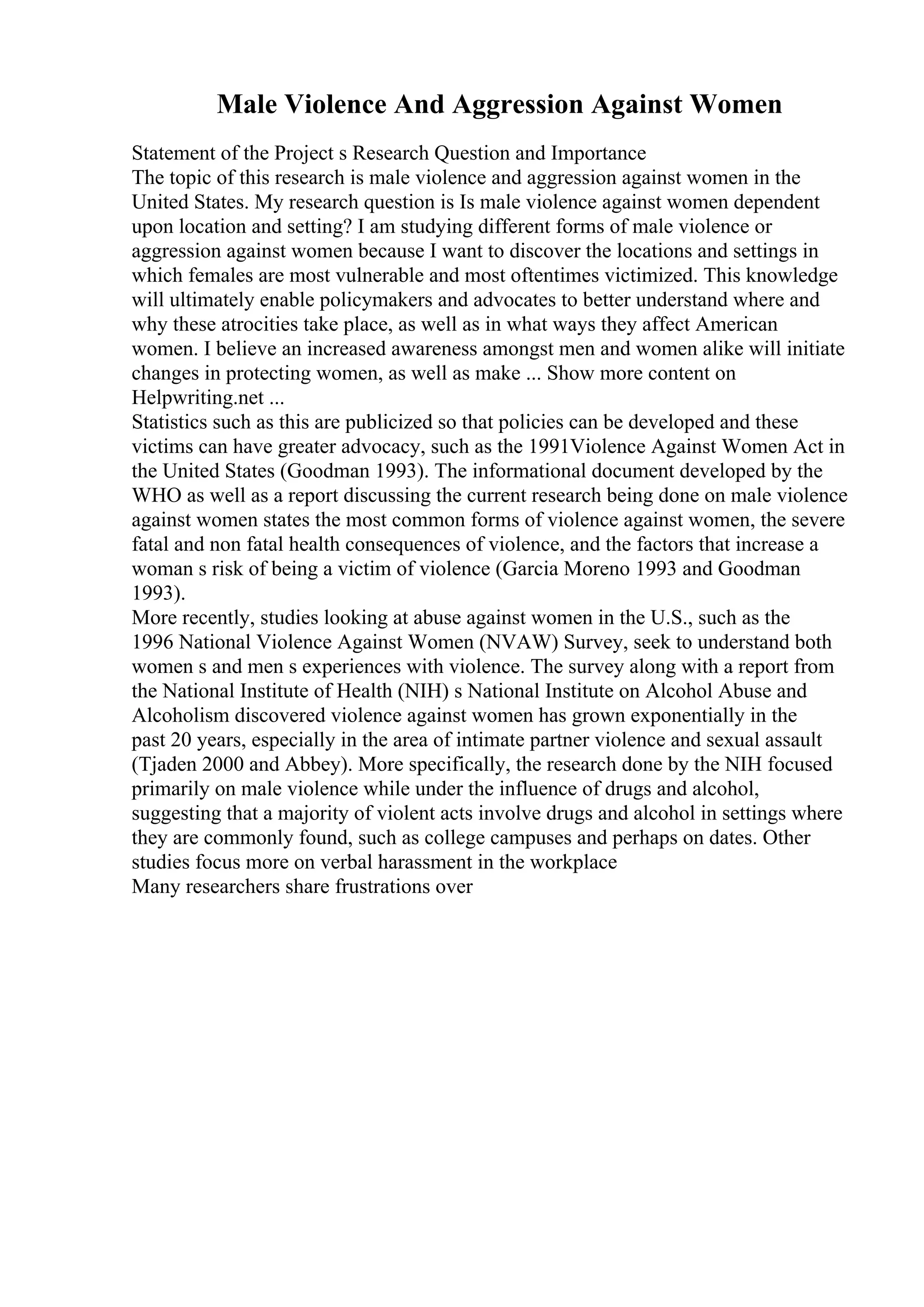 Male Violence And Aggression Against Women
Statement of the Project s Research Question and Importance
The topic of this research is male violence and aggression against women in the
United States. My research question is Is male violence against women dependent
upon location and setting? I am studying different forms of male violence or
aggression against women because I want to discover the locations and settings in
which females are most vulnerable and most oftentimes victimized. This knowledge
will ultimately enable policymakers and advocates to better understand where and
why these atrocities take place, as well as in what ways they affect American
women. I believe an increased awareness amongst men and women alike will initiate
changes in protecting women, as well as make ... Show more content on
Helpwriting.net ...
Statistics such as this are publicized so that policies can be developed and these
victims can have greater advocacy, such as the 1991Violence Against Women Act in
the United States (Goodman 1993). The informational document developed by the
WHO as well as a report discussing the current research being done on male violence
against women states the most common forms of violence against women, the severe
fatal and non fatal health consequences of violence, and the factors that increase a
woman s risk of being a victim of violence (Garcia Moreno 1993 and Goodman
1993).
More recently, studies looking at abuse against women in the U.S., such as the
1996 National Violence Against Women (NVAW) Survey, seek to understand both
women s and men s experiences with violence. The survey along with a report from
the National Institute of Health (NIH) s National Institute on Alcohol Abuse and
Alcoholism discovered violence against women has grown exponentially in the
past 20 years, especially in the area of intimate partner violence and sexual assault
(Tjaden 2000 and Abbey). More specifically, the research done by the NIH focused
primarily on male violence while under the influence of drugs and alcohol,
suggesting that a majority of violent acts involve drugs and alcohol in settings where
they are commonly found, such as college campuses and perhaps on dates. Other
studies focus more on verbal harassment in the workplace
Many researchers share frustrations over
 