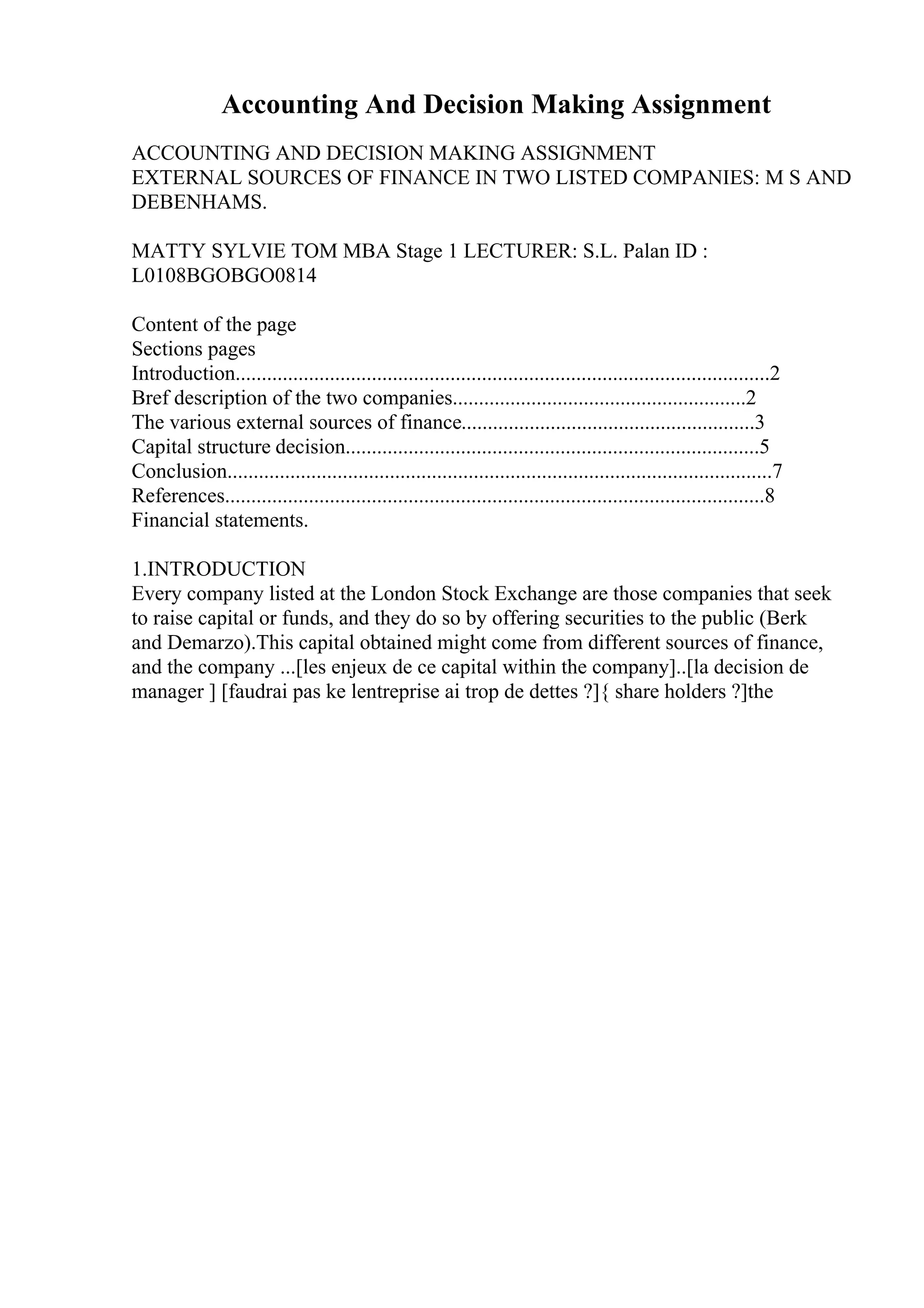 Accounting And Decision Making Assignment
ACCOUNTING AND DECISION MAKING ASSIGNMENT
EXTERNAL SOURCES OF FINANCE IN TWO LISTED COMPANIES: M S AND
DEBENHAMS.
MATTY SYLVIE TOM MBA Stage 1 LECTURER: S.L. Palan ID :
L0108BGOBGO0814
Content of the page
Sections pages
Introduction......................................................................................................2
Bref description of the two companies........................................................2
The various external sources of finance........................................................3
Capital structure decision...............................................................................5
Conclusion........................................................................................................7
References.......................................................................................................8
Financial statements.
1.INTRODUCTION
Every company listed at the London Stock Exchange are those companies that seek
to raise capital or funds, and they do so by offering securities to the public (Berk
and Demarzo).This capital obtained might come from different sources of finance,
and the company ...[les enjeux de ce capital within the company]..[la decision de
manager ] [faudrai pas ke lentreprise ai trop de dettes ?]{ share holders ?]the
 