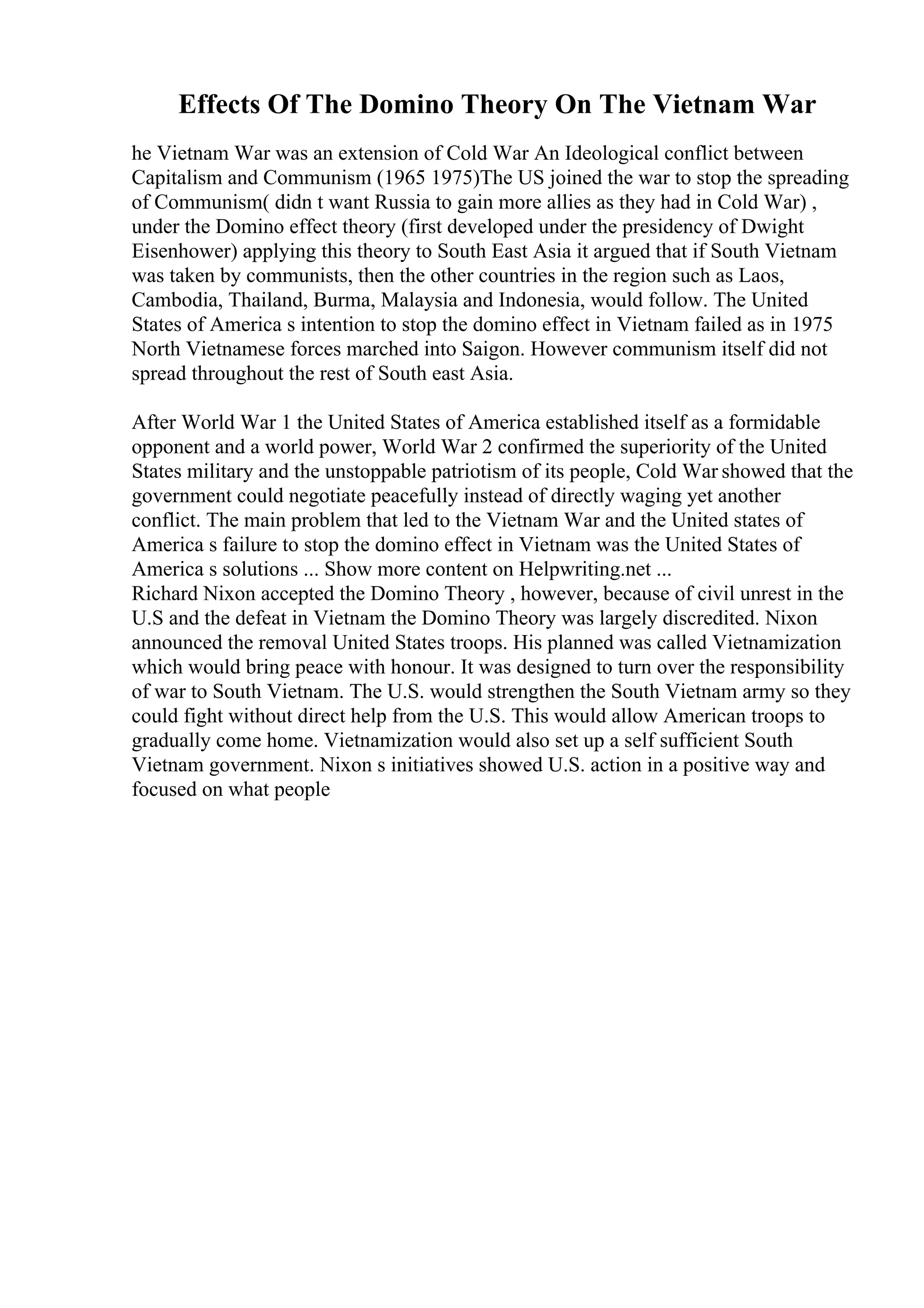 Effects Of The Domino Theory On The Vietnam War
he Vietnam War was an extension of Cold War An Ideological conflict between
Capitalism and Communism (1965 1975)The US joined the war to stop the spreading
of Communism( didn t want Russia to gain more allies as they had in Cold War) ,
under the Domino effect theory (first developed under the presidency of Dwight
Eisenhower) applying this theory to South East Asia it argued that if South Vietnam
was taken by communists, then the other countries in the region such as Laos,
Cambodia, Thailand, Burma, Malaysia and Indonesia, would follow. The United
States of America s intention to stop the domino effect in Vietnam failed as in 1975
North Vietnamese forces marched into Saigon. However communism itself did not
spread throughout the rest of South east Asia.
After World War 1 the United States of America established itself as a formidable
opponent and a world power, World War 2 confirmed the superiority of the United
States military and the unstoppable patriotism of its people, Cold War showed that the
government could negotiate peacefully instead of directly waging yet another
conflict. The main problem that led to the Vietnam War and the United states of
America s failure to stop the domino effect in Vietnam was the United States of
America s solutions ... Show more content on Helpwriting.net ...
Richard Nixon accepted the Domino Theory , however, because of civil unrest in the
U.S and the defeat in Vietnam the Domino Theory was largely discredited. Nixon
announced the removal United States troops. His planned was called Vietnamization
which would bring peace with honour. It was designed to turn over the responsibility
of war to South Vietnam. The U.S. would strengthen the South Vietnam army so they
could fight without direct help from the U.S. This would allow American troops to
gradually come home. Vietnamization would also set up a self sufficient South
Vietnam government. Nixon s initiatives showed U.S. action in a positive way and
focused on what people
 