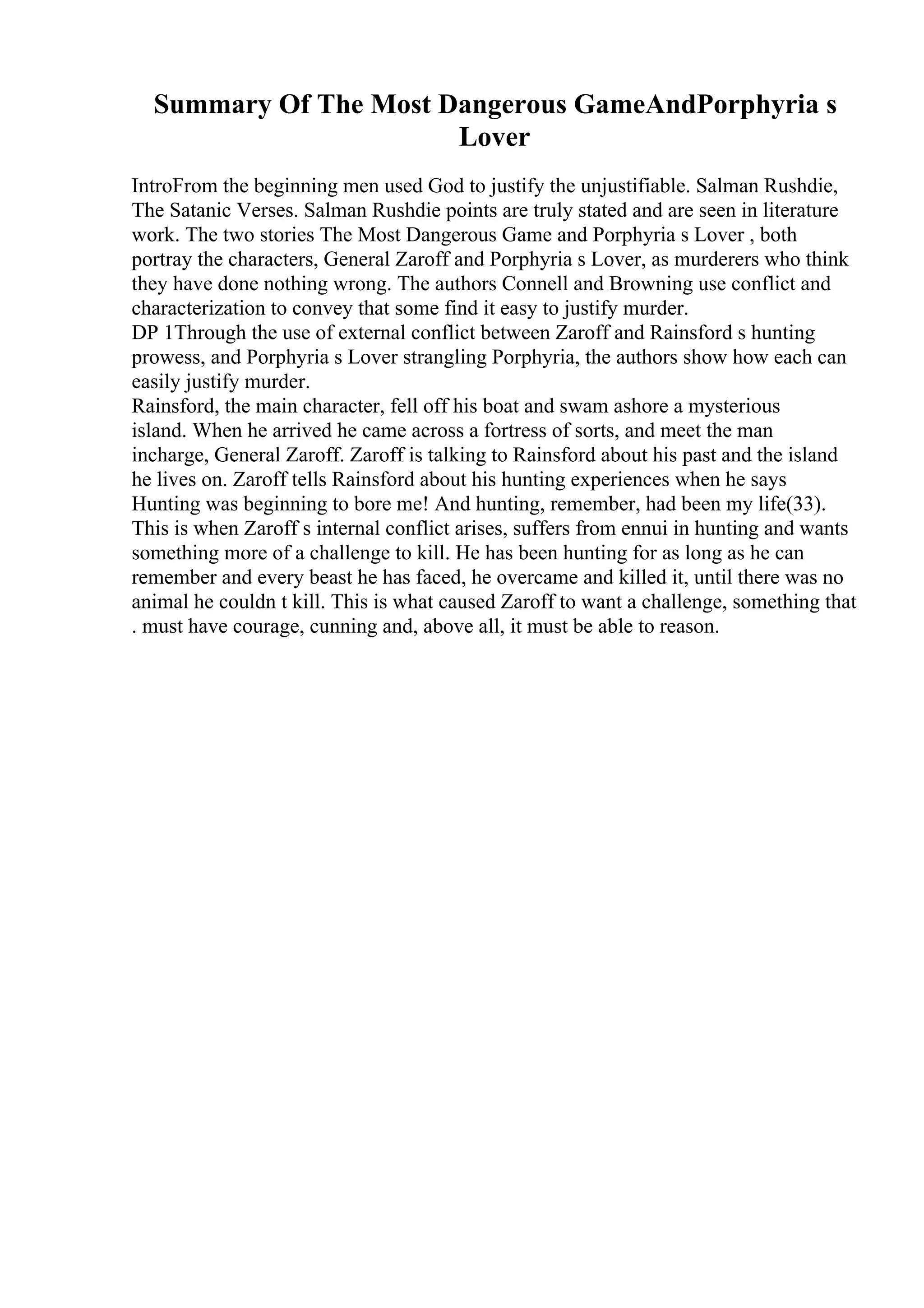 Summary Of The Most Dangerous GameAndPorphyria s
Lover
IntroFrom the beginning men used God to justify the unjustifiable. Salman Rushdie,
The Satanic Verses. Salman Rushdie points are truly stated and are seen in literature
work. The two stories The Most Dangerous Game and Porphyria s Lover , both
portray the characters, General Zaroff and Porphyria s Lover, as murderers who think
they have done nothing wrong. The authors Connell and Browning use conflict and
characterization to convey that some find it easy to justify murder.
DP 1Through the use of external conflict between Zaroff and Rainsford s hunting
prowess, and Porphyria s Lover strangling Porphyria, the authors show how each can
easily justify murder.
Rainsford, the main character, fell off his boat and swam ashore a mysterious
island. When he arrived he came across a fortress of sorts, and meet the man
incharge, General Zaroff. Zaroff is talking to Rainsford about his past and the island
he lives on. Zaroff tells Rainsford about his hunting experiences when he says
Hunting was beginning to bore me! And hunting, remember, had been my life(33).
This is when Zaroff s internal conflict arises, suffers from ennui in hunting and wants
something more of a challenge to kill. He has been hunting for as long as he can
remember and every beast he has faced, he overcame and killed it, until there was no
animal he couldn t kill. This is what caused Zaroff to want a challenge, something that
. must have courage, cunning and, above all, it must be able to reason.
 