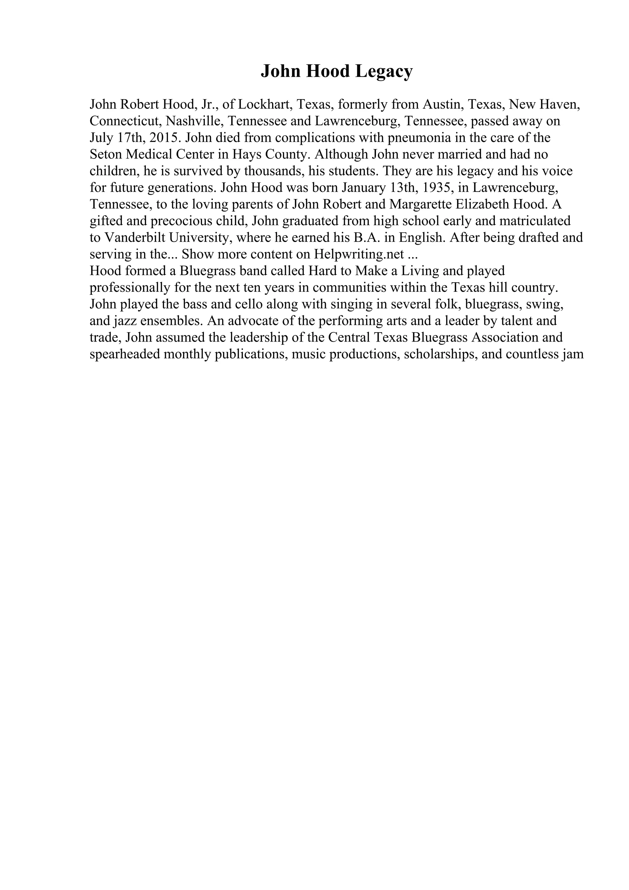 John Hood Legacy
John Robert Hood, Jr., of Lockhart, Texas, formerly from Austin, Texas, New Haven,
Connecticut, Nashville, Tennessee and Lawrenceburg, Tennessee, passed away on
July 17th, 2015. John died from complications with pneumonia in the care of the
Seton Medical Center in Hays County. Although John never married and had no
children, he is survived by thousands, his students. They are his legacy and his voice
for future generations. John Hood was born January 13th, 1935, in Lawrenceburg,
Tennessee, to the loving parents of John Robert and Margarette Elizabeth Hood. A
gifted and precocious child, John graduated from high school early and matriculated
to Vanderbilt University, where he earned his B.A. in English. After being drafted and
serving in the... Show more content on Helpwriting.net ...
Hood formed a Bluegrass band called Hard to Make a Living and played
professionally for the next ten years in communities within the Texas hill country.
John played the bass and cello along with singing in several folk, bluegrass, swing,
and jazz ensembles. An advocate of the performing arts and a leader by talent and
trade, John assumed the leadership of the Central Texas Bluegrass Association and
spearheaded monthly publications, music productions, scholarships, and countless jam
 