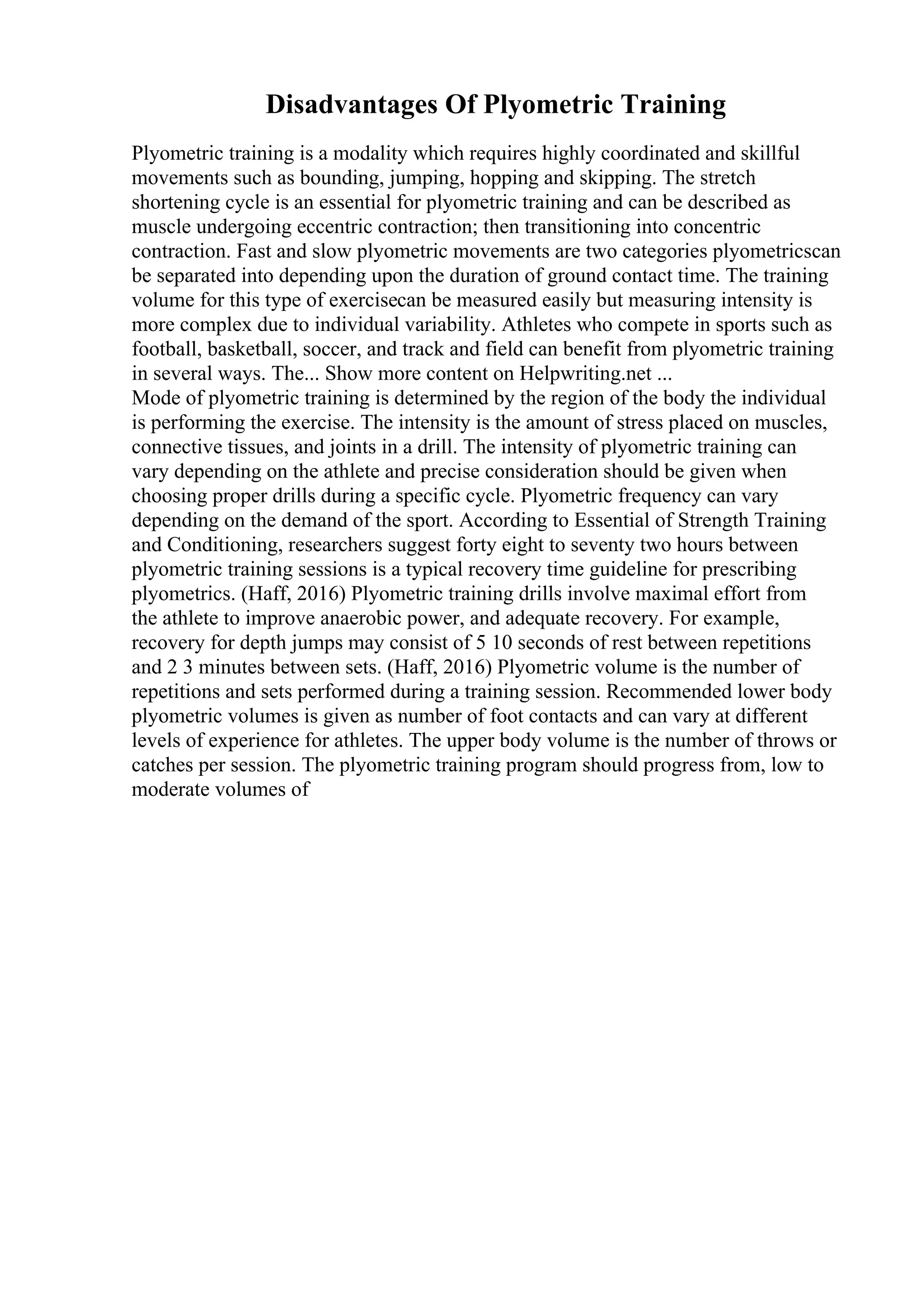 Disadvantages Of Plyometric Training
Plyometric training is a modality which requires highly coordinated and skillful
movements such as bounding, jumping, hopping and skipping. The stretch
shortening cycle is an essential for plyometric training and can be described as
muscle undergoing eccentric contraction; then transitioning into concentric
contraction. Fast and slow plyometric movements are two categories plyometricscan
be separated into depending upon the duration of ground contact time. The training
volume for this type of exercisecan be measured easily but measuring intensity is
more complex due to individual variability. Athletes who compete in sports such as
football, basketball, soccer, and track and field can benefit from plyometric training
in several ways. The... Show more content on Helpwriting.net ...
Mode of plyometric training is determined by the region of the body the individual
is performing the exercise. The intensity is the amount of stress placed on muscles,
connective tissues, and joints in a drill. The intensity of plyometric training can
vary depending on the athlete and precise consideration should be given when
choosing proper drills during a specific cycle. Plyometric frequency can vary
depending on the demand of the sport. According to Essential of Strength Training
and Conditioning, researchers suggest forty eight to seventy two hours between
plyometric training sessions is a typical recovery time guideline for prescribing
plyometrics. (Haff, 2016) Plyometric training drills involve maximal effort from
the athlete to improve anaerobic power, and adequate recovery. For example,
recovery for depth jumps may consist of 5 10 seconds of rest between repetitions
and 2 3 minutes between sets. (Haff, 2016) Plyometric volume is the number of
repetitions and sets performed during a training session. Recommended lower body
plyometric volumes is given as number of foot contacts and can vary at different
levels of experience for athletes. The upper body volume is the number of throws or
catches per session. The plyometric training program should progress from, low to
moderate volumes of
 