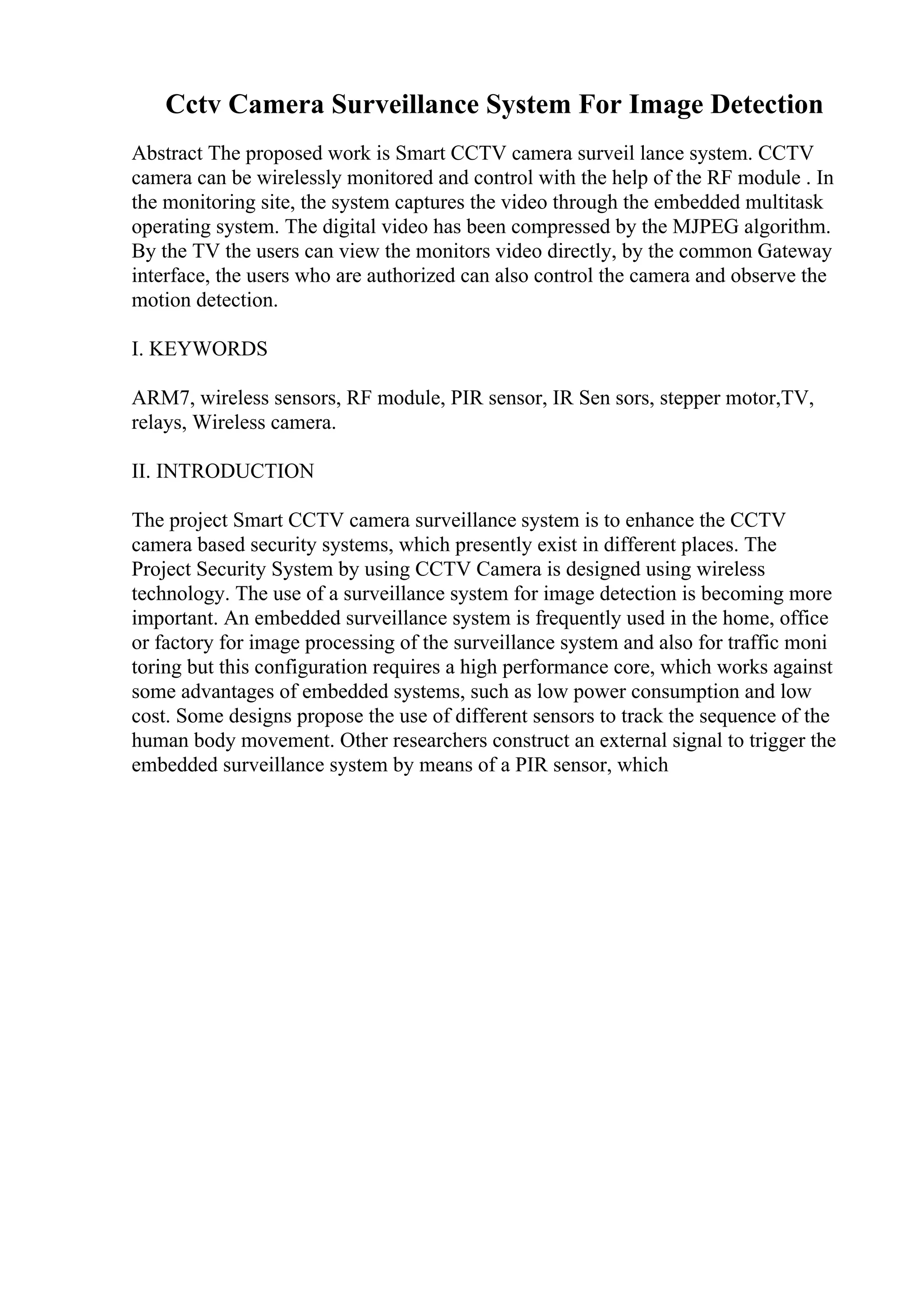 Cctv Camera Surveillance System For Image Detection
Abstract The proposed work is Smart CCTV camera surveil lance system. CCTV
camera can be wirelessly monitored and control with the help of the RF module . In
the monitoring site, the system captures the video through the embedded multitask
operating system. The digital video has been compressed by the MJPEG algorithm.
By the TV the users can view the monitors video directly, by the common Gateway
interface, the users who are authorized can also control the camera and observe the
motion detection.
I. KEYWORDS
ARM7, wireless sensors, RF module, PIR sensor, IR Sen sors, stepper motor,TV,
relays, Wireless camera.
II. INTRODUCTION
The project Smart CCTV camera surveillance system is to enhance the CCTV
camera based security systems, which presently exist in different places. The
Project Security System by using CCTV Camera is designed using wireless
technology. The use of a surveillance system for image detection is becoming more
important. An embedded surveillance system is frequently used in the home, office
or factory for image processing of the surveillance system and also for traffic moni
toring but this configuration requires a high performance core, which works against
some advantages of embedded systems, such as low power consumption and low
cost. Some designs propose the use of different sensors to track the sequence of the
human body movement. Other researchers construct an external signal to trigger the
embedded surveillance system by means of a PIR sensor, which
 