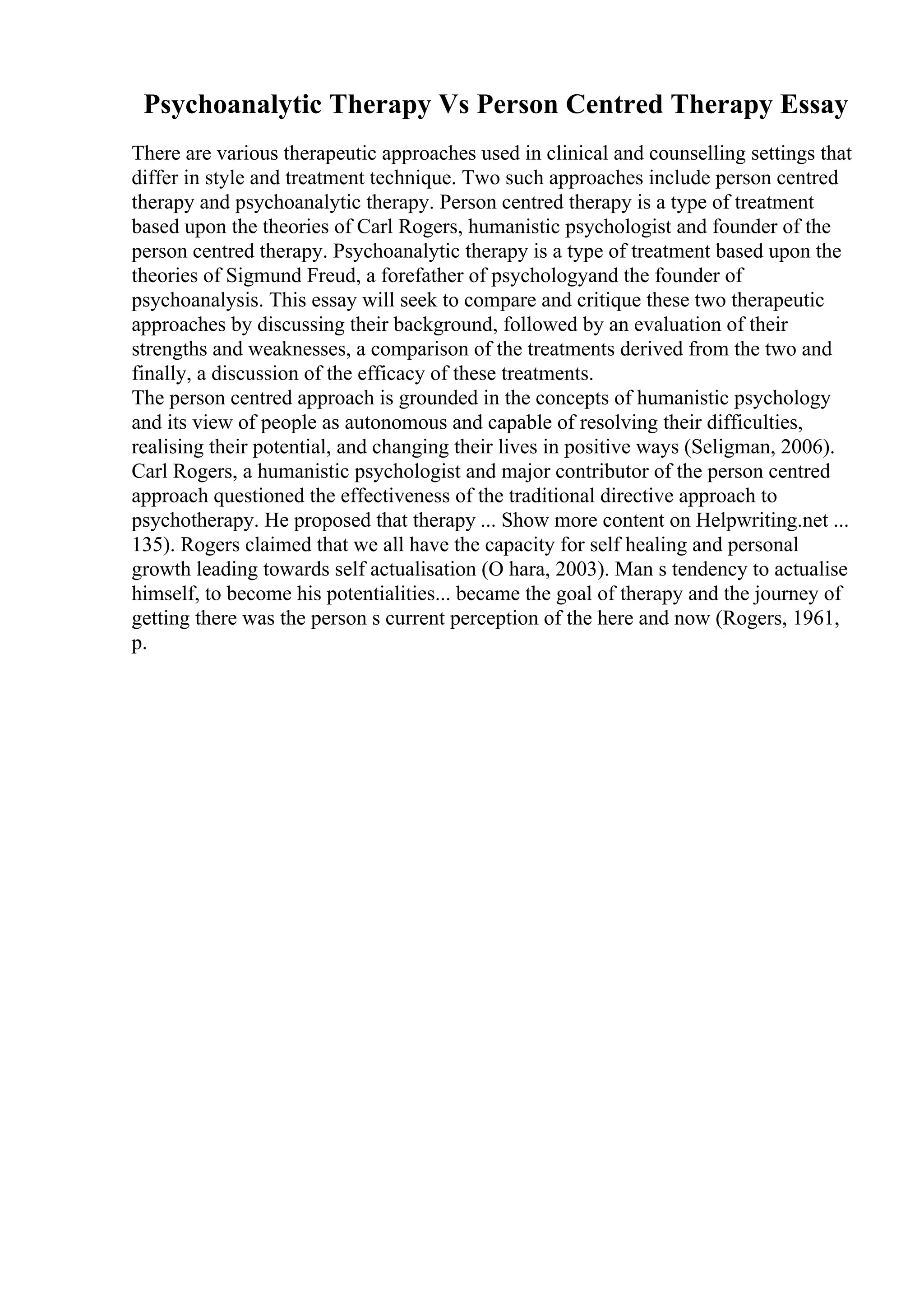 Psychoanalytic Therapy Vs Person Centred Therapy Essay
There are various therapeutic approaches used in clinical and counselling settings that
differ in style and treatment technique. Two such approaches include person centred
therapy and psychoanalytic therapy. Person centred therapy is a type of treatment
based upon the theories of Carl Rogers, humanistic psychologist and founder of the
person centred therapy. Psychoanalytic therapy is a type of treatment based upon the
theories of Sigmund Freud, a forefather of psychologyand the founder of
psychoanalysis. This essay will seek to compare and critique these two therapeutic
approaches by discussing their background, followed by an evaluation of their
strengths and weaknesses, a comparison of the treatments derived from the two and
finally, a discussion of the efficacy of these treatments.
The person centred approach is grounded in the concepts of humanistic psychology
and its view of people as autonomous and capable of resolving their difficulties,
realising their potential, and changing their lives in positive ways (Seligman, 2006).
Carl Rogers, a humanistic psychologist and major contributor of the person centred
approach questioned the effectiveness of the traditional directive approach to
psychotherapy. He proposed that therapy ... Show more content on Helpwriting.net ...
135). Rogers claimed that we all have the capacity for self healing and personal
growth leading towards self actualisation (O hara, 2003). Man s tendency to actualise
himself, to become his potentialities... became the goal of therapy and the journey of
getting there was the person s current perception of the here and now (Rogers, 1961,
p.
 