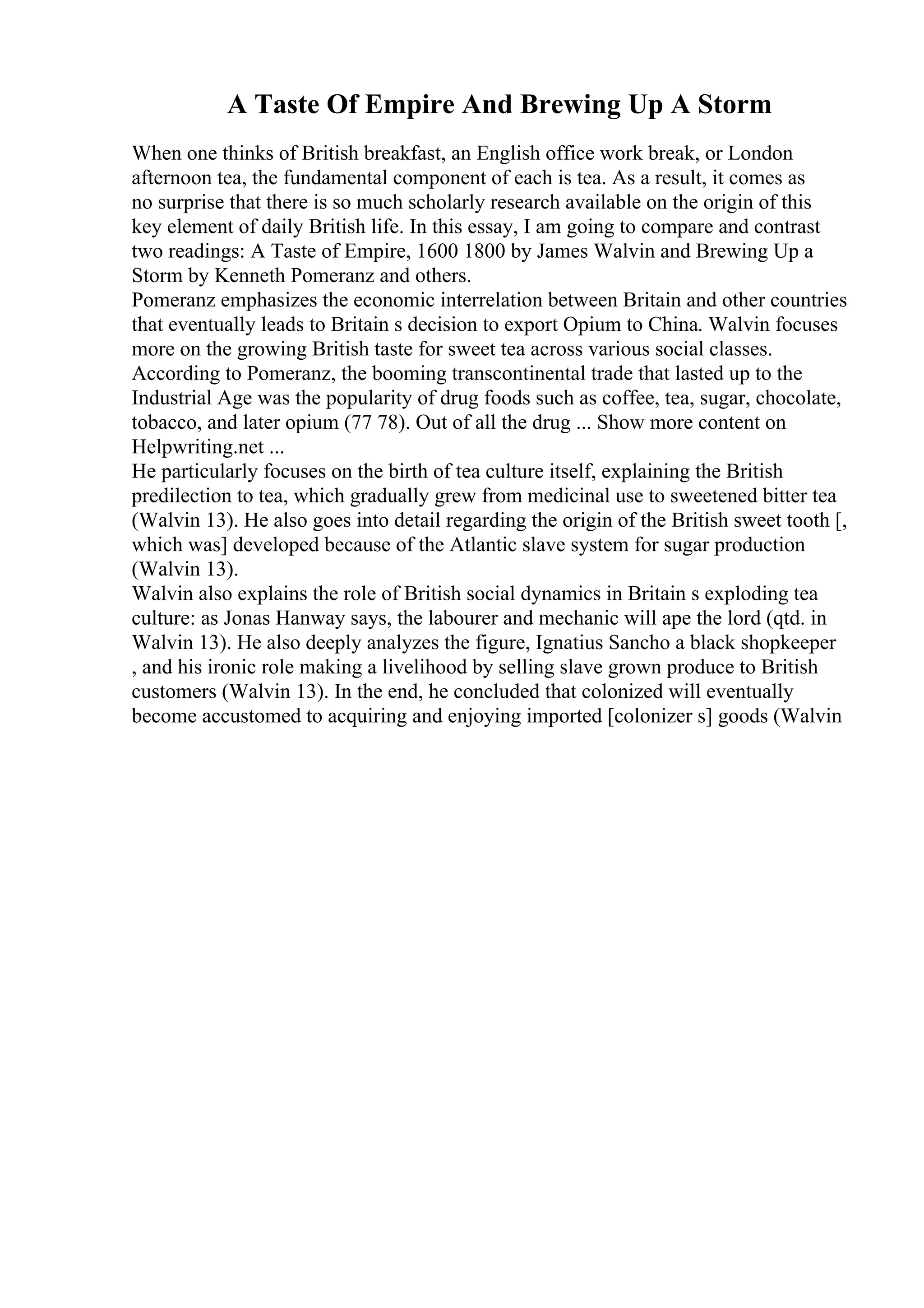A Taste Of Empire And Brewing Up A Storm
When one thinks of British breakfast, an English office work break, or London
afternoon tea, the fundamental component of each is tea. As a result, it comes as
no surprise that there is so much scholarly research available on the origin of this
key element of daily British life. In this essay, I am going to compare and contrast
two readings: A Taste of Empire, 1600 1800 by James Walvin and Brewing Up a
Storm by Kenneth Pomeranz and others.
Pomeranz emphasizes the economic interrelation between Britain and other countries
that eventually leads to Britain s decision to export Opium to China. Walvin focuses
more on the growing British taste for sweet tea across various social classes.
According to Pomeranz, the booming transcontinental trade that lasted up to the
Industrial Age was the popularity of drug foods such as coffee, tea, sugar, chocolate,
tobacco, and later opium (77 78). Out of all the drug ... Show more content on
Helpwriting.net ...
He particularly focuses on the birth of tea culture itself, explaining the British
predilection to tea, which gradually grew from medicinal use to sweetened bitter tea
(Walvin 13). He also goes into detail regarding the origin of the British sweet tooth [,
which was] developed because of the Atlantic slave system for sugar production
(Walvin 13).
Walvin also explains the role of British social dynamics in Britain s exploding tea
culture: as Jonas Hanway says, the labourer and mechanic will ape the lord (qtd. in
Walvin 13). He also deeply analyzes the figure, Ignatius Sancho a black shopkeeper
, and his ironic role making a livelihood by selling slave grown produce to British
customers (Walvin 13). In the end, he concluded that colonized will eventually
become accustomed to acquiring and enjoying imported [colonizer s] goods (Walvin
 