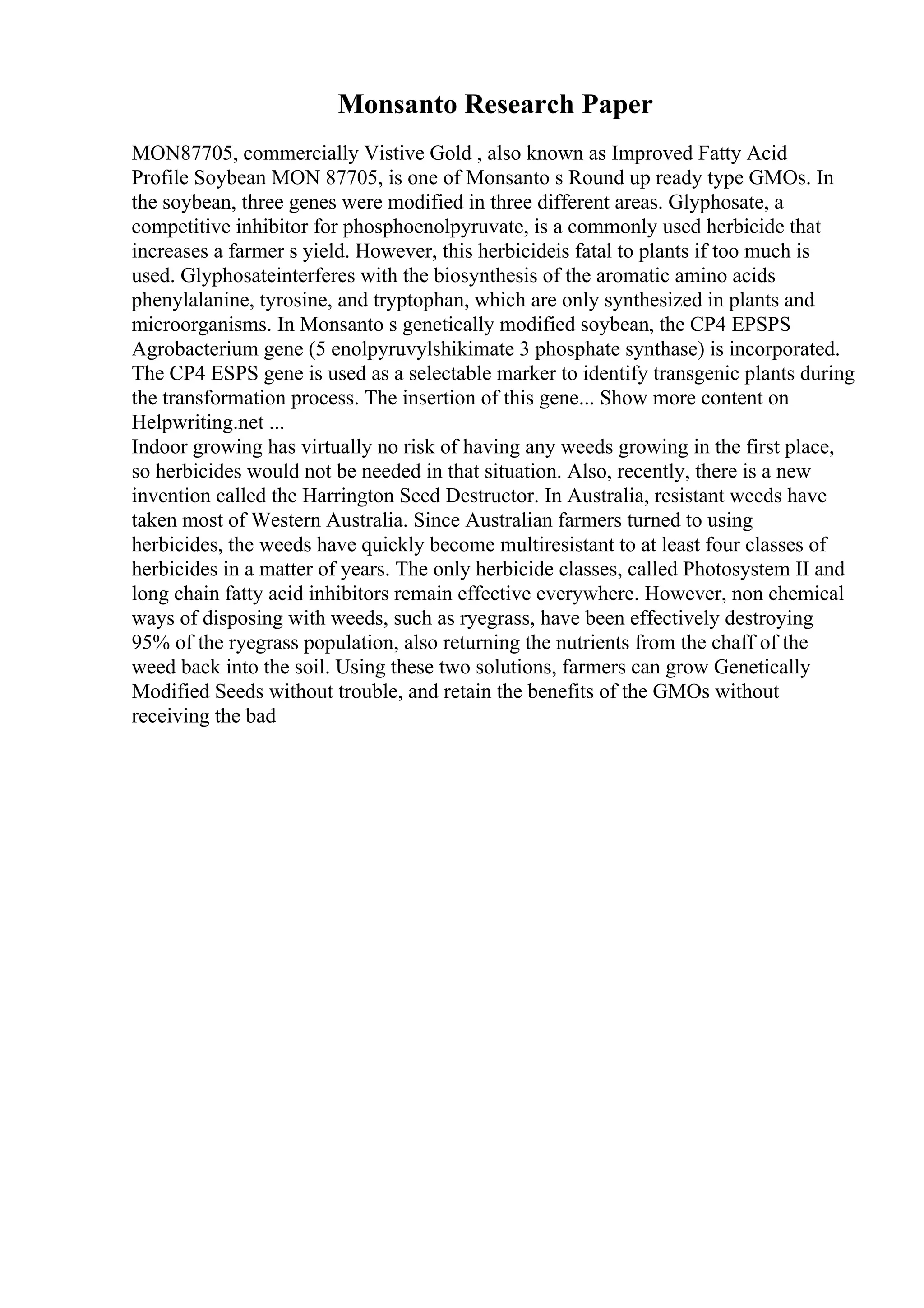 Monsanto Research Paper
MON87705, commercially Vistive Gold , also known as Improved Fatty Acid
Profile Soybean MON 87705, is one of Monsanto s Round up ready type GMOs. In
the soybean, three genes were modified in three different areas. Glyphosate, a
competitive inhibitor for phosphoenolpyruvate, is a commonly used herbicide that
increases a farmer s yield. However, this herbicideis fatal to plants if too much is
used. Glyphosateinterferes with the biosynthesis of the aromatic amino acids
phenylalanine, tyrosine, and tryptophan, which are only synthesized in plants and
microorganisms. In Monsanto s genetically modified soybean, the CP4 EPSPS
Agrobacterium gene (5 enolpyruvylshikimate 3 phosphate synthase) is incorporated.
The CP4 ESPS gene is used as a selectable marker to identify transgenic plants during
the transformation process. The insertion of this gene... Show more content on
Helpwriting.net ...
Indoor growing has virtually no risk of having any weeds growing in the first place,
so herbicides would not be needed in that situation. Also, recently, there is a new
invention called the Harrington Seed Destructor. In Australia, resistant weeds have
taken most of Western Australia. Since Australian farmers turned to using
herbicides, the weeds have quickly become multiresistant to at least four classes of
herbicides in a matter of years. The only herbicide classes, called Photosystem II and
long chain fatty acid inhibitors remain effective everywhere. However, non chemical
ways of disposing with weeds, such as ryegrass, have been effectively destroying
95% of the ryegrass population, also returning the nutrients from the chaff of the
weed back into the soil. Using these two solutions, farmers can grow Genetically
Modified Seeds without trouble, and retain the benefits of the GMOs without
receiving the bad
 